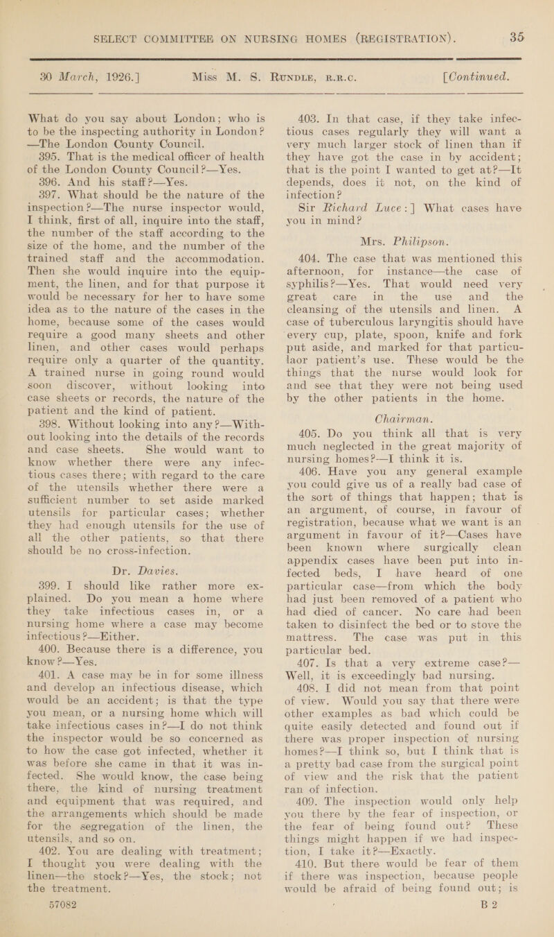 30 March, 1926. ] What do you say about London; who is to be the inspecting authority in London? —The London County Council. 395. That is the medical officer of health of the London County Council ?—Yes. 396. And his staffP—Yes. 397. What should be the nature of the inspection ?—The nurse inspector would, I think, first of all, inquire into the staff, the number of the staff according to the size of the home, and the number of the trained staff and the accommodation. Then she would inquire into the equip- ment, the linen, and for that purpose it would be necessary for her to have some idea as to the nature of the cases in the home, because some of the cases would require a good many sheets and other linen, and other cases would perhaps require only a quarter of the quantity. A trained nurse in going round would soon discover, without looking into case sheets or records, the nature of the patient and the kind of patient. 398. Without looking into any ?—With- out looking into the details of the records and case sheets. She would want to know whether there were any _ infec- tious cases there; with regard to the care of the utensils whether there were a sufficient number to set aside marked utensils for particular cases; whether they had enough utensils for the use of all the other patients, so that there should be no cross-infection. Dr. Davies. 399. I should like rather more ex- plained. Do you mean a home where they take infectious cases in, or a nursing home where a case may become infectious ?—Kither. 400. Because there is a difference, you know ?—Yes. 401. A case may be in for some illness and develop an infectious disease, which would be an accident; is that the type you mean, or a nursing home which will take infectious cases in?—I do not think to how the case got infected, whether it was before she came in that it was in- fected. She would know, the case being there, the kind of nursing treatment and equipment that was required, and the arrangements which should be made for the segregation of the linen, the utensils, and so on. 402. You are dealing with treatment; I thought you were dealing with the linen—the stock P—Yes, the stock; not the treatment. 57082  [ Continued. 403. In that case, if they take infec- tious cases regularly they will want a very much larger stock of linen than if they have got the case in by accident; that is the point I wanted to get at?—It depends, does it not, on the kind of infection ? Sir Richard Luce: | What cases have you in mind? Mrs. Philipson. 404. The case that was mentioned this afternoon, for instance—the case of syphilis?—Yes. That would need very great care in the use and_ the cleansing of the utensils and linen. A case of tuberculous laryngitis should have put aside, and marked for that particu- laor patient’s use. These would be the things that the nurse would look for and see that they were not being used by the other patients in the home. Chairman. 405. Do you think all that is very much neglected in the great majority of nursing homes?-——I think it is. 406. Have you any general example you could give us of a really bad case of the sort of things that happen; that is an argument, of course, in favour of registration, because what we want is an argument in favour of it?—Cases have been known where surgically clean appendix cases have been put into in- fected beds, I have heard of one particular case—from which the body had just been removed of a patient who had died of cancer. No care had been taken to disinfect the bed or to stove the mattress. The case was put in this particular bed. 407. Is that a very extreme case?— Well, it is exceedingly bad nursing. 408. I did not mean from that point of view. Would you say that there were other examples as bad which could be quite easily detected and found out if there was proper inspection of nursing homes?—I think so, but I think that is a pretty bad case from the surgical point of view and the risk that the patient ran of infection. 409. The inspection would only help you there by the fear of inspection, or the fear of being found out? These things might happen if we had inspec- tion, I take it?P—Exactly. 410. But there would be fear of them if there was inspection, because people would be afraid of being found out; is B 2