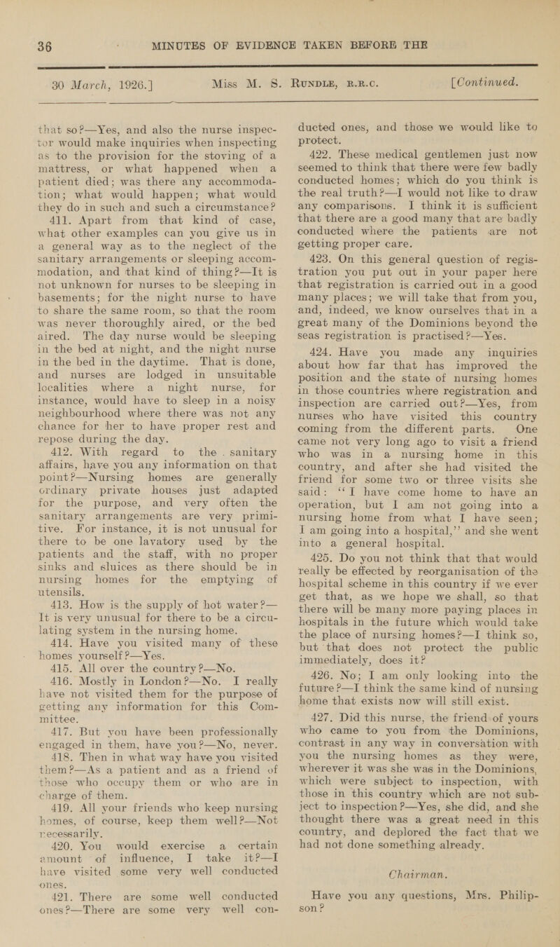  30 March, 1926. |  that soP—Yes, and also the nurse inspec- tor would make inquiries when inspecting as to the provision for the stoving of a mattress, or what happened when a patient died; was there any accommoda- tion; what would happen; what would they do in such and such a circumstance? 411. Apart from that kind of case, what other examples can you give us in a general way as to the neglect of the sanitary arrangements or sleeping accom- modation, and that kind of thing ?—It is not unknown for nurses to be sleeping in basements; for the night nurse to have to share the same room, so that the room was never thoroughly aired, or the bed aired. The day nurse would be sleeping in the bed at night, and the night nurse in the bed in the daytime. That is done, and nurses are lodged in unsuitable localities where a night nurse, for instance, would have to sleep in a noisy neighbourhood where there was not any chance for her to have proper rest and repose during the day. 412. With regard to the. sanitary affairs, have you any information on that point?—Nursing homes are_ generally ordinary private houses just adapted for the purpose, and very often the sanitary arrangements are very primi- tive. For instance, it is not unusual for there to be one lavatory used by the patients and the staff, with no proper sinks and sluices as there should be in nursing homes for the emptying of utensils. 413. How is the supply of hot water P— lt is very unusual for there to be a circu- lating system in the nursing home. 414. Have you visited many of these homes yourself ?—Yes. 415. All over the country ?—No. 416. Mostly in London?—No. I really have not visited them for the purpose of getting any information for this Com- mittee. : 417. But you have been professionally engaged in them, have you?—No, never. 418. Then in what way have you visited them?—As a patient and as a friend of those who occupy them or who are in charge of them. 419. All your friends who keep nursing homes, of course, keep them well?—Not recessarily. 420. You would exercise a_ certain amount of influence, I take itP—lI have visited some very well conducted ones. 4921. There are some well conducted ones?—There are some very well con- [ Continued.  ducted ones, and those we would like to protect. 422. These medical gentlemen just now seemed to think that there were few badly conducted homes; which do you think is the real truth?—I would not like to draw any comparisons. J think it is sufficient that there are a good many that are badly conducted where the patients are not getting proper care. 423. On this general question of regis- tration you put out in your paper here that registration is carried out in a good many places; we will take that from you, great many of the Dominions beyond the seas registration is practised ?—Yes. 424. Have you made any inquiries about how far that has improved the position and the state of nursing homes in those countries where registration and inspection are carried out?—Yes, from nurses who have visited this country coming from the different parts. One came not very long ago to visit a friend who was in a nursing home in this country, and after she had visited the friend for some two or three visits she said: ‘‘T have come home to have an operation, but I am not going into a nursing home from what I have seen; i am going into a hospital,’’ and she went into a general hospital. 425. Do you not think that that would really be effected by reorganisation of the hospital scheme in this country if we ever get that, as we hope we shall, so that there will be many more paying places in hospitals in the future which would take the place of nursing homes?—I think so, but that does not protect the public immediately, does it? 426. No; I am only looking into the future P—I think the same kind of nursing home that exists now will still exist. 427, Did this nurse, the friend of yours who came to you from ‘tthe Dominions, contrast In any way in conversation with you the nursing homes as they were, wherever it was she was in the Dominions, which were subject to inspection, with those in this country which are not sub- ject to inspection P—Yes, she did, and she thought there was a great need in this country, and deplored the fact that we had not done something already. Chairman. Have you any questions, Mrs. Philip- son P