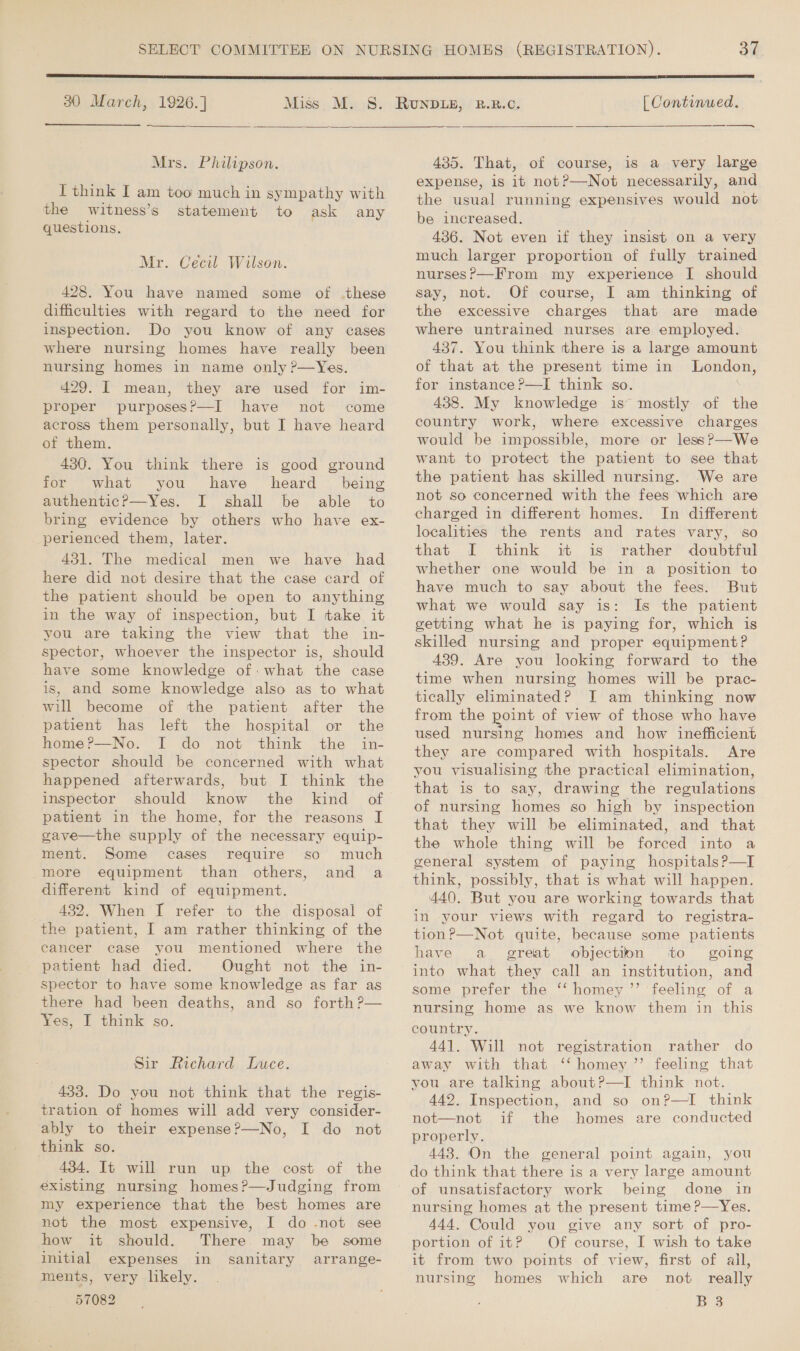 30 March, 1926.]  Mrs. Philipson. I think I am too much in sympathy with the witness’s statement to ask any questions. Mr. Cecil Wilson. 428. You have named some of .these difficulties with regard to the need for inspection. Do you know of any cases where nursing homes have really been nursing homes in name only P—Yes. 429. I mean, they are used for im- proper purposes?—I have not come across them personally, but I have heard of them. 430. You think there is good ground for what you have heard being authentic? —Yes. I shall be able to bring evidence by others who have ex- perienced them, later. 431. The medical men we have had here did not desire that the case card of the patient should be open to anything in the way of inspection, but I take it you are taking the view that the in- spector, whoever the inspector is, should have some knowledge of: what the case is, and some knowledge also as to what will become of the patient after the patient has left the hospital or the home?—No. I do not think the in- spector should be concerned with what happened afterwards, but I think the inspector should know the kind of patient in the home, for the reasons I gave—the supply of the necessary equip- ment. Some cases require so much more equipment than others, and a different kind of equipment. _ 432. When I refer to the disposal of the patient, I am rather thinking of the cancer case you mentioned where the patient had died. Ought not the in- spector to have some knowledge as far as there had been deaths, and so forth ?— Yes, I think so. Sir Richard Luce. 433. Do you not think that the regis- tration of homes will add very consider- ably to their expense?—No, I do not think so. 434. It will run up the cost of the existing nursing homes?—Judging from my experience that the best homes are not the most expensive, I do -not see how it should. There. may be some initial expenses in sanitary arrange- ments, very likely. 57082 OV TIPROWNEGAT RT RESORTS TASTER) | Continued. — ———$—  435. That, of course, 1s a very large expense, is it not?—Not necessarily, and the usual running expensives would not be increased. 436. Not even if they insist on a very much larger proportion of fully trained nurses?—From my experience I should say, not. Of course, I am thinking of the excessive charges that are made where untrained nurses are employed. 437. You think there is a large amount of that at the present time in London, for instance?—I think so. : 438. My knowledge is mostly of the country work, where excessive charges would be impossible, more or less?—We want to protect the patient to see that the patient has skilled nursing. We are not so concerned with the fees which are charged in different homes. In different localities the rents and rates vary, so that I think it is rather doubtful whether one would be in a position to have much to say about the fees. But what we would say is: Is the patient getting what he is paying for, which is skilled nursing and proper equipment? 439. Are you looking forward to the time when nursing homes will be prac- tically eliminated? JI am thinking now from the point of view of those who have used nursing homes and how inefficient they are compared with hospitals. Are you visualising the practical elimination, that is to say, drawing the regulations of nursing homes so high by inspection that they will be eliminated, and that the whole thing will be forced into a general system of paying hospitals?—I think, possibly, that is what will happen. 440. But you are working towards that in your views with regard to registra- tion?—Not quite, because some patients have ai great objection to going into what they call an institution, and some prefer the ‘‘ homey ’’ feeling of a nursing home as we know them in this country. 44]. Will not registration rather do away with that ‘‘ homey ’’ feeling that you are talking about?—I think not. 442, Inspection, and so on?—I think not—not if the homes are conducted properly. 443. On the general point again, you do think that there is a very large amount of unsatisfactory work being done in nursing homes at the present time?—Yes. 444. Could you give any sort of pro- portion of it? Of course, I wish to take it from two points of view, first of all, nursing homes which are not really B 38