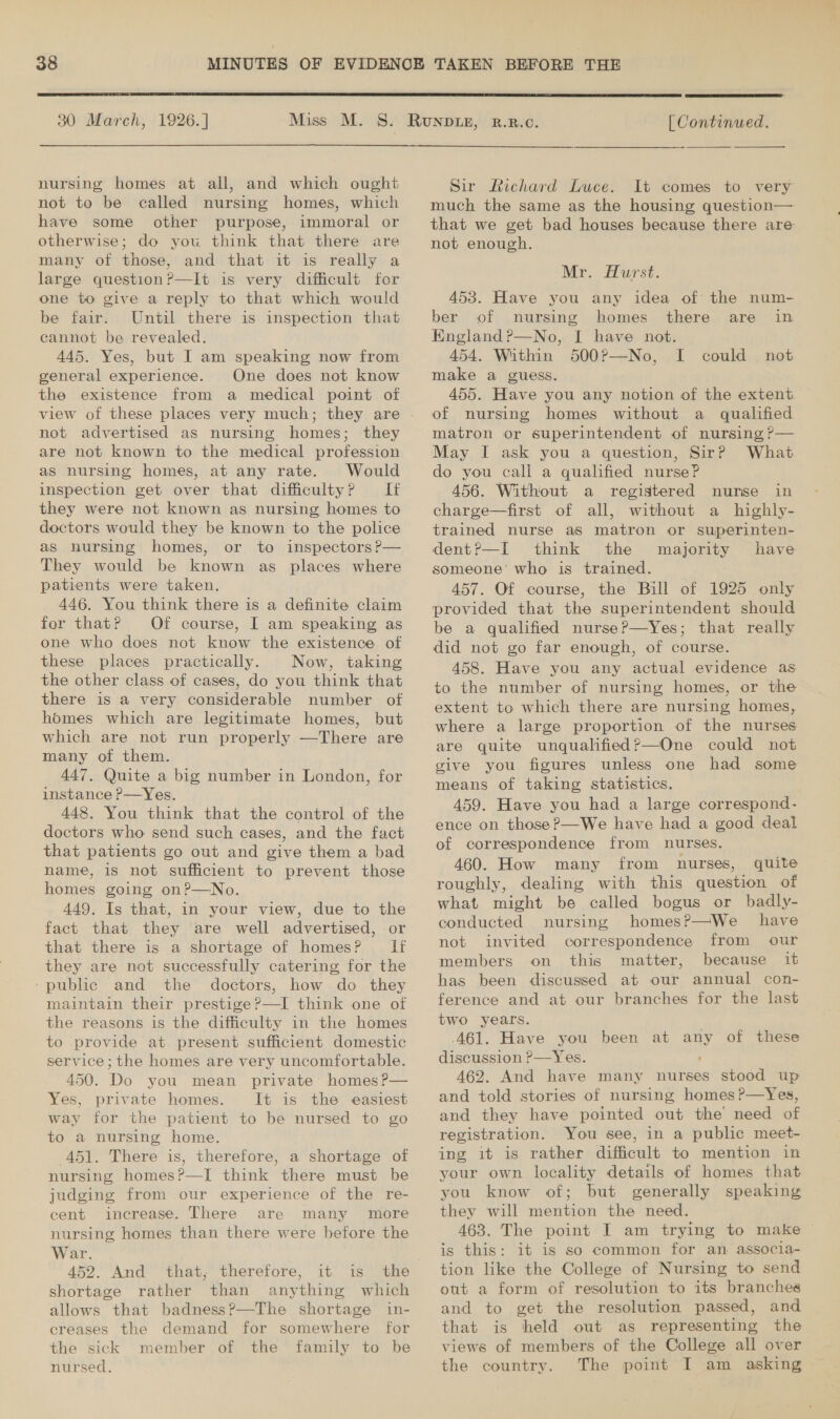  30 March, 1926. ]  | Continued.  nursing homes at all, and which ought not to be called nursing homes, which have some other purpose, immoral or otherwise; do you think that there are many of those, and that it is really a large questionP—It is very difficult for one to give a reply to that which would be fair. Until there is inspection that cannot be revealed. 445. Yes, but I am speaking now from general experience. One does not know the existence from a medical point of not advertised as nursing homes; they are not known to the medical profession as nursing homes, at any rate. Would inspection get over that difficulty? If they were not known as nursing homes to doctors would they be known to the police as hursing homes, or to inspectors ?— They would be known as places where patients were taken. 446. You think there is a definite claim for that? Of course, I am speaking as one who does not know the existence of these places practically. Now, taking the other class of cases, do you think that there is a very considerable number of homes which are legitimate homes, but which are not run properly —There are many of them. 447. Quite a big number in London, for instance P—Yes. 448. You think that the control of the doctors who send such cases, and the fact that patients go out and give them a bad name, is not sufficient to prevent those homes going on?—No. 449. Is that, in your view, due to the fact that they ‘are well advertised, or that there is a shortage of homes? If they are not successfully catering for the ‘public and the doctors, how do they maintain their prestige ?—I think one of the reasons is the difficulty in the homes to provide at present sufficient domestic service; the homes are very uncomfortable. 450. Do you mean private homes P?— Yes, private homes. It is the easiest way for the patient to be nursed to go to a nursing home. 451. There is, therefore, a shortage of nursing homes?—I think there must be judging from our experience of the re- cent increase. There are many more nursing homes than there were before the War. 452. And that, therefore, it is the shortage rather than anything which allows that badness?—The shortage in- creases the demand for somewhere for the sick member of the family to be  Sir Richard Luce. It comes to very much the same as the housing question— that we get bad houses because there are not enough. Mr. Hurst. 453. Have you any idea of the num- ber of nursing homes there are in England ?—No, I have not. 454. Within 500?—No, I make a guess. 455. Have you any notion of the extent of nursing homes without a qualified matron or superintendent of nursing ?— May I ask you a question, Sir? What do you call a qualified nurse? 456. Without a registered nurse in charge—first of all, without a highly- trained nurse aS matron or superinten- dent?—I think the majority have someone’ who is trained. 457. Of course, the Bill of 1925 only provided that the superintendent should be a qualified nurse?P—Yes; that really did not go far enough, of course. 458. Have you any actual evidence as to the number of nursing homes, or the extent to which there are nursing homes, where a large proportion of the nurses are quite unqualified?—One could not give you figures unless one had some means of taking statistics. ) 459. Have you had a large correspond- ence on those?—We have had a good deal of correspondence from nurses. 460. How many from nurses, quite roughly, dealing with this question of what might be called bogus or badly- conducted nursing homes?P—We have not invited correspondence from our members on this matter, because it has been discussed at our annual con- ference and at our branches for the last two years. A61. Have you been at any of these discussion ?—Yes. : 462. And have many nurses stood up and told stories of nursing homes ?—Yes, and they have pointed out the’ need of registration. You see, in a public meet- ing it is rather difficult to mention in your own locality details of homes that you know of; but generally speaking they will mention the need. 463. The point I am trying to make © is this: it is so common for an associa- tion like the College of Nursing to send out a form of resolution to its branches and to get the resolution passed, and that is theld out as representing the views of members of the College all over could not