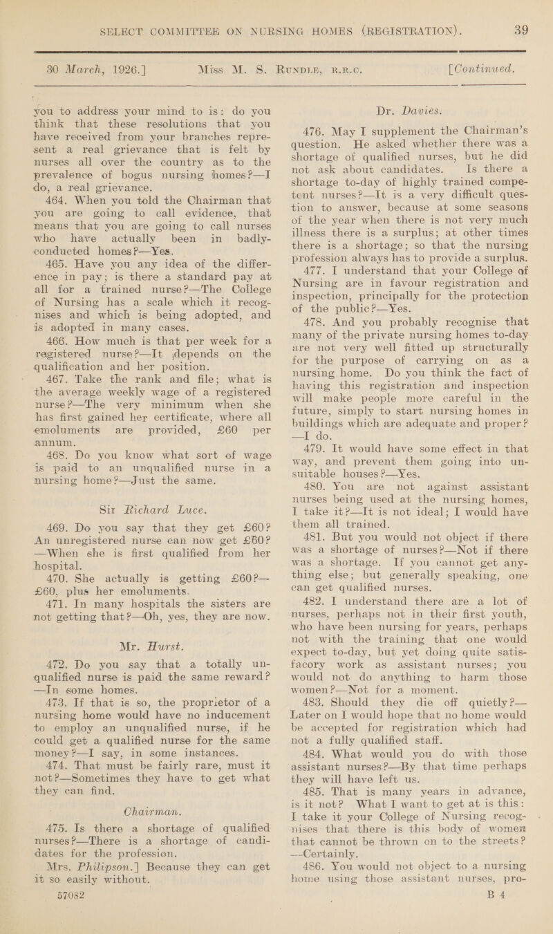  30 March, 1926.] Miss M. you to address your mind to is: do you think that these resolutions that you have received from your branches repre- sent a real grievance that is felt by nurses all over the country as to the prevalence of bogus nursing homes?—I do, a real grievance. 464. When you told the Chairman that you are going to call evidence, that means that you are going to call nurses who have actually been in badly- conducted homes?—Yes. 465. Have you any idea of the differ- ence in pay; is there a standard pay at all for a trained nurse?—The College of Nursing has a scale which it recog- nises and which is being adopted, and is adopted in many cases. 466. How much is that per week for a registered nurse?—It depends on ‘the qualification and her position. 467. Take the rank and file; what is the average weekly wage of a registered nurse ?—The very minimum when she has first gained her certificate, where all emoluments are provided, £60 per annum. 468. Do you know what sort of wage is paid to an unqualified nurse in a nursing home?—Just the same. Sit Richard Luce. 469. Do you say that they get £60? An unregistered nurse can now get £60? —When she is first qualified from her hospital. 470. She actually is getting £60?— £60, plus her emoluments. 471. In many hospitals the sisters are not getting that?—Oh, yes, they are now. Mr. Hurst. 472. Do you say that a totally un- qualified nurse is paid the same reward? —In some homes. 473. If that is so, the proprietor of a nursing home would have no inducement to employ an unqualified nurse, if he could get a qualified nurse for the same money ?—I say, in some instances. A74. That must be fairly rare, must it not?—Sometimes they have to get what they can find. Chairman. 475. Is there a shortage of qualified nurses?—There is a shortage of candi- dates for the profession. Mrs. Philipson.|] Because they can get it so easily without.  [ Continued. Dr. Davies. A476. May I supplement the Chairman’s question. He asked whether there was a shortage of qualified nurses, but he did not ask about candidates. Is there a shortage to-day of highly trained compe- tent nurses?—It is a very difficult ques- tion to answer, because at some seasons of the year when there is not very much illness there is a surplus; at other times there is a shortage; so that the nursing profession always has to provide a surplua. 477. I understand that your College of Nursing are in favour registration and inspection, principally for the protection of the public?—Yes. 478. And you probably recognise that many of the private nursing homes to-day are not very well fitted up structurally for the purpose of carrying on as a nursing home. Do you think the fact of having this registration and inspection will make people more careful in the future, simply to start nursing homes in buildings which are adequate and proper? = OO: 479. It would have some effect in that way, and prevent them going into un- suitable houses P—Yes. 480. You are not against assistant nurses being used at the nursing homes, I take it?—It is not ideal; I would have them all trained. 481. But you would not object if there was a shortage of nurses?—Not if there was a shortage. If you cannot get any- thing else; but generally speaking, one can get qualified nurses. 482. I understand there are a lot of nurses, perhaps not in their first youth, who have been nursing for years, perhaps not with the training that one would expect to-day, but yet doing quite satis- facory work as. assistant nurses; you would not do anything to harm those women P—Not for a moment. 483. Should they die off quietly P— Later on I would hope that no home would be accepted for registration which had not a fully qualified staff. 484. What would you do with those assistant nurses?—By that time perhaps they will have left us. 485. That is many years in advance, is it not? What I want to get at is this: I take it your College of Nursing recog- nises that there is this body of women that cannot be thrown on to the streets? —-Certainly. 486. You would not object to a nursing home using those assistant nurses, pro-