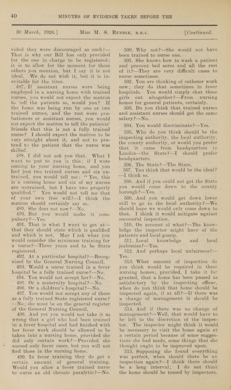  30 March, 1926.] [Continued.  vided they were discouraged as such?— That is why our Bill has only provided for the one in charge to be registered; it is to allow for the moment for those others you mention, but I say it is not ideal. ‘We do not wish it, but it is in- evitable for the time. 487. If assistant nurses were being employed in a nursing home with trained nurses, you would not expect the matron to tell the patients so, would you? If the home was being run by one or two trained nurses, and the rest were bationers or assistant nurses, you would not expect the matron to tell the patients’ friends that this is not a fully trained nurse? I should expect the matron to be very straight about it, and not to pre- tend to the patient that the nurse was skilled. 488. I did not ask you that. What I want to put to you is this: if I were coining to your nursing home, and you had just two trained nurses and six un- trained, you would tell me: ‘‘ Yes, this is a nursing home and six of my nurses are untrained, but. I have two properly qualified.’? You would not tell me that of your own free will?—I think the matron should certainly say so. 489. She does not now P—No. 490. But you would make pulsory P—Yes. 491. That is what I want to get at— that they should state which is qualified and which is not. May I ask what you would consider the minimum training for a nurse?—Three years and to be State registered. 492. At a particular hospital?—Recog- nised by the General Nursing Council. 493. Would a nurse trained in a fever 494. You would not accept her ?—No. 495. Or a maternity hospital?—No. 496. Or a children’s hospital ?—No. 497. You would not accept any of those as a fully trained State registered nurse? —No; she must be on the general register of the General Nursing Council. 498. And yet you would not take it as wrong that a girl who had been trained in a fever hospital and had finished with her fever work should be allowed to be taken into a nursing home, provided she did only certain work?—Provided she nursed only fever cases, but you will not find those in the nursing home. 499. In fever training they do get a certain amount of general training. Would you allow a fever trained nurse to nurse an old chronic paralytic ?P—No. ik .come= 500. Why not?—She would not have been trained to nurse one. 501. She knows how to wash a patient and prevent bed sores and all the rest of it?—They are very difficult cases to nurse sometimes. 502. You are thinking of catheter work now; they do that sometimes in fever hospitals. You would simply shut those girls out altogether?—From nursing homes for general patients, certainly. 503. Do you think that trained nurses and assistant nurses should get the same salary ?—No. 504. You would discriminate ?—Yes. 505. Who do you think should be the inspecting authority, the local authority, the county authority, or would you prefer that it came from headquarters in London—the State?—I should prefer headquarters. 506. The StateP—The State. 507. You think that would be the ideal? ——I think so. 508. And if you could not get the State you would come down to the county borough?—Yes. 509. And you would get down lower still to go to the local authority P—We should hope we would only come down to that. I think it would mitigate eT successful inspection. 510. On account of what?—The know- ledge the inspector might have of the patients and local gossip. 511. Local knowledge jealousies P—Yes. 512. And perhaps local unfairness ?— Yes. 5138. What amount of inspection do you think would be required in these granted, that a home has been passed as satisfactory by the inspecting officer, when do you think that home should be inspected again, if at allP—If there was a change of management it should be inspected. 514. And if there was no dienes of management ?—Well, that would have to be left to the discretion of the inspec- tor. The inspector might think it would be necessary to visit the home again at a certain period because of some sugges- tions she had made, some things that she thought ought to be improved upon. 515. Supposing she found everything was perfect, when should there be an inspection again?P—I think there should be a long interval; Ido not think the home should be teased by inspectors. and local