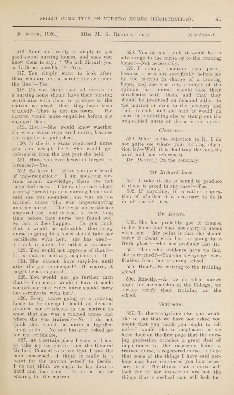 30 March, 1926.] 516. Your idea really is simply to get good sound nursing homes, and once you know them to say: ‘‘ We will disturb you as little as possible ’’ P—Yes. O17. You simply want to look after those who are on the border line or under the line?—Yes. . 518. Do you think that all nurses in a nursing home should have their nursing certificates with them to produce to the matron as proof that they have been trained?—That is not necessary. The matron would make enquiries before she engaged them. 519. How?—She would know whether she was a State registered nurse, because the register is published. 520. If she is a State registered nurse ‘you can accept her?—She would get references from the last post she held. 521. Have you ever heard of forged re- ferences P—Yes. 522. So have I. Have you ever heard of impersonation? JI am speaking now from actual knowledge; these are not suggested cases. I know of a case where a nurse turned up at a nursing home and said she was so-and-so; she was an unl- trained nurse who was impersonating another nurse. There was no certificate enquired for, and it was a very long time before that nurse was found out. So that it does happen. Do you think that it would be advisable that every nurse in going to a place should take her certificate with her; she has oner— I think it might be rather a nuisance. 523. You would not approve of that ?P— If the matron had any suspicion at all. 524. She cannot have suspicion until after the girl is engaged ?—Of course, it might be a safeguard. 525. You would not go further than that?—You mean, would I have it made compulsory that every nurse should carry her certificate with her? 526. Every nurse going to a nursing home to be engaged should on demand “Show that she was a trained nurse and where she was trained?—No; I do not think that would be quite a dignified thing to do. No one has ever asked me for my certificate. 527. At a certain place I went to I had to take my certificate from the General Medical Council to prove that I was the man concerned.—I think it really is a point for the matron herself to decide. I do not think we ought to lay down a hard and fast rule.’ ‘It is a. matter entirely for the matron.  [ Continued.  528. You do not think it would be an advantage to, the nurse or to the nursing home ?—Not necessarily. 629. I simply mention this point, because it was put specifically before me by the matron in charge of a nursing home, and she was very strongly of the opinion that nurses should take their certificates with them, and that they should be produced on demand either to the matron or even to the patients and their friends, and she said it would do more than anything else to stamp out the unqualified nurse or the assistant nurse. Chairman. 530. ‘What is the objection to it; I do not quite see where your lurking objec- tion is?—Well, it is doubting the nurses’s word and her references. Dr. Davies.| On the contrary. Sir Richard Luce. 531. I take it she is bound to produce it if-she is asked in any case P—Yes. 532. If anything, it is rather a ques- tion of whether it is necessary to do it in all casesP—Yes. Dr. Davies. 033. She has probably got it framed in her home and does not carry it about with her. My point is that she should carry it about with her in going to a fresh place?—She has probably lost it. 534. Then what evidence have we that she is trained P—You can always get veri- fication from her training school. 535. How ?—By writing to the training school. 536. Exactly.—As we do when nurses apply for membership of the College; we always verify their training at the school. Chairman. 587. Is there anything else you would like to say that we have not asked you about that you think you ought to tell us?—I would like to emphasise as we have done on the first page that the nurs- ing profession attaches a great deal of importance to the inspector being a trained nurse, a registered nurse. I hope that some of the things I have said per- haps may have convinced you how neces- sary it is. The things that a nurse will look for in her inspection are not the things that a medical man will look for.