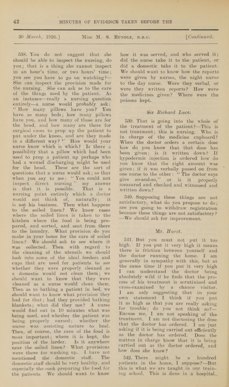  30 March, 1926. ] 538. You do not suggest that she should be able to inspect the nursing, do you; that is a thing she cannot inspect in an hour’s time, or two hours’ time; you see you have to go on watching ?— She can inspect the provision made for the nursing. She can ask as to the care of the things used by the patient. As an instance—really a nursing question entirely—a nurse would probably ask: ‘‘How many pillows have youP You have you, and how many of those are for the head, and how many are there for surgical cases to prop up the patient to put under the knees, and are they made in a different way?*’ How would your nurse know which is which? Is there a possibility that a pillow which hhad been used to prop a patient up perhaps who had a wound discharging might be used for the head. These are the sort of questions that a nurse would ask; so that when you say to me: ‘‘ You could not inspect direct nursing’’ my answer is. 2 that. it 1s. possible. That. as.’ a nursing point entirely which a doctor not think of, naturally; it is not his business. Then what happens to the soiled linen? We know cases where the soiled linen is taken to the kitchen where the food is being pre- pared, and sorted, and sent from there to the laundry. What provision do you make in your home for the care of soiled linen? We should ask to see where it was collected. Then with regard to the cleaning of the utensils we should look into some of the ideal feeders and cups that are used for patients to see ' whether they were properly cleaned as a domestic would not clean them; we should want to know that they were cleaned as a nurse would clean them. Then as to bathing a patient in bed, we should want to know what provision they had for that; had they provided bathing blankets; what did they use? A nurse would find out in 10 minutes what was being used, and whether the patient was being properly nursed; whether the nurse was assisting nature to _ heal. Then, of course, the care of the food is most important; where it is kept, the position of the larder. Is it anywhere near the soiled linen? What provisions were there for washing up. I have not mentioned the domestic staff. The domestic staff should be very healthy, and especially the cook preparing the food for the patients. We should want to know would  [ Continued. how it was served, and who served it; did the nurse take it to the patient, or did a domestic take it to the patient. We should want to know how the reports: were given by nurses, the night nurse to the day nurse. ‘Were they verbal, or were they written reports? How were the medicines given? Where were the poisons kept. Sir Richard Luce. 539. That is going into the whole of the treatment of the patient?—This is. not treatment; this is nursing. Who is in charge of the medicine cupboard? When the doctor orders a certain dose how do you know that that dose has been given; is it written down? If hypodermic injection is ordered how do- you know that the right amount was given; if it was verbally passed on from one nurse to the other: ‘‘ The doctor says give so-and-so,” or is it properly measured and checked and witnessed and. written down? 540. Supposing these things are not. satisfactory, what do you propose to do; are you going to withdraw registration because these things are not satisfactory ? —We should ask for improvement. Mr. Hurst. 041. But you must not put it too high. If you put it very high it means. there is friction between yourself and. the doctor running the home. I am generally in sympathy with this, but at the same time if you put it very high I can understand the doctor being absolutely wild if he finds that the pro- cess of his treatment is scrutinised and cross-examined by a chance _ visitor. I am only suggesting that in your own statement [ think if you put it as high as that you are really asking for trouble; do you not think so?— Excuse me, I am not speaking of the treatment. I am not discussing the dose: that the doctor has ordered. I am just asking if it is being carried out efficiently as the doctor has ordered. Does the. matron in charge know that it is being carried out as the doctor ordered, and how does she know? 542. There might be a _ hundred patients in the home, I suppose?—But this is what we are taught in our train-. ing school. This is done in a hospital...