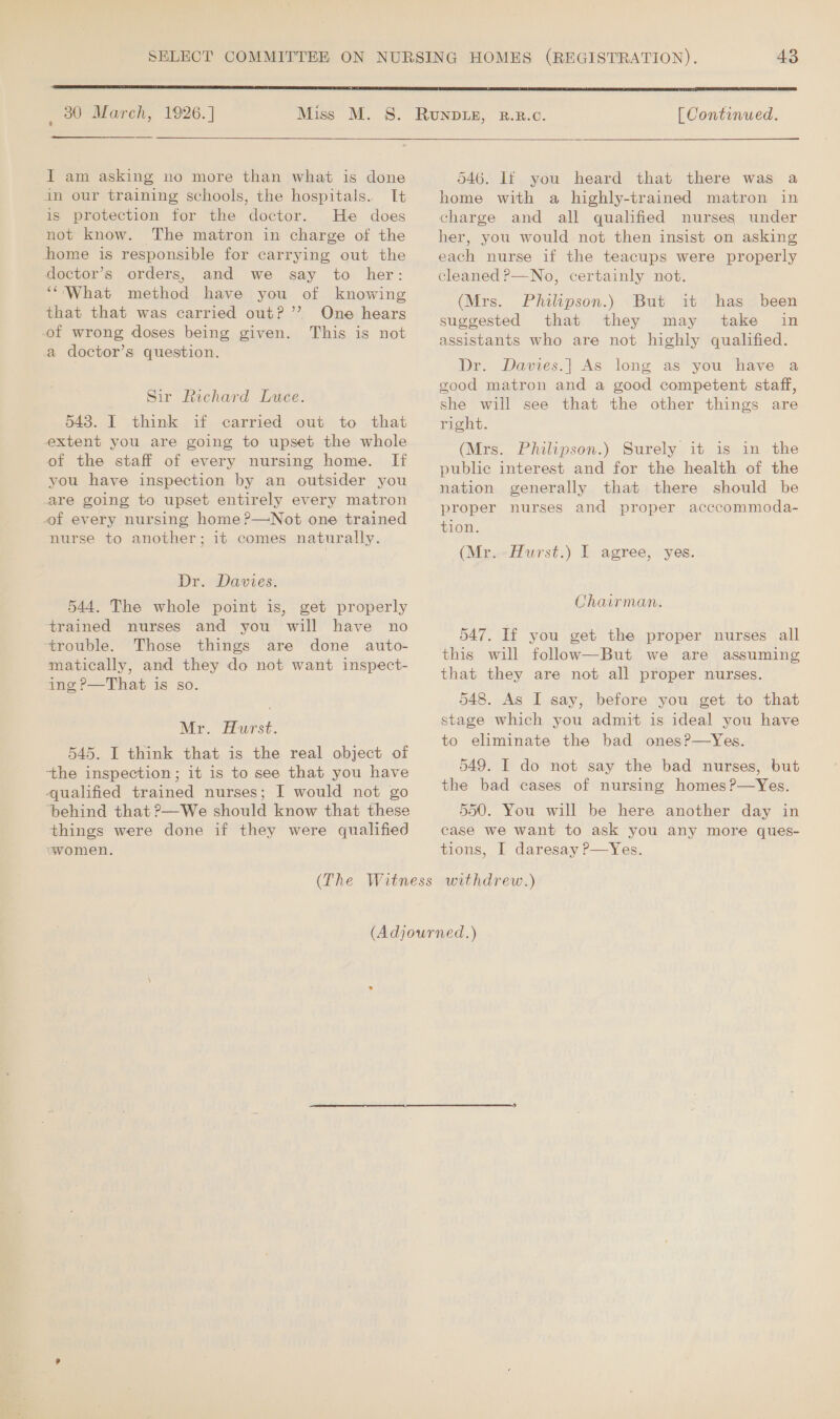  _ 80 March, 1926.] J am asking no more than what is done in our training schools, the hospitals. It is protection for the doctor. He does not know. The matron in charge of the home is responsible for carrying out the doctor’s orders, and we say to her: ‘What method have you of knowing that that was carried out? ’’ One hears of wrong doses being given. This is not a doctor’s question. Sir Richard Luce. 543. I think if carried out to that extent you are going to upset the whole of the staff of every nursing home. If you have inspection by an outsider you are going to upset entirely every matron of every nursing home?—Not one trained nurse to another; it comes naturally. Dr. Davies. 544. The whole point is, get properly trained nurses and you will have no trouble. Those things are done auto- matically, and they do not want inspect- ing ?P—That is so. Mr. Hurst. 545. I think that is the real object of ‘the inspection; it is to see that you have qualified trained nurses; I would not go ‘behind that ?—We should know that these things were done if they were qualified women. [ Continued. 546. If you heard that there was a home with a highly-trained matron in charge and all qualified nurses under her, you would not then insist on asking each nurse if the teacups were properly cleaned P—No, certainly not. (Mrs. Philipson.) But it has been suggested that they may take in assistants who are not highly qualified. Dr. Davies.| As long as’ you have a good matron and a good competent staff, she will see that the other things are right. (Mrs. Philipson.) Surely it is in the public interest and for the health of the nation generally that there should be proper nurses and proper acccommoda- tion. (Mr.-Hurst.) I agree, yes. Chairman. 547. If you get the proper nurses all this will follow—But we are assuming that they are not all proper nurses. 548. As I say, before you get to that stage which you admit is ideal you have to eliminate the bad ones?—Yes. 549. I do not say the bad nurses, but the bad cases of nursing homes ?—Yes. 550. You will be here another day in case we want to ask you any more ques- tions, I daresay ?—Yes.