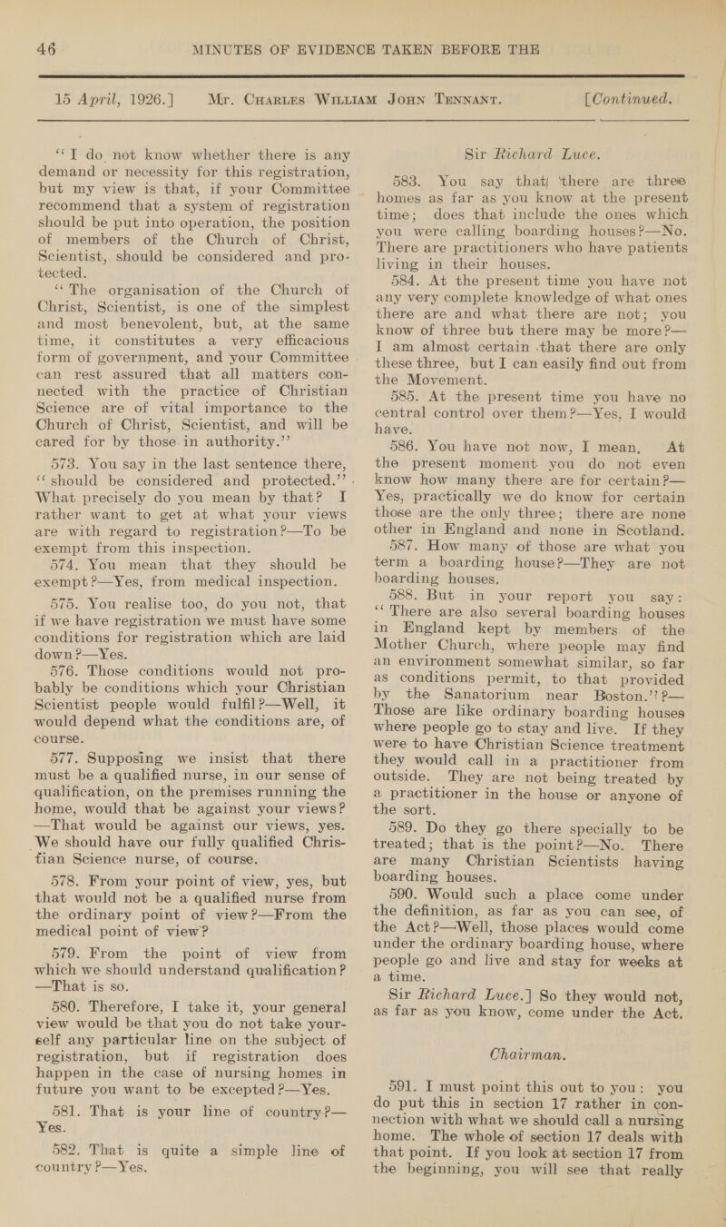 15 April, 1926.] ‘*T do not know whether there is any demand or necessity for this registration, recommend that a system of registration should be put into operation, the position of members of the Church of Christ, Scientist, should be considered and pro- tected. ‘“‘The organisation of the Church of Christ, Scientist, is one of the simplest and most benevolent, but, at the same time, it constitutes a very efficacious can rest assured that all matters con- nected with the practice of Christian Science are of vital importance to the Church of Christ, Scientist, and will be eared for by those. in authority.’’ 573. You say in the last sentence there, What precisely do you mean by that? I rather want to get at what your views are with regard to registration?—To be exempt from this inspection. 574. You mean that they should be exempt ?—Yes, from medical inspection. 575. You realise too, do you not, that if we have registration we must have some conditions for registration which are laid down P—Yes. 576. Those conditions would not pro- bably be conditions which your Christian Scientist people would fulfilP—Well, it would depend what the conditions are, of course. 577. Supposing we insist that there must be a qualified nurse, in our sense of qualification, on the premises running the home, would that be against your views? —That would be against our views,. yes. We should have our fully qualified Chris- tian Science nurse, of course. 578. From your point of view, yes, but that would not be a qualified nurse from the ordinary point of view?—From the medical point of view? 579. From the point of view from which we should understand qualification ? —That is so. ‘580. Therefore, I take it, your general view would be that you do not take your- self any particular line on the subject of registration, but if registration does happen in the case of nursing homes in future you want to be excepted P—Yes. 581. That is your line of country?— Yes. | 582. That is quite a simple line of country P—Yes. . [ Continued. Sir Richard Luce. 5838. You say that ‘there are three homes as far as you know at the present time; does that include the ones which you were calling boarding houses?—No. There are practitioners who have patients living in their houses. 584. At the present time you have not any very complete knowledge of what ones there are and what there are not; you know of three but there may be more ?— I am almost certain -that there are only these three, but I can easily find out from the Movement. 585. At the present time you have no central control over them ?—Yes, I would have. 586. You have not now, I mean, At the present moment you do not even know how many there are for certain ?— Yes, practically we do know for certain those ‘are the only three; there are none other in England and none in Scotland. 587. How many of those are what you term a boarding house?—They are not boarding houses. 588. But in your report you _ say: ‘‘ There are also several boarding houses in England kept by members of the Mother Church, where people may find an environment somewhat similar, so far as conditions permit, to that provided by the Sanatorium near Boston.’? Pp— Those are like ordinary boarding houses where people go to stay and live. If they were to have Christian Science treatment they would call in a practitioner from outside. They are not being treated by a practitioner in the house or anyone of the sort. 589. Do they go there specially to be treated; that is the point?—No. There are many Christian Scientists having boarding houses. 590. Would such a place come under the definition, as far as you can see, of the Act?—Well, those places would come under the ordinary boarding house, where people go and live and stay for weeks at a time. Sir Richard Luce.] So they would not, as far as you know, come under the Act. Chairman. 591. I must point this out to you: you do put this in section 17 rather in con- nection with what we should call a nursing home. The whole of section 17 deals with that point. If you look at section 17 from the beginning, you will see that really
