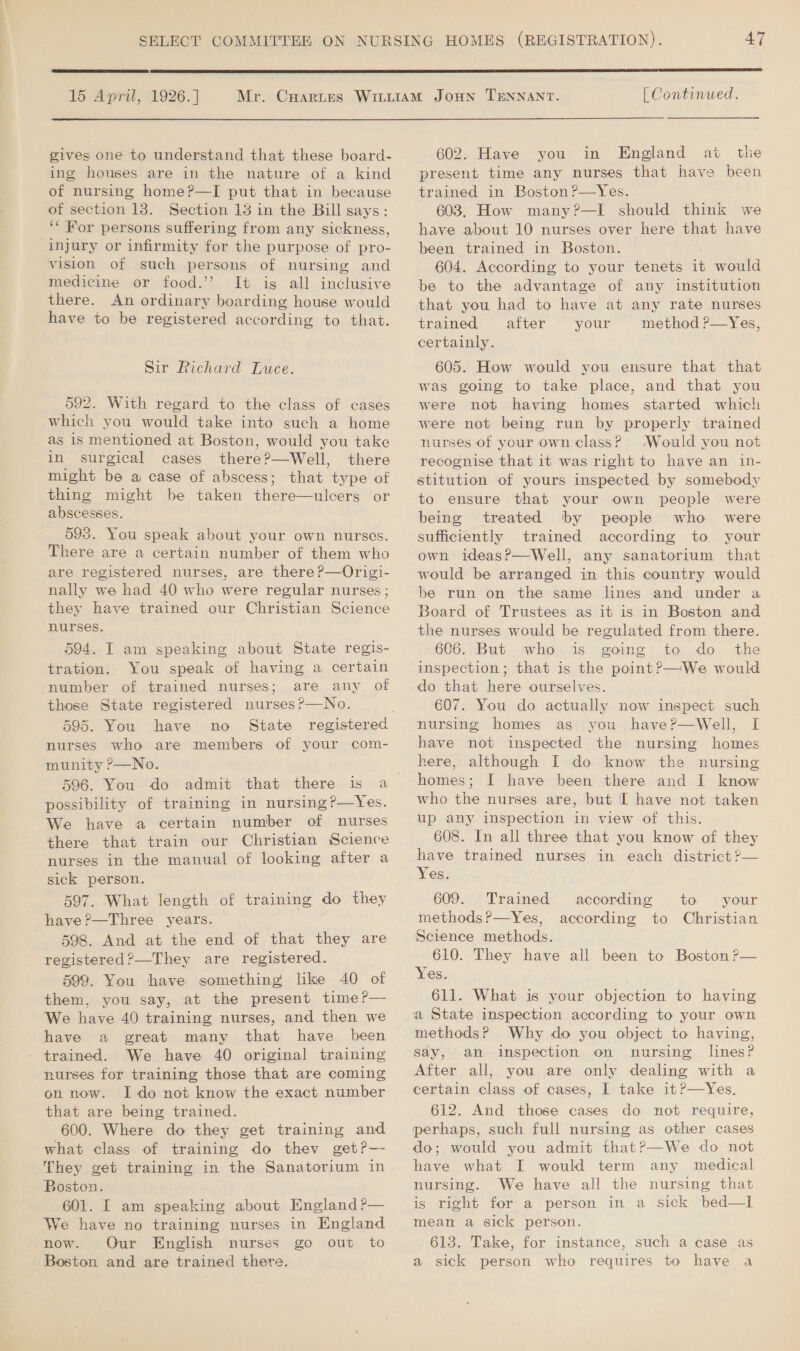  15 April, 1926.] gives one to understand that these board- ing houses are in the nature of a kind of nursing home?—I put that in because of section 13. Section 13 in the Bill says: ‘“ For persons suffering from any sickness, injury or infirmity for the purpose of pro- vision of such persons of nursing and medicine or food.’ It is all inclusive there. An ordinary boarding house would have to be registered according to that. Sir Richard Luce. 592. With regard to the class of cases which you would take into such a home as 1s mentioned at Boston, would you take in surgical cases there?—Well, there might be a case of abscess; that type of thing might be taken there—ulcers or abscesses. 593. You speak about your own nurses. There are a certain number of them who are registered nurses, are there P—Origi- nally we had 40 who were regular nurses; they have trained our Christian Science nurses. 594. I am speaking about State regis- tration. You speak of having a certain number of trained nurses; are any of those State registered nurses?—No. 595. You have no nurses who are members of your com- munity ?P—No. 596. You do admit that there is a possibility of training in nursing?—Yes. We have a certain number of nurses there that train our Christian Science nurses in the manual of looking after a sick person. 597. What length of training do they have ?—Three years. 598. And at the end of that they are registered?—They are registered. 599. You have something like 40 of them, you say, at the present time?— We have 40 training nurses, and then we have a great many that have been trained. We have 40 original training nurses for training those that are coming on now. Ido not know the exact number that are being trained. 600. Where do they get training and what class of training do thev getP—- They get training in the Sanatorium in Boston. 601. I am speaking about England ?— We have no training nurses in England now. Our English nurses go out to Boston and are trained there.  [ Continued. 602. Have you in England at the present time any nurses that have been trained in Boston?—Yes. 603. How many?—I should think we have about 10 nurses over here that have been trained in Boston. ; 604. According to your tenets it would be to the advantage of any institution that you had to have at any rate nurses trained after your method?—Yes, certainly. 605. How would you ensure that that was going to take place, and that you were not having homes started which were not being run by properly trained nurses of your own class? (Would you not recognise that it was right to have an in- stitution of yours inspected by somebody to ensure that your own people were being treated by people who were sufficiently trained according to your own ideas?—Well, any sanatorium that would be arranged in this country would be run on the same lines and under a Board of Trustees as it is in Boston and the nurses would be regulated from there. 606. But who is going to do _ the inspection; that is the point?—We would do that here ourselves. 607. You do actually now inspect such nursing homes as you have?—Well, I have not inspected the nursing homes here, although I do know the nursing homes; [ have been there and I know who the nurses are, but I have not taken up any inspection in view of this. 608. In all three that you know of they have trained nurses in each district ?— Yes. 609. Trained methods ?&gt;—Yes, Science methods. 610. They have all been to Boston P— Yes. 611. What is your objection to having a State inspection according to your own methods? Why do you object to having, say, an inspection on nursing lines? After all, you are only dealing with a certain class of cases, I take it?—yYes. 612. And those cases do not require, perhaps, such full nursing as other cases do; would you admit thatP—We do not have what I would term any medical nursing. We have all the nursing that is right for a person in a sick bed—l mean a sick person. 613. Take, for instance, such a case as a sick person who requires to have a according to your according to Christian