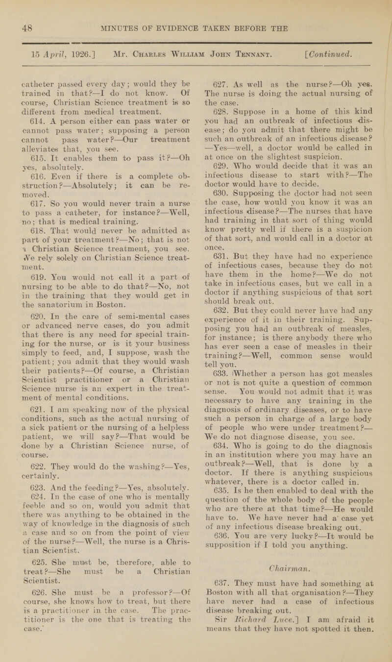  15 April, 1926. | trained in that?P—I do not know. Of course, Christian Science treatment is so different from medical treatment. 614. A person either can pass water or cannot pass water; supposing a person cannot pass water?—Our treatment alleviates that, you see. 615. It enables them to pass it?—Oh yes, absolutely. 616. Even if there is struction P—Absolutely ; moved. 617. So you would never train a nurse to pass a catheter, for instance P—Well, no; that is medical training. 618. That would never be admitted as part of your treatment ?—No; that is not a Christian Science treatment, you see. We rely solely on Christian Science treat- 619. You would not call it a part of nursing to be able to do that?—No, not in the training that they would get in the sanatorium in Boston. a complete ob- 620. In the care of semi-mental cases or advanced nerve cases, do you admit that there is any need for special train- ing for the nurse, or is it your business simply to feed, and, I suppose, wash the patient; you admit that they would wash their patientsP—Of course, a Christian Scientist practitioner or a Christian Science nurse is an expert in the treat- ment of mental conditions. 621. I am speaking now of the physical conditions, such as the actual nursing of a sick patient or the nursing of a helpless patient, we will say?—That would be done by a Christian Science nurse, of course. 622. They would do the washing ?—Yes, certainly. 623. And the feeding P—Yes, absolutely. 624. In the case of one who is mentally feeble and so on, would you admit that there was anything to be obtained in the way of knowledge in the diagnosis of such a case and so on from the point of view of the nurse?—Well, the nurse is a Chris- tian Scientist. 625. She must be, therefore, able to treat?—She must be a Christian Scientist. 626. She must. be a _ professor P—Of course, she knows how to treat, but there is a practitioner in the case. The prac- titioner is the one that is treating the case. .  [ Continued. The nurse is doing the actual nursing of the case. 628. Suppose in a home of this kind you had an outbreak of infectious -dis- ease; do you admit that there might be such an outbreak of an infectious disease? —Yes—well, a doctor would be called in at once on the slightest suspicion. 629. Who would decide that it was an infectious disease to start with?—The 630. Supposing the doctor had not seen the case, how would you know it was an infectious disease ?—The nurses that have had training in that sort of thing would know pretty well if there is a suspicion of that sort, and would call in a doctor at 631. But they have had no experience have them in the home?—We do not take in infectious cases, but we call in a doctor if anything suspicious of that sort should break out. 632. But they could never have had any experience of it in their training. Sup- posing you had an outbreak of measles, for instance; is there anybody there who has ever seen a case of measles in their training ?—Well, common sense would tell you. 633. (Whether a person has got measles or not is not quite a question of common sense. You would not admit that it was necessary to have any training in the diagnosis of ordinary diseases, or to have such a person in charge of a large body of people who were under treatment ?— We do not diagnose disease, you see. 634. Who is going to do the diagnosis in an institution where you may have an outbreak?—Well, that is done by a doctor. If there is anything suspicious whatever, there is a doctor called in. 635. Is he then enabled to deal with the question of the whole body of the people who are there at that time?—He would have to. We have never had a' case yet of any infectious disease breaking out. 636. You are very lucky ?P—It would be supposition if I told you anything. Chairman. 637. They must have had something at Boston with all that organisation ?&gt;—They have never had a case of infectious disease breaking out. Sir Richard Luce.] I am afraid it means that they have not spotted it then. eee ee