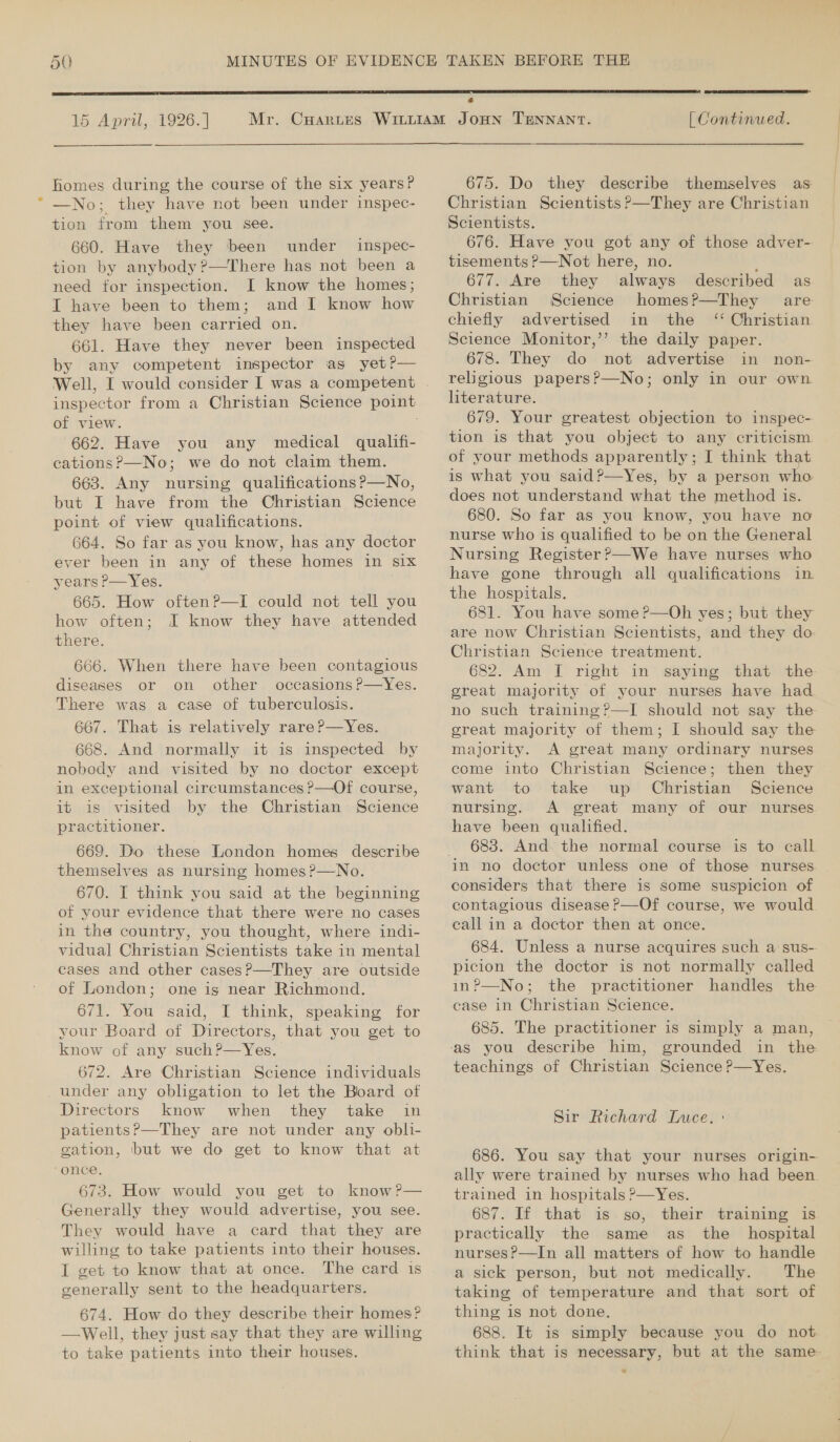 50  15 April, 1926.] homes during the course of the six years? —No; they have not been under inspec- tion from them you see. 660. Have they been under inspec- tion by anybody?—There has not been a need for inspection. I know the homes; I have been to them; and I know how they have been carried on. 661. Have they never been inspected by any competent inspector as yet?—  of view. 662. Have you any medical qualifi- cations?—No; we do not claim them. 663. Any nursing qualifications ?—No, but I have from the Christian Science point of view qualifications. 664. So far as you know, has any doctor ever been in any of these homes in six years P—Yes. 665. How often?—I could not tell you how often; I know they have attended there. 666. When there have been contagious diseases or on other occasions ?—Yes. There was a case of tuberculosis. 667. That is relatively rare P—Yes. 668. And normally it is inspected by nobody and visited by no doctor except in exceptional circumstances ?P—Of course, it is visited by the Christian Science practitioner. 669. Do these London homes describe themselves as nursing homes ?—No. 670. I think you said at the beginning of your evidence that there were no cases in the country, you thought, where indi- vidual Christian Scientists take in mental cases and other cases?—They are outside of London; one is near Richmond. 671. You said, I think, speaking for your Board of Directors, that you get to know of any such?—Yes. 672. Are Christian Science individuals Directors know when they take in patients?—They are not under any obli- gation, but we do get to know that at 673. How would you get to know?— Generally they would advertise, you see. They would have a card that they are willing to take patients into their houses. I get to know that at once. The card is generally sent to the headquarters. 674. How do they describe their homes? —Well, they just say that they are willing to take patients into their houses.  « [ Continued. 675. Do they describe themselves as Christian Scientists P—They are Christian Scientists. 676. Have you got any of those adver- tisements P—Not here, no. 677. Are they always described as Christian Science homes?—They are chiefly advertised in the ‘ Christian Science Monitor,’’ the daily paper. 678. They do not advertise in non- religious papers?—No; only in our own literature. 679. Your greatest objection to inspec- tion is that you object to any criticism of your methods apparently; I think that is what you said?—Yes, by a person who does not understand what the method is. 680. So far as you know, you have no nurse who is qualified to be on the General Nursing Register ?—We have nurses who have gone through all qualifications in the hospitals. 681. You have some ?—Oh yes; but they are now Christian Scientists, and they do Christian Science treatment. 682. Am I right in saying that the great majority of your nurses have had no such training?—I should not say the: great majority of them; I should say the majority. A great many ordinary nurses come into Christian Science; then they want to take up Christian Science nursing. &lt;A great many of our nurses have been qualified. 683. And the normal course is to call considers that there is some suspicion of contagious disease ?—Of course, we would. eall in a doctor then at once. 684. Unless a nurse acquires such a sus- picion the doctor is not normally called in?—No; the practitioner handles the case in Christian Science. 685. The practitioner is simply a man, teachings of Christian Science ?—Yes. Sir Richard Luce. : 686. You say that your nurses origin- ally were trained by nurses who had been trained in hospitals ?—Yes. 687. If that is so, their training is practically the same as the _ hospital nurses?—In all matters of how to handle a sick person, but not medically. The taking of temperature and that sort of thing is not done. 688. It is simply because you do not think that is necessary, but at the same: &gt;
