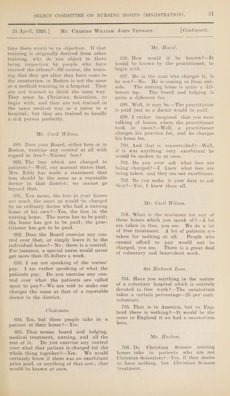  15 April, 1926.]  time there would be no objection. It that training is originally derived from other training, why do you object to there being inspection by people who have trained the others ?—Of course, the train- ing that they get after they have come to the sanatorium in Boston is not the same as a medical training in a hospital. They are not trained to think the same way. They must be Christian Scientists, to begin with, and they are not trained in the same medical way as a nurse in a hospital; but they are trained to handle a sick person perfectly. Mr. Cecil Wilson. 689. Does your Board, either here or in Boston, exercise any control at all with regard to fees?—Nurses’ fees? 690. The fees which are charged to patients ?—Well, our manual states that. Mrs. Eddy has made a statement that fees should be the same as a reputable doctor in that district; we cannot go beyond that. 691. You mean, the fees in your homes are much the same as would ‘be charged by an ordinary doctor who had a nursing home of his own?—Yes, the fees in the nursing home. The nurse has to be paid; the home has got to be paid; the prac- ‘titioner has got to be paid. 692. Does the Board exercise any con- ‘trol over that, or simply leave it to the individual home ?—No; there is a control. For instance, a special nurse would never get more than 35 dollars a week. 693. I am not speaking of the nurses’ pay. Iam rather speaking of what the patients pay. Do you exercise any con- trol over what the patients are called upon to pay?—We are told to make our charges the same as that of a reputable -doctor in the district. Chairman. 694. Yes, but these people take in a patient at their house P—Yes. 695. That means board and_ lodging, medical treatment, nursing, and all the rest of it. Do you exercise any control over what that patient is charged for the whole thing together?—Yes. We would certainly know if there was an exorbitant price paid, or anything of that sort; that would be known at. once. [ Continued.   Mr. Hurst. 696. How would it be known?P—It would be known by the practitioner, to begin with. 697. He is the man who charges it, is he not?P—No. He is coming in from out- side. The nursing home is quite a dif- ferent fee. The board and lodging is quite a different fee. 698. Well, it may be.—The practitioner is paid just as a doctor would be paid. 699. I rather imagined that you were talking of homes where the practitioner took in casesP?—Well, a practitioner charges his practice fee, and he charges his home fee. 700. And that is uncontrolled ?—Well, if it was anything very exorbitant he would be spoken to at once. 701. Do you ever ask what fees are being charged?—I know what fees are being taken, and they are not exorbitant. 702. Do you make it your duty to ask that?—Yes; I know them all. Mr. Cecil Wilson. 703. What is the minimum for any of these homes which you speak of ?—A lot are taken in free, you see. We do a lot of free treatment. A lot of patients are taken for nothing at all. People who cannot afford to pay would not be charged, you see. There is a great deal of voluntary and benevolent work. Sir Richard Luce. 704. Have you anything in the nature of a voluntary hospital which is entirely devoted to free work?—The sanatorium takes a certain percentage—25 per cent. voluntary. 705. That is in America, but in Eng- same in England if we had a sanatorium here. Mr. Haslam. 706. Do Christian Science nursing homes take in patients who are not Christian Scientists?—Yes, if they desire to have nothing but Christian Science treatment.
