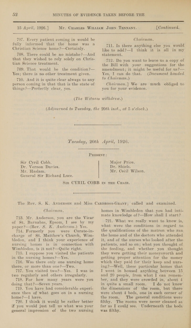  15 April, 1926. | 707. Every patient coming in would be fully informed that the home was a Christian Science home ?—Certainly. 708. There could be no mistake ?—And that they wished to rely solely on Chris- tian Science treatment. 709. That would be the condition P— Yes; there is no other treatment given. 710. And it is quite clear always to any person coming in that that is the state of things ?—Perfectly clear, yes.  [ Continued. Chairman. 711. Is there anything else you would like to addP—I think it is all in my statement, 712. Do you want to leave us a copy of the Bill with your suggestions for the amendment; it might be useful for us?— Yes, I can do that. (Document handed to Chairman.) Chairman.| We are much obliged to you for your evidence. %  Sir Cyril Cobb. Dr. Vernon Davies. - Mr. Haslam. General Sir Richard Luce. Major Price. Dr. Shiels. Mr. Cecil Wilson.  Chairman. 718. Mr. Anderson, you are the. Vicar of St. Barnabas, Epsom, I see by my paper ?—(Rev. S. K. Anderson.) Yes. 714. Formerly you were Curate-in- charge of St. Matthew’s Church, Wim- bledon, and I think your experience of nursing homes is in connection with - Wimbledon, is it not?—Quite right. . 715. I suppose you visited the patients in the nursing homes ?—Yes. 716. Was there only one nursing home there, or more than one?—Two. 717. You visited twoP?—Yes. I was in two regularly and others irregularly. 718. For how many years were you doing that?—Seven years. 719. You have had considerable experi- ence then of what goes on in a nursing home ?—TI have. 720. I think it would be rather better if you would just tell us what was your general impression of the two nursing homes in Wimbledon that you had inti- mate knowledge of P—How shall I start? 721. What we really want to know is, what were the conditions in regard to the qualifications of the matron who ran the home and of the doctors who attended it, and of the nurses who looked after the patients, and so on; what you thought of the feeding, and whether you thought they were getting their moneysworth and getting proper attention for the money which they paid for their keep and nurs- ing?—Well, these particular homes that I went in housed anything between 15 and 20 people, from what I can remem- ber, and they were crowded in, about 4 in quite a small room. the dimensions of the room, but there were about 4 beds, one in each corner of the room. The general conditions were filthy. The rooms were never cleaned as far as I could see. Underneath the beds was filthy. « no