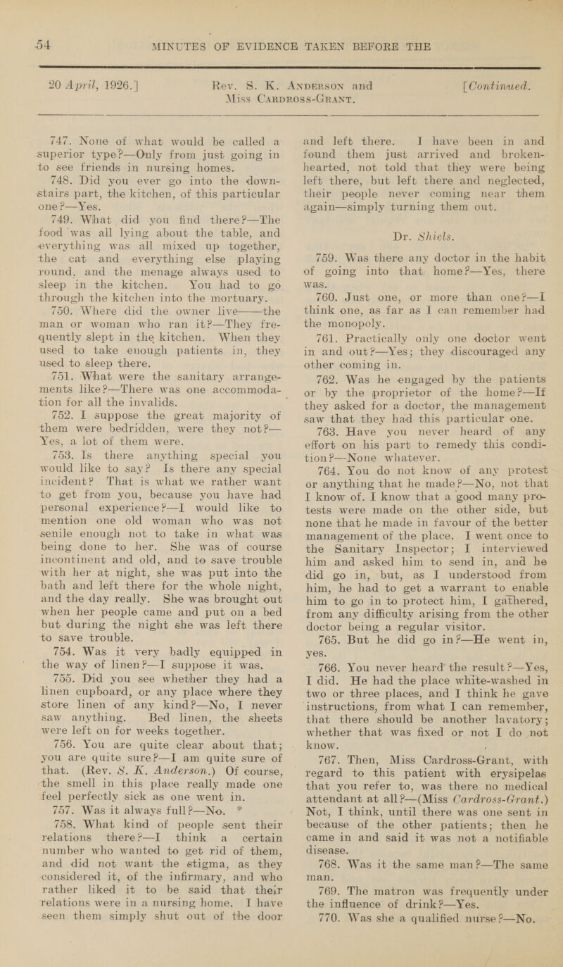  20 April, 1926. |  [ Continued.  747. None of what would be called a superior type?—Only from just going in to see friends in nursing homes. 748. Did you ever go into the down- stairs part, the kitchen, of this particular one P—Yes. 749. Wihat did you find there?—The food was all lying about the table, and everything was all mixed up together, the cat and everything else playing round, and the menage always used to sleep in the kitchen. You had to go through the kitchen into the mortuary. 750. Where did the owner live——the man or woman who ran it?—They fre- quently slept in the kitchen. When they used to take enough patients in, they used to sleep there. 751. What were the sanitary arrange- tion for all the invalids. 752. I suppose the great majority of them were bedridden, were they not?— Yes, a lot of them were. 753. Is there anything would lke to say? Is there any special incident? That is what we rather want to get from you, because you have had personal experience?—I would like to mention one old woman who was not senile enough not to take in what was being done to her. She was of course incontinent and old, and to save trouble ‘with her at night, she was put into the bath and left there for the whole night, and the day really. She was brought out when her people came and put on a bed but during the night she was left there to save trouble. 754. Was it very badly equipped in the way of linenP—I suppose it was. 755. Did you see whether they had a linen cupboard, or any place where they store linen of any kind?—No, I never saw anything. Bed linen, the sheets _ were left on for weeks together. 756. You are quite clear about that; you are quite sure?—I am quite sure of that. (Rev. S. K. Anderson.) Of course, ‘the smell in this place really made one feel perfectly sick as one went in. 757. Was it always fullP—No. *® special you relations there?—I think a certain number who wanted to get rid of them, and did not want the stigma, as they considered it, of the infirmary, and who rather liked it to be said that their relations were in a nursing home, I have seen them simply shut out of the door and left there. I have been in and found them just arrived and_ broken- hearted, not told that they were being left there, but left there and neglected, their people never coming near them again—simply turning them out. Dr. Shiels. ' 759. Was there any doctor in the habit, of going into that, home?—Yes, there was. 760. Just one, or more than one?P—l think one, as far as J can remember had the monopoly. 761. Practically only one doctor went in and out?—Yes; they discouraged any other coming in. 762. Was he engaged by the patients or by the proprietor of the home?—lIt they asked for a doctor, the management saw that they had this particular one. 763. Have you never heard of any effort on his part to remedy this condi- tion?—None whatever. 764. You do not know of any protest or anything that he made?—No, not that I know of. I know that a good many pro- tests were made on the other side, but none that he made in favour of the better management of the place. I went once to the Sanitary Inspector; I interviewed him and asked him to send in, and he him, he had to get a warrant to enable him to go in to protect him, I gathered, from any difficulty arising from the other doctor being a regular visitor. 765. But he did go in?—He went in, yes. 766. You never heard’ the result ?—Yes, I did. He had the place white-washed in . two or three places, and JI think he gave that there should be another lavatory; whether that was fixed or not I do net know. 767. Then, Miss Cardross-Grant, with regard to this patient with erysipelas that you refer to, was there no medical attendant at all?—(Miss Cardross-Grant.) Not, I think, until there was one sent in because of the other patients; then he came in and said it was not a notifiable disease. 768. Was it the same man?—The same man. 769. The matron was frequently under the influence of drink ?—yYes. 770. Was she a qualified nurse ?—No.
