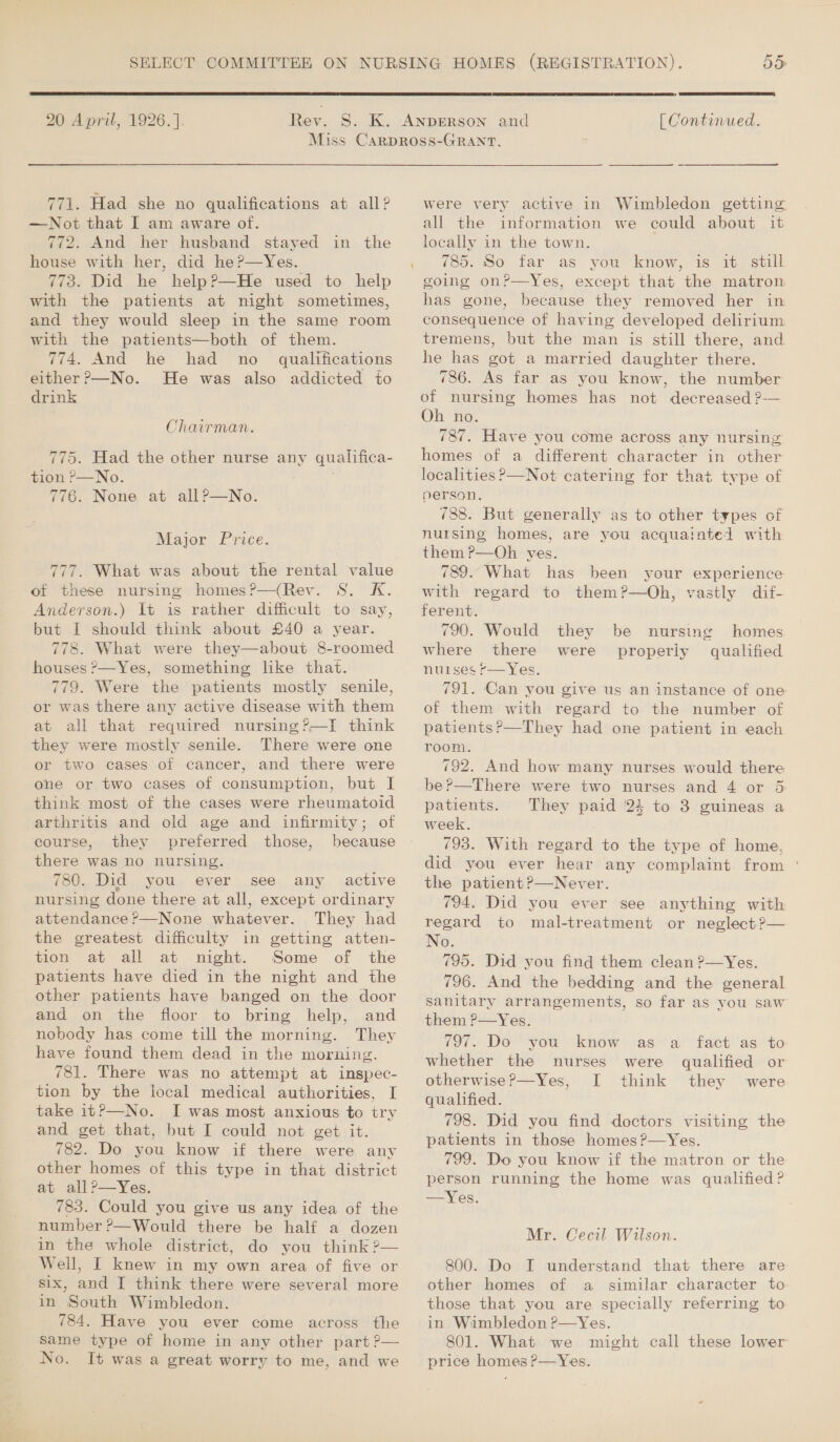 20 April, 1926.].  [ Continued. 771. Had she no qualifications at all? —Not that I am aware of. 772. And her husband stayed in the house with her, did he?—Yes. 773. Did he help?—He used to help with the patients at night sometimes, and they would sleep in the same room with the patients—both of them. 774. And he had no _ qualifications either ?—No. He was also addicted to drink Chairman. 775. Had the other nurse any qualifica- tion ,—No. 776. None at allP—No. Major Price. 777. What was about the rental value of these nursing homes?—(Rev. S. K. Anderson.) It is rather difficult to say, but I should think about £40 a year. 778. What were they—about 8-roomed houses ?&gt;—Yes, something like that. 779. Were the patients mostly senile, or was there any active disease with them at all that required nursing?—TI think they were mostly senile. There were one or two cases of cancer, and there were one or two cases of consumption, but I think most of the cases were rheumatoid arthritis and old age and infirmity; of course, they preferred those, because there was no nursing. 780. Did you ever see any active nursing done there at all, except ordinary attendance ?—None whatever. They had the greatest difficulty in getting atten- tion at all at night. Some of the patients have died in the night and the other patients have banged on the door and on the floor to bring help, and nobody has come till the morning. They have found them dead in the morning. 781. There was no attempt at inspec- tion by the local medical authorities, I take it?—No. I was most anxious to try and get that, but I could not get it. 782. Do you know if there were any other homes of this type in that district at all?—yYes. 783. Could you give us any idea of the number ?—Would there be half a dozen in the whole district, do you think ?— Well, I knew in my own area of five or six, and I think there were several more in South Wimbledon. 784. Have you ever come across the same type of home in any other part ?— No. It was a great worry to me, and we were very active in Wimbledon getting all the information we could about it locally in the town. 785. So far as you know, is it still going on?—Yes, except that the matron has gone, because they removed her in consequence of having developed delirium tremens, but the man is still there, and he has got a married daughter there. 786. As far as you know, the number of nursing homes has not decreased ?-— Oh no. 787. Have you come across any nursing homes of a different character in other localities &gt;—Not catering for that type of person. 788. But generally as to other types of nursing homes, are you acquainted with them ?—Oh yes. 789. What has been your experience with regard to them?—Oh, vastly dif- ferent. 790. Would they where there were nurses -—Yes. 791. Can you give us an instance of one of them with regard to the number of patients?’—They had one patient in each room. 792. And how many nurses would there be?—There were two nurses and 4 or 5 patients. They paid '24 to 3 guineas a week. 793. With regard to the type of home, did you ever hear any complaint from ° the patient ?—Never. 794. Did you ever see anything with regard to mal-treatment or neglect ?— No. 795. Did you find them clean ?—Yes. 796. And the bedding and the general sanitary arrangements, so far as you saw them ?—Yes. 797. Do you know as ‘a fact as to whether the nurses were qualified or otherwise?—Yes, [I think they were qualified. 798. Did you find doctors visiting the patients in those homes ?—Yes. 799. Do you know if the matron or the person running the home was qualified ? —Yes. homes qualified be nursing properly Mr. Cecil Wilson. 800. Do I understand that there are other homes of a similar character to those that you are specially referring to in Wimbledon ?—Yes. 801. What we might call these lower price homes ?P—Yes.