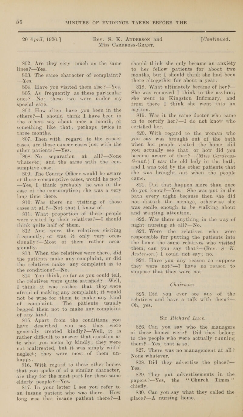  20 April, 1926.]  [ Continued. 802. Are they very much on the same lines P—Yes. 803. The same character of complaint? —Yes. 804. Have you visited them also ?—Yes. 805. As frequently as these particular onesP---No; these two were under my special care. others?—I should think I have been in the others say about once a month, or something like that; perhaps twice in three months. 807. Then with regard to the cancer cases, are those cancer cases just with the other patients P—Yes. “808. No separation at all?—None whatever; and the same with the con- sumptive case. 809. The County Officer would be aware of those consumptive cases, would he not? —Yes, I think probably he was in the case of the consumptive; she was a very long time there. 810. Was there no visiting of those cases at all?—Not that I know of. 811. What proportion of these people were visited by their relatives?—I should think quite half of them. 812. And were the relatives visiting frequently, or was it only very occa- sionally ?—Most of them rather occa- sionally. 813. When the relatives were there, did the patients make any complaint, or did the relatives make any complaint as to the conditions ?—No. 814. You think, so far as you could tell, the relatives were quite satisfied P—Well, I think it was rather that they were afraid of making any complaint; it would not be wise for them to make any kind of complaint. The patients usually begged them not to make any complaint of any kind. ‘ 815. Apart from the conditions you have described, you say they were generally treated kindly?—Well, it is rather difficult to answer that question as to what you mean by kindly; they were not maltreated, but it was simply wilful! neglect; they were most of them un- happy. 816. With regard to these other homes that you spoke of of a similar character, are they for the most part for these same elderly people P—Yes. 817. In your letter I see you refer to an insane patient who was there. How long was that insane patient there?—I ra should think she only became an anxiety to her fellow patients for about two months, but I should think she had been there altogether for about a year. 818. What ultimately became of her P— She was removed I think to the asylum; she went to Kingston Infirmary, and from there I think she went into an asylum. 819. Was it the same doctor who came in to certify her?—I do not know who certified her. 820. (With regard to the woman who you say was brought out of the bath when her people visited the home, did you actually see that, or how did you become aware of that?—(Miss Cardross- Grant.) I saw the old lady in the bath, and I was told by the other patients that she was brought out when the people came. : 821. Did that happen more than once do you know?—Yes. She was put in the bath every night because then she did not disturb the menage, otherwise she was senile enough to be walking about and wanting attention. 822. Was there anything in the way of night nursing at allP?—No. 823. Were the relatives who were responsible for putting the patients into the home the same relatives who visited Anderson.) I could not say; no. 824. Have you any reason to suppose they were not?P—I have no reason ta suppose that they were not. Chairman. 825. Did you ever see any of the relatives and have a talk with them ?— Oh, yes. Sir Richard Luce. 826. Can you say who the managers of these homes were? Did they belong to the people who were actually ranning them P—Yes, that is so. 827. There was no management at all? None whatever. 828. Did they advertise the place?— Yes. 829. They put advertisements in the papers?—Yes, the ‘‘ Church Times ”’ chiefly. 830. Can you say what they called the placeP—A nursing home.