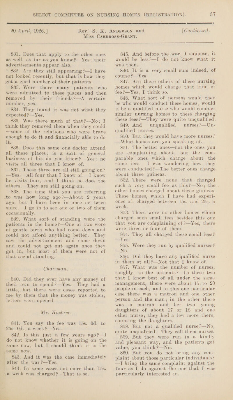  20 April, 1926.]  5 [ Continued. + 831. Does that apply to the other ones as well, as far as you know?—Yes; their advertisements appear also. 832. Are they still appearing ?—I have not looked recently, but that is how they got a good number of their patients. 833. Were there many patients who were admitted to these places and then removed by their friends?—A certain number, yes. 834. They found it was not what they expected ?—Yes. 835. Was there much of that?—-No; I think they removed them when they could —some of the relations who were brave enough to do it and financially able to do it. 836. Does this same one doctor attend all these places; is a sort of general business of his do you know?—Yes; he visits all three that I know of. 837. These three are all still going on? —Yes. All four that I know of. I know he visits four, and I think he does the others. They are still going on. 838. The time that you are referring .to was how long ago?—About 2 years ago, but I have been in once or twice since. I go in to see one or two of them occasionally. 839. What sort of standing were the patients in the home?—One or two were of gentle birth who had come down and could not afford anything better. They saw the advertisement and came down and could not get out again once they got in, but most of them were not of that social standing. Chairman. 840. Did they ever have any money of their own to spend?—Yes. They had a little, but there were cases reported to me by them that the money was stolen; letters were opened. Mr. Haslam. 841. You say the fee was 15s. Od. to 25s. Od., a week ?—Yes. 842. Is this just a few years ago?—lI do not know whether it is going on the same now, but I should think it is the ‘same now. 843. And it was the case immediately after the war ?—Yes. 844. In some cases not more than 15s. a week was charged ?—That is so. 845. And before the war, I suppose, it would be less?—I do not know what it was then. ' 846. It is a very small sum indeed, of course P—Yes. 847. Are there others of these nursing homes which would charge that kind of fee ?—Yes, I think so. 848. What sort of persons would they be who would conduct these homes; would it be a qualified nurse who would conduct similar nursing homes to these charging these fees ?—They were quite unqualified. 849. And unqualified nurses ?—Un- qualified nurses. 850. But they would have more nurses? —What homes are you speaking of. 851. The better ones—not the ones you are complaining about, but the com- parable ones which charge about the same fees. I was wondering how they were conducted ?—The better ones charge about three guineas. 852. There were none that. charged such a very small fee as this?—No; the . other homes charged about three guineas. These homes, which I have had experi- ence of, charged between 15s. and 25s. a week. 853. There were no other homes which charged such small fees besides this one that you are complaining of P—Yes, there were three or four of them. 854. They all charged these small fees? —Yes. 855. Were they run by qualified nurses? —No. 856. Did they have any qualified nurse in them at all?—Not that I know of. 857. What was the number of nurses, roughly, to the patients?’—In these two that I know best of all under the same management, there were about 15: to 20 people in each, and in this one particular case there was a matron and one other person and the man; in the other there was a matron and her two young daughters of about 17 or 18 and one other nurse; they had a few more there, counting the daughters. quite unqualified. They call them nurses. 859. But they were run in a kindly and pleasant way, and the patients got value, you think ?—No. 860. But you do not bring any com- plaint about those particular individuals? —I bring the same complaint against the four as I do against the one that I was particularly interested in. 