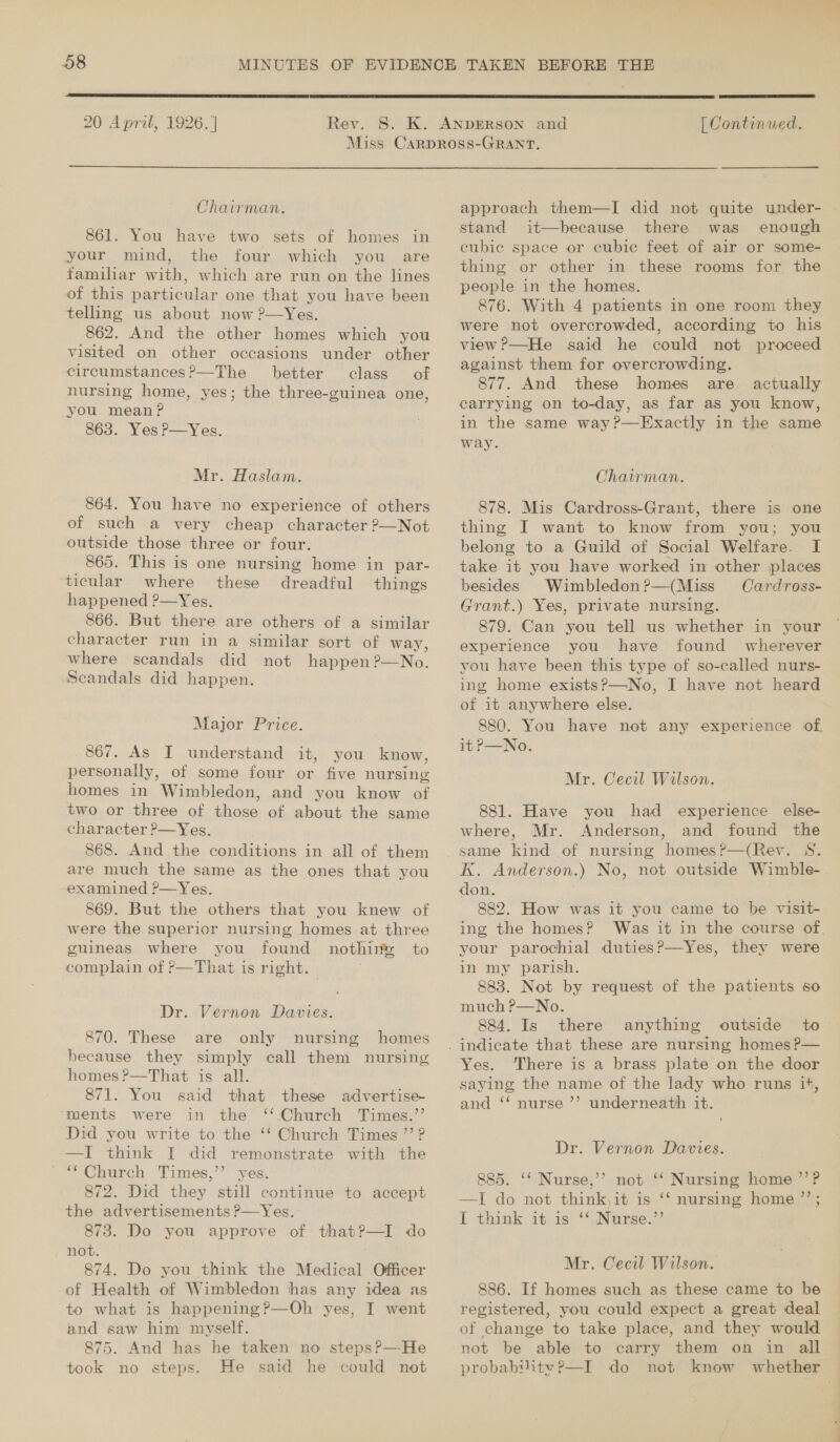  20 April, 1926. ] Rev.  [ Continued.  Chairman. 861. You have two sets of homes in your mind, the four which you are familiar with, which are run on the lines of this particular one that you have been telling us about now ?—Yes. 862. And the other homes which you visited on other occasions under other circumstances?—The better class of nursing home, yes; the three-guinea one, you meanP 863. Yes P—Yes. Mr. Haslam. 864. You have no experience of others of such a very cheap character ?—Not outside those three or four. 865. This is one nursing home in par- ticular where these dreadful things happened ?—Yes. 866. But there are others of a similar character run in a similar sort of way, where scandals did not happen?—No. Scandals did happen. Major Price. 867. As I understand it, you know, personally, of some four or five nursing homes in Wimbledon, and you know of two or three of those of about the same character ?—Yes. 868. And the conditions in all of them are much the same as the ones that you examined ?—Yes. 869. But the others that you knew of were the superior nursing homes at three guineas where you found nothing to complain of P—That is right. Dr. Vernon Davies. 870. These are only. nursing homes because they simply call them nursing homes ?—That is all. . 871. You said that these advertise- ments were in the ‘‘ Church Times.’’ Did you write to the ‘‘ Church Times ”’ ? —I think [I did remonstrate with the ~“ Church Times,’ yes. 872. Did they still continue to accept the advertisements ?—Yes. 873. Do you approve of thatP—I do not. 874. Do you think the Medical Officer of Health of Wimbledon has any idea as to what is happening?—Oh yes, I went and saw him myself. 875. And has he taken no stepsP—-He took no steps. He said he could not approach them—I did not quite under- stand it—because there was enough cubie space or cubic feet of air or some- thing or other in these rooms for the people in the homes. 876. With 4 patients in one room they were not overcrowded, according to his view ?—He said he could not proceed against them for overcrowding. 877. And these homes are actually carrying on to-day, as far as you know, in the same way?—Exactly in the same way. Chairman. 878. Mis Cardross-Grant, there is one thing I want to know from you; you belong to a Guild of Social Welfare. I take it you have worked in other places besides Wimbledon?—(Miss Cardross- Grant.) Yes, private nursing. 879. Can you tell us whether in your experience you have found wherever you have been this type of so-called nurs- ing home exists?—No, I have not heard of it anywhere else. 880. You have not any experience of it P—No. Mr. Cecil Wilson. 881. Have you had experience else- where, Mr. Anderson, and found the K. Anderson.) No, not outside Wimble-. don. j 882. How was it you came to be visit- ing the homes? Was it in the course of your parochial duties?—Yes, they were in my parish. 883. Not by request of the patients so much P—No. 884. Is there anything outside to Yes. There is a brass plate on the door saying the name of the lady who runs it, and ‘‘ nurse ’’? underneath it. Dr. Vernon Davies. 885. ‘‘ Nurse,’’ not ‘‘ Nursing home ’’?P —I do not think,it is ‘‘ nursing home ”’; I think it is ‘‘.Nurse.” Mr. Cecil Wilson. 886. If homes such as these came to be registered, you could expect a great deal of change to take place, and they would not be able to carry them on in all probability 2—I do not know whether