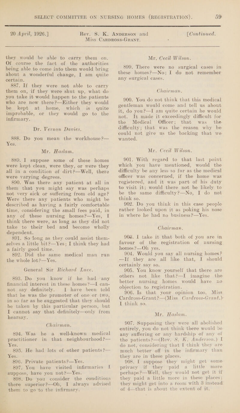   20 April, 1926.]  [ Continued. they would be able to carry them on. Of course the fact of the authorities being able to come into them would bring about a wonderful change, I am quite certain. 887. If they were not able to carry them on, if they were shut up, what do you take it would happen to the patients who are now there?—Hither they would be kept at home, which is quite improbable, or they would go to the infirmary. Dr. Vernon Davies. 888. Do you mean the workhouse ?— Yes. Mr. Haslam. 889. I suppose some of these homes were kept clean, were they, or were they all in a condition of dirt?—Well, there were varying degrees. 890. Was there any patient at all in them that you might say was perhaps not very sick or suffering from old age? Were there any patients who might be described as having a fairly comfortable time, considering the small fees paid, in any of these nursing homes?—Yes, I think there were, as long as they did not take to their bed and become wholly dependent. 891. So long as they could assist them- selves a little bit?—Yes; I think they had a fairly good time. 892. Did the same medical man run the whole lot ?—Yes. General Sir Richard Luce. 893. Do you know if he had any financial interest in these homes ?—I can- not say definitely. I have been teld that he was the promoter of one or two, in so far as he suggested that they should be taken by this particular person, but I cannot say that definitely—only from hearsay. Chairman. 894. Was he a_ well-known medical practitioner in that neighbourhood ?— Wes. 895. He had lots of other patients ?— Yes, 896. Private patients ?—Yes. 897. You have visited infirmaries I suppose, have you not?—Yes. 898. Do you consider the conditions there superior?—Oh, I always advised them to goto the infirmary.  Mr. Cecil Wilson. 899. There were no surgical cases in these homes?—No; I do not remember any surgical cases. Chairman. 900. You do not think that this medical gentleman would come and tell us about it, do youP—I am quite certain he would not. It made it exceedingly difficult for the Medical Officer; that was the difficulty; that was the reason why he could not give us the backing that we wanted. Mr. Cecil Wilson. 901. With regard to that last point which you have mentioned, would the difficulty be any less so far as ‘the medical officer was concerned, if the home was registered, and it was part of his duty to visit it; would there not be likely to be the same difficultyP—No, I do not think so. 902. Do you think in this case people rather looked upon it as poking his nose in where he had no business ?—Yes. Chairman. 908. I take it that both of you are in favour of the registration of nursing homes ?—Oh yes. 904. Would you say all nursing homes? —If they are all like that, I should certainly say so. 905. You know yourself that there are others not like thatP—I imagine the better nursing homes would have uo objection to registration. 906. Is that your opinion too, Miss Cardross-Grant?—(Miss Oardross-Grant.)- I think so. Mr. Haslam. 907. Supposing they were all abolished entirely, you do not think there would ve any suffering or any hardship of any of the patients?—(Rev. 8S. K. Anderson.) I do not, considering that I think they are much better off in the infirmary than they are in these places. 908. I suppose they might get some privacy if they paid a little more perhaps ?—Well, they would not get it 1f they paid a little more in these places; they might get into a room with 3 instead of 4—that is about the extent of it.