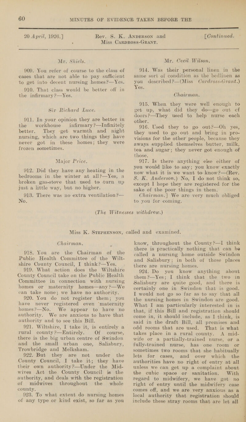 60 MINUTES  20 April, 1926.] | eee [ Continued.  Mr. Shiels. 909. You refer of course to the class of cases that are not able to pay sufficient to get into decent nursing homes ?—Yes. 910. That class would be better off in the infirmary ?—Yes. Sir Richard Luce. 911. In your opinion they are better in the workhouse infirmary ?—Infinitely better. They -get warmth and night nursing, which are two things they have never got in these homes; they were frozen sometimes. Major Price. 912. Did they have any heating in the bedrooms in the winter at all?—Yes, a broken gas-stove that used to turn up just a little way, but no higher. 913. There was no extra ventilation P— No.   Mr. Cecil Wilson. 914. Was their personal linen in the same sort of condition as the bedlinen as you described ?—(Miss Cardross-Grant.) Yes. Chairman. 915. When they were well enough to get up, what did they do—go out cf doors?—They used to help nurse each other. 916. Used they to go out?—Oh yes, they used to go out and bring in pro- visions for the other people, because they aways supplied themselves butter, milk, tea and sugar; they never got enough of those. 917. Is there anything else either of you would like to say; you know exactly now what it is we want to know ?—(Rev. S. K. Anderson.) No, I do not think so, except I hope they are registered for the sake of the poor things in them. Chairman. | We are very much obliged to you for coming. Chairman. ~ 918. You are the Chairman of the Public Health Committee of the Wilt- shire County Council, I think?—Yes._ , 919. What action does the Wiltshire County Council take on the Public Health Committee in connection with nursing homes or maternity homes—any ?—We can take none; we have no authority. 920. You do not register them; you have never registered even “maternity homes?—No. We appear to have no authority. We are anxious to have that authority and to see this Bill. rural county ?—Entirely. Of course, there is the big urban centre of Swindon -and the small urban one, Salisbury, Trowbridge and Melksham. 922. But they are not under the County Council, I take it; they have their own authority?—Under the Mid- wives Act the. County Council is the authority, and deals wrth the registration of midwives throughout the whole county. 923. To what extent do nursing homes of any type or kind exist, so far as you know, throughout the County?—I think and Salisbury; in both of those places there are nursing homes. 924. Do you know anything about them ?—Yes; I think that the two in Salisbury are quite good, and there is certainly one in Swindon that is good. I would not go so far as to say that all that, if this Bill and registration should come in, it should include, as I think, is said in the draft Bill, all premises and odd rooms that are used. That is what takes place in a rural county. A mid- wife or a partially-trained nurse, or a fully-trained nurse, has one room or sometimes two rooms that she habitually lets for cases, and over which the authorities have no right of entry at all unless we can get up a complaint about the cubic space or sanitation. With right of entry until the midwifery case comes off, and we are very anxious as a local authority that registration should include these stray rooms that are let all a SS
