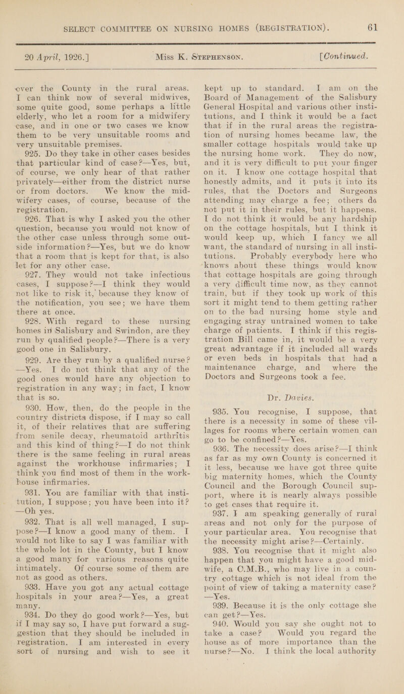 20 April, 1926.] over the County in the rural areas. I can think now of several midwives, some quite good, some perhaps a little elderly, who let a room for a midwifery case, and in one or two cases we know them to be very unsuitable rooms and very unsuitable premises. 925. Do they take in other cases besides that particular kind of case?—Yes, but, of course, we only hear of that rather privately—either from the district nurse or from doctors. We know the mid- wifery cases, of course, because of the registration. 926. That is why I asked you the other question, because you would not know of the other case unless through some out- side information ?—Yes, but we do know that a room that is kept for that, is also jet for any other case. 927. They would not take infectious cases, I suppose?—I think they would not like to risk it, because they know of the notification, you see; we have them there at once. 928. With regard to these nursing homes 10 Salisbury and Swindon, are they run by qualified people?—There is a very good one in Salisbury. 929. Are they run-by a qualified nurse? —Yes. I do not think that any of the good ones would have any objection to registration in any way; in fact, I know that is so. 930. How, then, do the people in the country districts dispose, if I may so call it, of their relatives that are suffering from senile decay, rheumatoid arthritis and this kind of thing?—I do not think there is the same feeling in rural areas against the workhouse infirmaries; I think you find most of them in the work- house infirmaries. 931. You are familiar with that insti- tution, I suppose; you have been into it? —QOh yes. 932. That is all well managed, I sup- pose P—I know a good many of them. I would not like to say I was familiar with the whole lot in the County, but I know a good many for various reasons quite intimately. Of course some of them are not as good as others. 933. Have you got any actual cottage hospitals in your area?—Yes, a great many. 934. Do they do good work ?—Yes, but if I may say so, I have put forward a sug- gestion that they should be included in registration. I am interested in every sort of nursing and wish to see it  [ Continued. kept up to standard. I: am on the Board of Management of the Salisbury General Hospital and various other insti- tutions, and I think it would be a fact that if in the rural areas the registra- tion of nursing homes became law, the smaller cottage hospitals would take up the nursing home work. They do now, and it is very difficult to put your finger on it. I know one cottage hospital that honestly admits, and it puts it into its rules, that the Doctors and Surgeons attending may charge a fee; others do not put it in their rules, but it happens. I do not think it would be any hardship on the cottage hospitals, but I think it would keep up, which I fancy we all want, the standard of nursing in all insti- tutions. Probably everybody here who that cottage hospitals are going through a very difficult time now, as they cannot train, but if they took up work of this sort it might tend to them getting rather on to the bad nursing home style and engaging stray untrained women to take charge of patients. I think if this regis- tration Bill came in, it would be a very great advantage if it included all wards or even beds in hospitals that had a maintenance charge, and where the Doctors and Surgeons took a fee. Dr. Davies. 935. You recognise, I suppose, that there is a necessity in some of these vil- lages for rooms where certain women can go to be confined ?—Yes. 936. The necessity does arise?—I think as far as my own County is concerned it it less, because we have got three quite big maternity homes, which the County Council and the Borough Council sup- port, where it is nearly always possible to get cases that require it. 937. F am speaking generally of rural areas and not only for the purpose of your particular area. You recognise that the necessity might arise P—Certainly. 938. You recognise that it might also happen that you might have a good mid- wife, a C.M.B., who may live in a coun- try cottage which is not ideal from the point of view of taking a maternity case? —Yes. 939. Because it is the only cottage she can getP—Yes. 940. Would you say she ought not to take a case? Would you regard the house as of more importance than the nurse?—No. I think the local authority