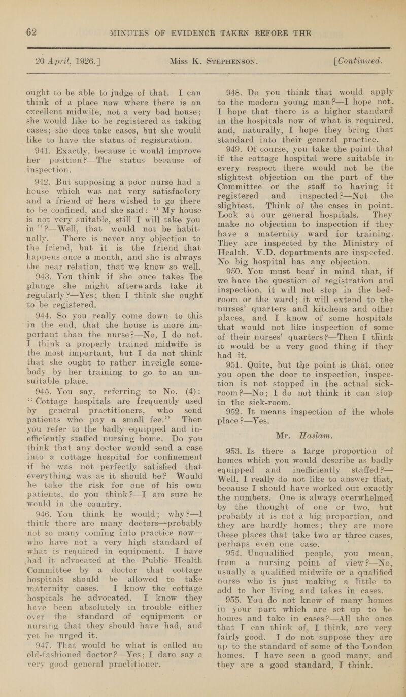  20 April, 1926.] ought to be able to judge of that. I can think of a place now where there is an excellent midwife, not a very bad house; she would like to be registered as taking cases; she does take cases, but she would _ like to have the status of registration. 941. Exactly, because it would improve her position?—The status because of inspection. 942. But supposing a poor nurse had a house which was not very satisfactory and a friend of hers wished to go there. to be confined, and she said: ‘‘ My house is not very suitable, still I will take you in’’??—Well, that would not be habit- ually. There is never any objection to the friend, but it is the friend that happens once a month, and she is always the near relation, that we know so well. 948. You think if she once takes the plunge she might afterwards take it regularly P—Yes; then I think she ought to be registered. 944. So you really come down to this in the end, that the house is more im- portant than the nurse?—No, I do not. I think a properly trained midwife is the most important, but I do not think that she ought to rather inveigle some- body by her training to go to an un- suitable place. 945. You say, referring to No. (4): ‘‘ Cottage hospitals are frequently used by general practitioners, who send patients who pay a small fee.’? Then you refer to the badly equipped and in- efficiently staffed nursing home. Do you think that any doctor would send a case into a cottage hospital for confinement if he was not perfectly satisfied that everything was as it should be? Would he take the risk for one of his own patients, do you thinkP—I am sure he would in the country. 946. You think he would; why?—lI think there are many doctors—probably not so many coming into practice now— who have not a very high standard of what is required in equipment. [I have had it advocated at the Public Health Committee by a doctor that cottage hospitals should be allowed to take maternity cases. I know the cottage hospitals he advocated. I know they have been absolutely in trouble either over the standard of equipment or nursing that they should have had, and yet he urged it. 947. That would be what is called an old-fashioned doctor?—Yes; I dare say a very good general practitioner.  [ Continued. 948. Do you think that would apply to the modern young man?—I hope not. I hope that there is a higher standard in the hospitals now of what is required, and, naturally, I hope they bring that standard into their general practice. 949. Of course, you take the point that if the cottage hospital were suitable in every respect there would not be the slightest objection on the part of the Committee or the staff to having it registered and inspected?—Not the slightest. Think of the cases in point. Look at our general hospitals. They make no objection to inspection if they have a maternity ward for training. They are inspected by the Ministry of Health. V.D. departments are inspected. No big hospital has any objection. 950. You must bear in mind that, if we have the question of registration and inspection, it will not stop in the bed- room or the ward; it will extend to the nurses’ quarters and kitchens and other places, and I know of some hospitals that would not like inspection of some of their nurses’ quarters?—Then I think it would be a very good thing if they had it. 951. Quite, but the point is that, once you open the door to inspection, inspec- tion is not stopped in the actual sick- room ?—No; I do not think it can stop in the sick-room. 952. It means inspection of the whole place P—Yes. Mr. Haslam. 953. Is there a large proportion of homes which you would describe as badly equipped and _ inefficiently staffed P— Well, I really do not like to answer that, because I should have worked out exactly the numbers. One is always overwhelmed by the thought of one or two, but probably it is not a big proportion, and they are hardly homes; they are more these places that take two or three cases, perhaps even one case. 954. Unqualified people, you mean, from a nursing point of view?—No, usually a qualified midwife or a qualified nurse who is just making a little to add to her living and takes in cases. 955. You do not know of many homes in your part which are set up to be homes and take in cases?—AIl the ones that I can think of, I think, are very fairly good. JI do not suppose they are up to the standard of some of the London homes. I have seen a good many, and they are a good standard, I think.