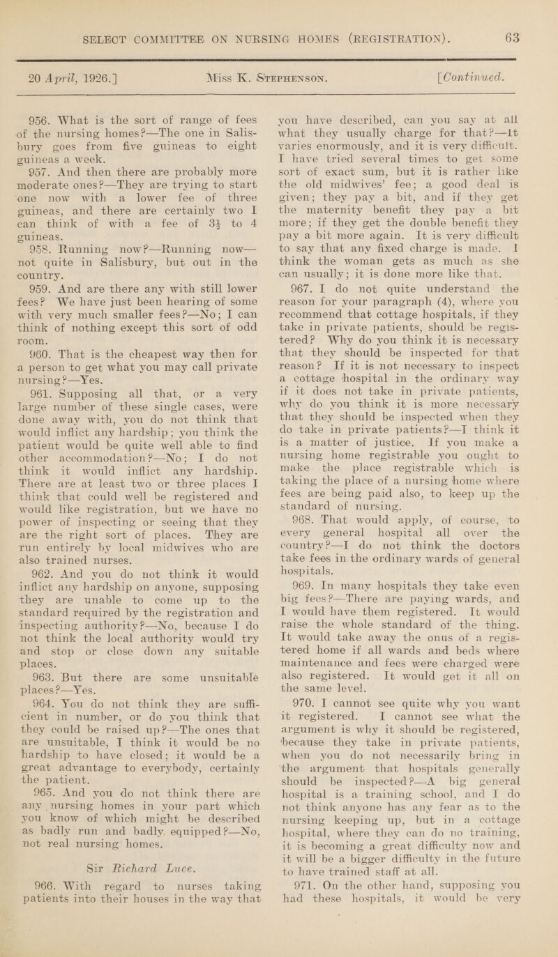  20 April, 1926.]  [ Continued.  956. What is the sort of range of fees of the nursing homes?—The one in Salis- bury goes from five guineas to eight guineas a week. 957. And then there are probably more moderate ones?—They are trying to start one now with a lower fee of three guineas, and there are certainly two I can think of with a fee of 31 to 4 guineas. 958. Running now?—Running now— not quite in Salisbury, but out in the country. 959. And are there any with still lower fees? We have just been hearing of some with very much smaller fees?—No; I can think of nothing except this sort of odd room. 960. That is the cheapest way then for a person to get what you may call private nursing ?—Yes. 961. Supposing all that,. or a very large number of these single cases, were done away with, you do not think that would inflict any hardship; you think the patient would be quite well able to find other accommodation?—No; I do not think it would inflict any hardship. There are at least two or three places I think that could well be registered and would like registration, but we have no power of inspecting or seeing that they are the right sort of places. They are run entirely by local midwives who are also trained nurses. 962. And you do not think it would inflict any hardship on anyone, supposing they are unable to come up to the standard required by the registration and inspecting authority?—No, because I do not think the local authority would try and stop or close down any suitable places. 963. But there are places?—Yes. 964. You do not think they are suffi- cient in number, or do you think that they could be raised up?-—The ones that are unsuitable, I think it would be no hardship to have closed; it would be a great advantage to everybody, certainly the patient. 965. And you do not think there are any nursing homes in your part which you know of which might be described as badly run and badly equipped ?—No, not real nursing homes.  some unsuitable Sir Richard Luce. 966. With regard to nurses taking patients into their houses in the way that vou have described, can you say at all what they usually charge for that?—it varies enormously, and it is very difficult. I have tried several times to get some sort of exact sum, but it is rather lke the old midwives’ fee; a good deal is given; they pay a bit, and if they get the maternity benefit they pay a_ bit more; if they get the double benefit they pay a bit more again. It is very difficult to say that any fixed charge is made. ! think the woman gets as much as she can usually; it is done more like that. 967. I do not quite understand the reason for your paragraph (4), where you recommend that cottage hospitals, if they take in private patients, should be regis- tered? Why do you think it is necessary that they should be inspected for that reason? If it is not necessary to inspect a cottage hospital in the ordinary way if it does not take in private patients, why do you think it is more necessary that they should be inspected when they do take in private patients?—TI think it is a matter of justice. If you make a nursing home registrable you ought to make the place registrable which is taking the place of a nursing home where fees are being paid also, to keep up the standard of nursing. 968. That would apply, of course, ‘to every general hospital all over the country?—I do not think the doctors take fees in the ordinary wards of general hospitals. 969. In many hospitals they take even big fees?—There are paying wards, and I would have them registered. It would raise the whole standard of the thing. It would take away the onus of a regis- tered home if all wards and beds where maintenance and fees were charged were also registered. It would get it all on the same level. 970. I cannot see quite why you want it registered. I cannot see what the argument is why it should be registered, when you do not necessarily bring in generally should be inspected?P—A big general hospital is a training school, and I do not think anyone has any fear as to the nursing keeping up, but in a cottage hospital, where they can do no training, it is becoming a great difficulty now and it will be a bigger difficulty in the future to have trained staff at all. 971. On the other hand, supposing you had these hospitals, it would he very