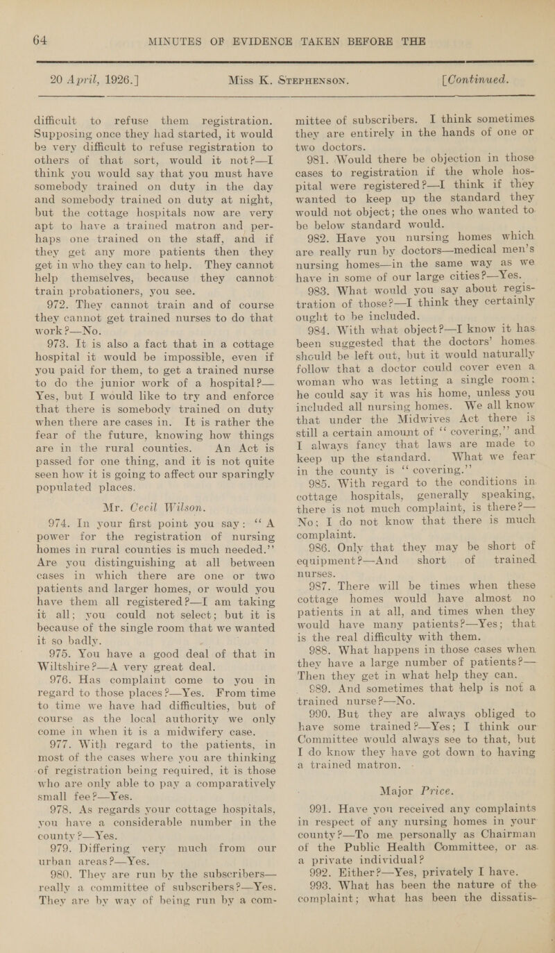  20 April, 1926.] dificult to refuse them registration. Supposing once they had started, it would be very difficult to refuse registration to others of that sort, would it not?—lI think you would say that you must have somebody trained on duty in the day and somebody trained on duty at night, but the cottage hospitals now are very apt to have a trained matron and per- haps one trained on the staff, and if they get any more patients then they get in who they can to help. They cannot help themselves, train probationers, you see. 972. They cannot train and of course they cannot get trained nurses to do that work P—No. 973. It is also a fact that in a cottage hospital it would be impossible, even if you paid for them, to get a trained nurse to do the junior work of a hospital ?— Yes, but I would like to try and enforce that there is somebody trained on duty when there are cases in. It is rather the fear of the future, knowing how things are in the rural counties. An Act is passed for one thing, and it is not quite seen how it is going to affect our sparingly populated places. Mr. Cecil Wilson. 974. In your first point you say: “‘A power for the registration of nursing homes in rural counties is much needed.’’ Are you distinguishing at all between cases in which there are one or two patients and larger homes, or would you have them all registered ?—I am taking it all; you could not select; but it is because of the single room that we wanted it so badly. a i 975. You have a good deal of that in Wiltshire P—A very great deal. 976. Has complaint come to you in regard to those places ?’—Yes. From time to time we have had difficulties, but of course as the local authority we only come in when it is a midwifery case. 977. With regard to the patients, in most of the cases where you are thinking ‘of registration being required, it is those who are only able to pay a comparatively small fee ?—Yes. 978. As regards your cottage hospitals, you have a considerable number in the county P—Yes. 979. Differing very much from our urban areas ?—Yes. 980. They are run by the subscribers— really a committee of subscribers ?—Yes. They are by way of being run by a com- [ Continued.  mittee of subscribers. I think sometimes they are entirely in the hands of one or two doctors. 981. Would there be objection in those cases to registration if the whole hos- pital were registered?—I think if they wanted to keep up the standard they would not object; the ones who wanted to. be below standard would. 982. Have you nursing homes which are really run by doctors—medical men’s nursing homes—in the same way as we have in some of our large cities?—Yes. 983. What would you say about regis- tration of those?—I think they certainly ought to be included. 984. With what object?—I know it has been suggested that the doctors’ homes should be left out, but it would naturally follow that a doctor could cover even a woman who was letting a single room; he could say it was his home, unless you included all nursing homes. We all know that under the Midwives Act there is still a certain amount of ‘‘ covering,’’ and I always fancy that laws are made to keep up the standard. What we fear in the county is ‘‘ covering.’’ 985. With regard to the conditions in cottage hospitals, generally speaking, there is not much complaint, is there?— No: I do not know that there is much complaint. 986. Only that they may be short of short... of trained: nurses. 987. There will be times when these cottage homes would have almost no patients in at all, and times when they would have many patients?—Yes; that is the real difficulty with them. 988. What happens in those cases when they have a large number of patients ?— Then they get in what help they can. 989. And sometimes that help is not a trained nurse?—No. 990. But they are always obliged to have some trained?—Yes; I think our Committee would always see to that, but I do know they have got down to having a trained matron. - : Major Price. 991. Have yon received any complaints in respect of any nursing homes in your county ?—To me personally as Chairman of the Public Health Committee, or as. a private individual? 992. Wither ?—Yes, privately I have. 993. What has been the nature of the complaint; what has been the dissatis~