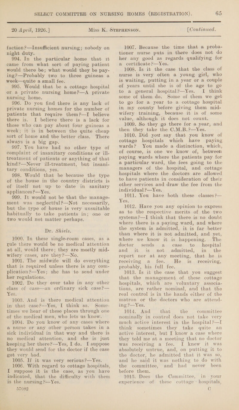  20 April, 1926.]  [ Continued.  faction P—Insufficient nursing; nobody on night duty. 994. In the particular home that it came from what sort of paying patient would there be; what would they be pay- ing?—Probably two to three guineas a week—quite a small fee. 995. Would that be a cottage hospital or a private nursing home?—A private nursing home. 996. Do you find there is any lack of private nursing homes for the number of patients that require them?—TI believe there is. I believe there is a lack for those who can pay about four guineas a week; it is in between the quite cheap sort of home and the better class. There always is a big gap. 997. You have had no other type of complaint of insanitary conditions or ill- _ treatment of patients or anything of that kind?—Never ill-treatment, but insani- tary conditions, yes. 998. Would that be because the type of the house in the country districts is of itself not up to date in sanitary appliances P—Yes. 999. It would not be that the manage- ment was neglectful?—Not necessarily, but the type of house is very unsuitable habitually to take patients in; one or two would not matter perhaps. Dr. Shiels. 1000. In these single-room cases, as a rule there would be no medical attention at all, would there; they are mostly mid- wifery cases, are they?—No. 1001. The midwife will do everything that is required unless there is any com- plication?—Yes; she has to send under her regulations. 1002. Do they ever take in any other class of case—an ordinary sick case?— Yes. 1003. And is there medical attention in that case?—-Yes, I think so. Some- times we hear of these places through one of the medical men, who lets us know. ‘1004. Do you know of any cases where a nurse or any other person takes in a sick individual in that way and there is no medical attention, and she is just keeping her there?—Yes, I do. I suppose they would send for the doctor if the case got very bad. 1005. If it was very serious ?—Yes. 1006. With regard to cottage hospitals, I suppose it is the case, as you have indicated, that the difficulty with them is the nursing ?—Yes. 57082 1007. Because the time that a proba- tioner nurse puts in there does not do her any good as regards qualifying for a certificate ?—Yes. 1008. Is it the case that the class of nurse is very often a young girl, who is waiting, putting in a year or a couple of years until she is of the age to go to a general hospital?—Yes. I think some of them do. Some of them we get to go for a year to a cottage hospital in my county before giving them mid- wifery training, because it is of some value, although it does not count. 1009. So they go there for a year, and then they take the C.M.B.?—Yes. 1010. Did you say that you know of cottage hospitals which have paying wards? You made a distinction, which, of course, is one we know of, between paying wards where the patients pay for a particular ward, the fees going to the managers of the hospital, and cottage hospitals where the doctors are allowed to have patients in consideration of their other services and draw the fee from the individual P—Yes. 1011. You have both these classes ?— Yes. 1012. Have you any opinion to express as to the respective merits of the two systems ?—TI think that there is no doubt where there is a paying ward, and where the system is admitted, it is far better than where it is not admitted, and yet, where we know it is happening. The doctor sends a case to _ hospital and. it is. not. admitted; in ,.the report nor at any meeting, that he is receiving a fee. He is_ receiving, probably, his full fee. 1013. Is it the case that you suggest that the management of these cottage hospitals, which are voluntary associa- tions, are rather nominal, and that the real control is in the hands either of the matron or the doctors who are attend- ing P—Yes. 1014. And that the committee nominally in control does not take very much active interest in the hospital P—I think sometimes. they take quite an active interest, but I know a case where they told me at a meeting that no doctor was receiving a fee. [ knew it was absolutely untrue, and, on putting it to the doctor, he admitted that it was so, and he said it was nothing to do with the committee, and had never been before them. 1015. Does the Committee, in your of these cottage » hospitals, G experience