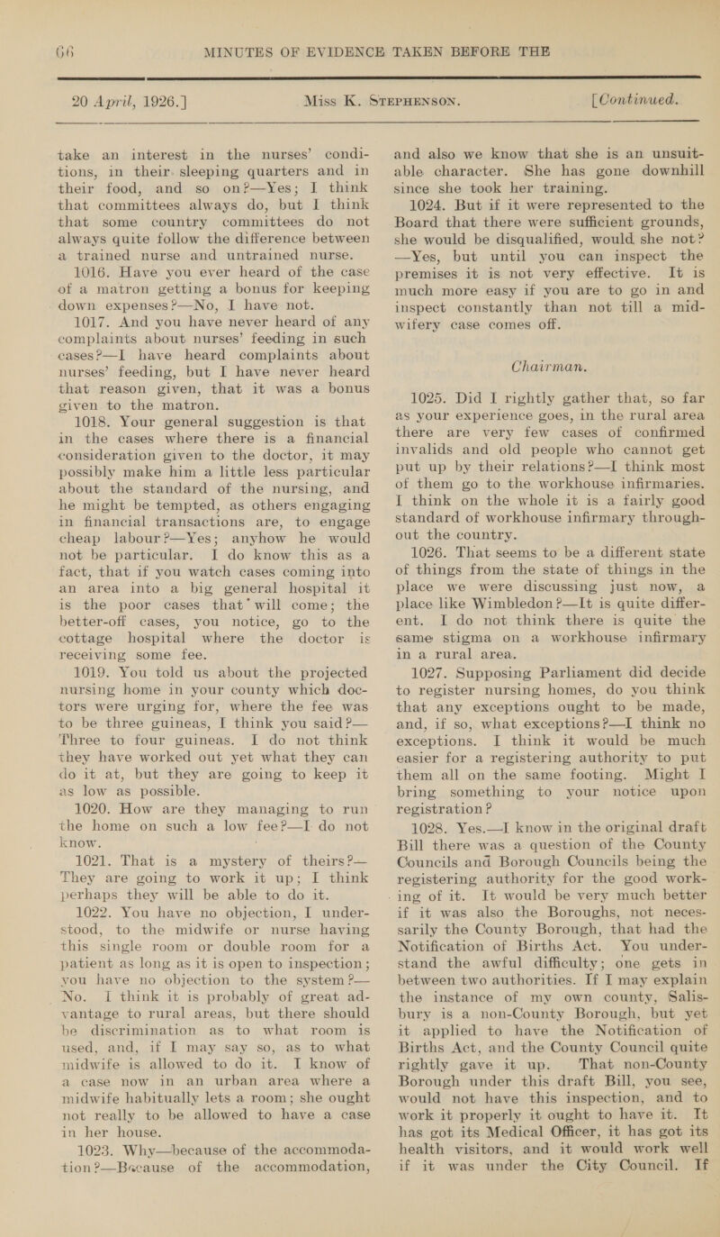  20 April, 1926. ]  [ Continued. take an interest in the nurses’ condi- tions, in their. sleeping quarters and in their food, and so on?—Yes; IJ think that committees always do, but I think that some country committees do not always quite follow the difference between a trained nurse and untrained nurse. 1016. Have you ever heard of the case of a matron getting a bonus for keeping .down expenses ?—No, I have not. 1017. And you have never heard of any complaints about nurses’ feeding in such cases?—I have heard complaints about nurses’ feeding, but I have never heard that reason given, that it was a bonus given to the matron. 1018. Your general suggestion is that in the cases where there is a financial consideration given to the doctor, 1t may possibly make him a little less particular about the standard of the nursing, and he might be tempted, as others engaging in financial transactions are, to engage cheap labour?—Yes; anyhow he would not be particular. J do know this as a fact, that if you watch cases coming into an area into a big general hospital it is the poor cases that’ will come; the better-off cases, you notice, go to the cottage hospital where the doctor is receiving some fee. 1019. You told us about the projected nursing home in your county which doc- tors were urging for, where the fee was to be three guineas, I think you said P— Three to four guineas. I do not think they have worked out yet what they can do it at, but they are going to keep it as low as possible. 1020. How are they managing to run the home on such a low fee?—I do not know. Py 1021. That is a mystery of theirs P— They are going to work it up; I think perhaps they will be able to do it. 1022. You have no objection, I under- stood, to the midwife or nurse having this single room or double room for a patient as long as it is open to inspection ; you have no objection to the system ?— No. I think it is probably of great ad- vantage to rural areas, but there should be discrimination as to what room is used, and, if I may say so, as to what midwife is allowed to do it. I know of a case now in an urban area where a midwife habitually lets a room; she ought not really to be allowed to have a case in her house. 1023. Why—because of the accommoda- tion ?—Bacause of the accommodation, and also we know that she is an unsuit- able character. She has gone downhill since she took her training. 1024. But if it were represented to the Board that there were sufficient grounds, she would be disqualified, would she not? —Yes, but until you can inspect the premises it is not very effective. It is much more easy if you are to go in and inspect constantly than not till a mid- wifery case comes off. Chairman. 1025. Did I rightly gather that, so far as your experience goes, in the rural area there are very few cases of confirmed invalids and old people who cannot get put up by their relations?—I think most of them go to the workhouse infirmaries. I think on the whole it is a fairly good standard of workhouse infirmary through- out the country. 1026. That seems to be a different state of things from the state of things in the place we were discussing just now, a place like Wimbledon ?—It is quite differ- ent. I do not think there is quite the same stigma on a workhouse infirmary in a rural area. 1027. Supposing Parliament did decide to register nursing homes, do you think that any exceptions ought to be made, exceptions. J think it would be much. easier for a registering authority to put them all on the same footing. Might I bring something to your notice upon registration P 1028. Yes.—I know in the original draft Bill there was a question of the County Councils and Borough Councils being the registering authority for the good work-— It would be very much better if it was also the Boroughs, not neces- sarily the County Borough, that had the Notification of Births Act. You under- stand the awful difficulty; one gets in. between two authorities. If I may explain the instance of my own county, Salis- bury is a non-County Borough, but yet it applied to have the Notification of Births Act, and the County Council quite rightly gave it up. That non-County Borough under this draft Bill, you see, would not have this inspection, and to work it properly it ought to have it. It has got its Medical Officer, it has got its health visitors, and it would work well if it was under the City Council. If