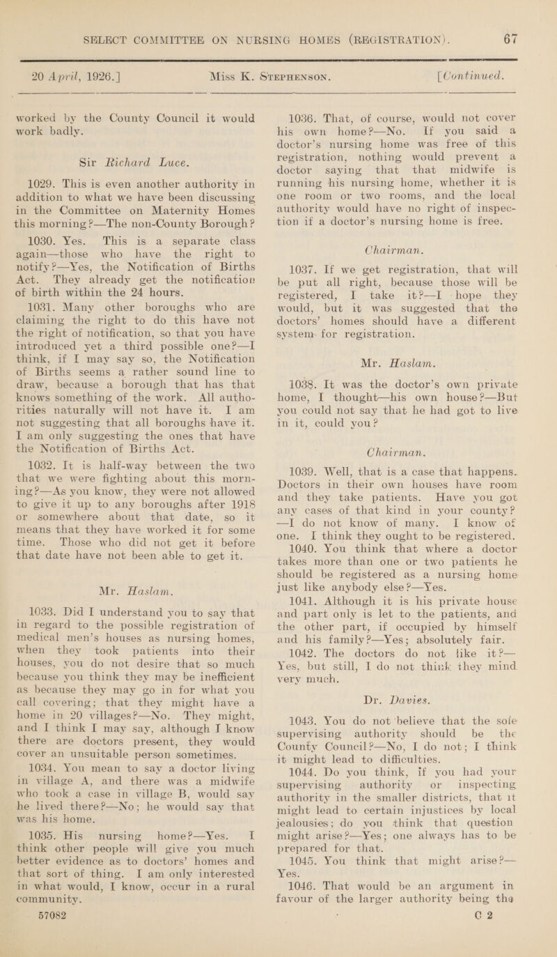  20 April, 1926. ]  worked by the County Council it would work badly. Sir Richard Luce. 1029. This is even another authority in addition to what we have been discussing in the Committee on Maternity Homes this morning ?—The non-County Borough ? 1030. Yes. This is a separate class again—those who have the right to notify ?—Yes, the Notification of Births Act. They already get the notification of birth within the 24 hours. 1031. Many other boroughs who are claiming the right to do this have not the right of notification, so that you have introduced yet a third possible one?—l think, if I may say so, the Notification of Births seems a rather sound line to draw, because a borough that has that knows something of the work. All autho- rities naturally will not have it. I am not suggesting that all boroughs have it. I am only suggesting the ones that have the Notification of Births Act. 1032. It is half-way between the two that we were fighting about this morn- ing?—As you know, they were not allowed to give it up to any boroughs after 1918 or somewhere about that date, so it means that they have worked it for some time. Those who did not get it before that date have not been able to get it. Mr. Haslam. 1033. Did I understand you to say that in regard to the possible registration of medical men’s houses as nursing homes, when they took patients into their houses, you do not desire that so much because you think they may be inefficient as because they may go in for what you call covering; that they might have a home in 20 villages?&gt;—No. They might, and I think I may say, although I know there are doctors present, they would cover an unsuitable person sometimes. 1034. You mean to say a doctor living in village A, and there was a midwife who took a case in village B, would say _he lived there?—No; he would say that was his home. _ 1035. His nursing home?—yYes._ I think other people will give you much better evidence as to doctors’ homes and that sort of thing. I am only interested in what would, I know, occur in a rural community.  [ Continued. ~  1036. That, of course, would not cover his own home?—No. If you said a doctor’s nursing home was free of this registration, nothing would prevent a doctor saying that that midwife is running his nursing home, whether it is one room or two rooms, and the local authority would have no right of inspec- tion if a doctor’s nursing home is free. Chairman. 1037. If we get registration, that will be put all right, because those will be registered, I take it?—I -hope they would, but it was suggested that the doctors’ homes should have a different system. for registration. Mr. Haslam. 1038. It was the doctor’s own private home, I thought—his own house ?—But you could not say that he had got to live in it, could you? Chairman. 1039. Well, that is a case that happens. Doctors in their own houses have room and they take patients. Have you got any cases of that kind in your county? —I do not know of many. I know of one. I think they ought to be registered. 1040. You think that where a doctor takes more than one or two patients he should be registered as a nursing home just like anybody else ?—Yes. 1041. Although it is his private house and part only is let to the patients, and the other part, if occupied by himself and his family?—Yes; absolutely fair. 1042. The doctors do not like it?— Yes, but still, I do not think they mind very much, Dr. Davies. 1043. You do not ‘believe that the sole supervising authority should be the County Council?—No, I do not; I think it might lead to difficulties. 1044. Do you think, if you had your supervising authority or inspecting authority in the smaller districts, that it might lead to certain injustices by local jealousies; do you think that question might arise?—Yes; one always has to be prepared for that. 1045. You think that might arise ?— Yes. 1046. That would be an argument in favour of the larger authority being the
