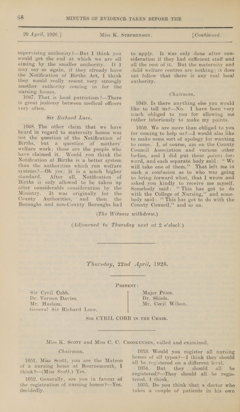 20 April, 1926.]  supervising authority ?—But I think you would get the end at which we are all aiming by the smaller authority. If ] may say so again, if they already have the Notification of Births Act, I think they would really resent very strongly another authority coming in for the nursing homes. 1047. That is local patriotism ?—There is great jealousy between medical officers very often. Sir Richard Luce. 1048. The other claim that we have heard in regard to maternity homes was not the. question of the Notification of Births, but a question of mothers’ welfare work; those are the people who have claimed it. Would you think the Notification of Births is a better system than the authorities which run welfare systems?—Oh yes; it is a much higher standard. After all, Notification of Births is only allowed to be taken up after considerable consideration by the Ministry. It was originally for the County Authorities, and then the Boroughs and non-County Boroughs hal  | Continued. to apply. It was only done after con- sideration if they had sufficient staff and all the rest of it. But the maternity and child welfare centres are nothing; it does not follow that there is any real local authority. Chairman. 1049. Is there anything else you would like to tell usP—No. I have been very much obliged to you for allowing me rather laboriously to make my points. 1050. We are more than obliged to you for coming to help us?—I would also like to make some sort of apology for wanting to come. I, of course, am on the County Council Association and various other kodies, and I did put these puints for- ward, and each separate body said: ‘‘ We will take one of them.’’ That left me in such a confusion as to who was going to bring forward what, that I wrote and asked you kindly to receive me myself. Somebody said: ‘‘ This has got to do with the College of Nursing,’’? and some- body said: ‘‘ This has got to do with the County Council,’’? and so on. Sir Cyril Cobb. Dr. Vernon Davies. - Mr. Haslam. General Sir Richard Luce. Major Price. Dr. Shiels. Mr. Cecil Wilson. Chairman. 1051. Miss Scott, you are the Matron of a nursing home at Bournemouth, I think P—(Miss Scott.) Yes. 1052. Generally, are you in favour of the registration of nursing. homes ?—Yes. decidedly. 1053. Would you register all nursing homes of all types?—I think they should all be registered on a different level. 1054, . But they should: all . be registered?—They should all be regis- tered, I think. 1055. Do you think that a doctor who takes a couple of patients in his own |
