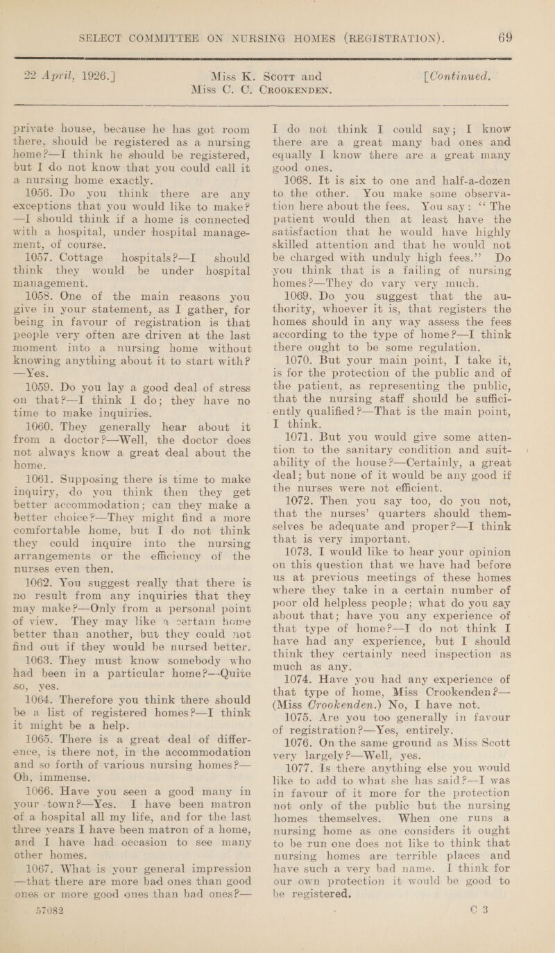  22 April, 1926.]  [ Continued. private house, because he has got room there, should be registered as a nursing home?—I think he should be registered, but I do not know that you could eall it a nursing home exactly. 1056. Do you think there are any exceptions that you would like to make? —]I should think if a home is connected with a hospital, under hospital manage- ment, of course. 1057. Cottage think they management. 1058. One of the main reasons you give in your statement, as I gather, for being in favour of registration is that people very often are driven at the last moment into a knowing anything about it to start with? —Yes. 1059. Do you lay a good deal of stress on that?—I think I do; they have no time to make inquiries. 1060. They generally hear about it from a doctor?—Well, the doctor does not always know a great deal about the home. 1061. Supposing there is time to make inquiry, do you think then they get better accommodation; can they make a better choice?—They might find a more comfortable home, but I do not think they could inquire into the nursing arrangements or the efficiency of the nurses even then. 1062. You suggest really that there is no result from any inquiries that they may make?—Only from a personal point of view. They may like 4 certain home better than another, but they could not find out if they would be nursed better. 1063. They must know somebody who had been in a particular home?—-Quiite SO, yes. 1064. Therefore you think there should be a lst of registered homes?—I think it might be a help. 1065. There is a great deal of differ- ence, is there not, in the accommodation and so forth of various nursing homes ?— Oh, immense. 1066. Have you seen a good many in -your -town?—yYes. I have been matron of a hospital all my life, and for the last three years I have been matron of a home, and I have had occasion to see many other homes. 1067. What is your general impression —that there are more bad ones than good ones or more good ones than bad ones?— 57082 hospitals?—I should would be under hospital I do not think I could say; I know there are a great many bad ones and equally I know there are a great many good ones, 1068. It is six to one and half-a-dozen to the other. You make some observa- tion here about the fees. You say: ‘‘ The patient would then at least have the satisfaction that he would have highly skilled attention and that he would not be charged with unduly high fees.’? Do you think that is a failing of nursing homes ?—They do vary very much. 1069. Do’ you suggest that the au- thority, whoever it is, that registers the homes should in any way assess the fees according to the type of home?—I think there ought to be some regulation. 1070. But your main point, I take it, is for the protection of the public and of the patient, as representing the public, that the nursing staff should be suffici- I think. 1071. But you would give some atten- tion to the sanitary condition and suit- ability of the house?—Certainly, a great deal; but none of it would be any good if the nurses were not efficient. 1072. Then you say too, do you not, that the nurses’ quarters should them- selves be adequate and proper?—I think that 1s very important. 1073. I would like to hear your opinion on this question that we have had before us at previous meetings of these homes where they take in a certain number of poor old helpless people; what do you say about that; have you any experience of that type of home?—I do not think I have had any experience, but I should think they certainly need inspection as much as any. 1074. Have you had any experience of that type of home, Miss Crookenden ?— (Miss Crookenden.) No, I have not. 1075. Are you too generally in favour of registration?—Yes, entirely. 1076. On the same ground as Miss Scott very largely ?—Well, yes. 1077. Is there anything else you would like to add to what she has said?—I was in favour of it more for the protection not only of the public but the nursing homes themselves. When one runs a nursing home as one considers it ought to be run one does not like to think that nursing homes are terrible places and have such a very bad name. I think for our own protection it would be good to be registered. Pi Ole