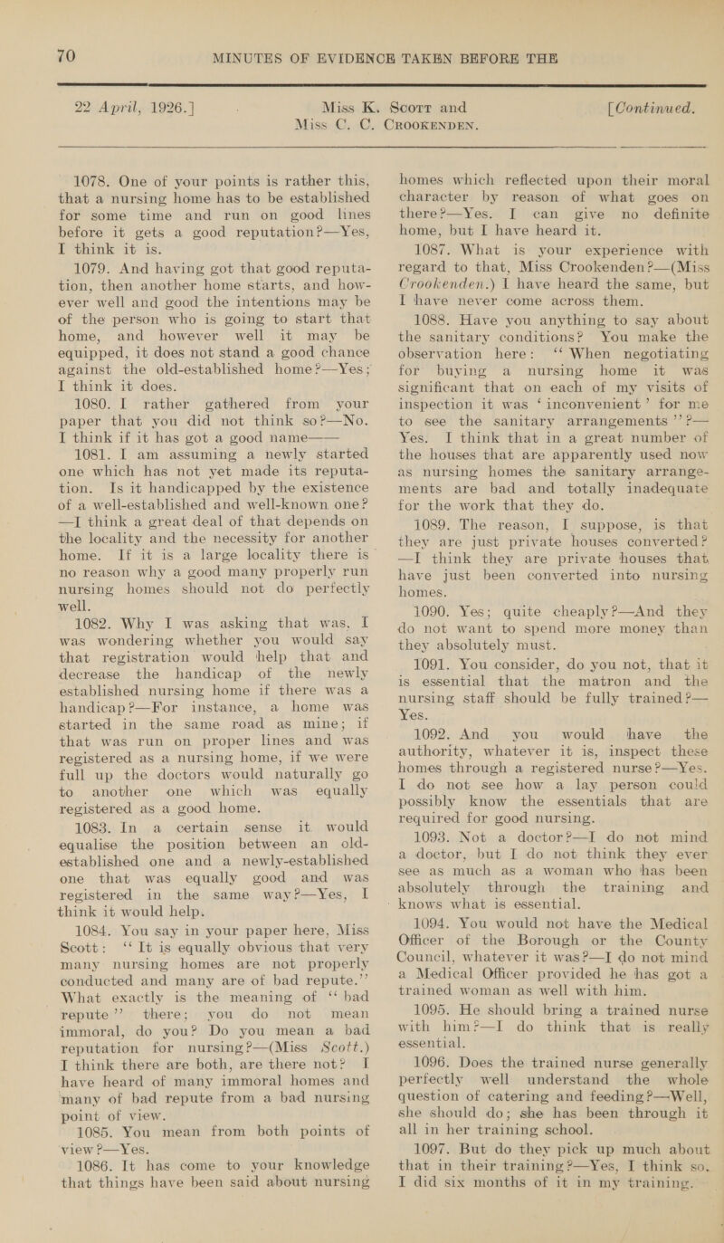  22 April, 1926. ]  [ Continued. 1078. One of your points is rather this, that a nursing home has to be established for some time and run on good lines before it gets a good reputation?—Yes, I think it is. 1079. And having got that good reputa- tion, then another home starts, and how- ever well and good the intentions may be of the person who is going to start that home, and however well it may be equipped, it does not stand a good chance against the old-established home ?—Yes; I think it does. 1080. I rather gathered from your paper that you did not think so?—No. I think if it has got a good name—— 1081. I am assuming a newly started one which has not yet made its reputa- tion. Is it handicapped by the existence of a well-established and well-known one? —J think a great deal of that depends on the locality and the necessity for another home. no reason why a good many properly run nursing homes should not do perfectly well. 1082. Why I was asking that was, I was wondering whether you would say that registration would help that and decrease the handicap of the newly established nursing home if there was a handicap?—For instance, a home was started in the same road as mine; if that was run on proper lines and was registered as a nursing home, if we were full up the doctors would naturally go to another one which was. equally registered as a good home. 1083. In a certain sense it would equalise the position between an old- established one and a newly-established one that was equally good and was registered in the same way?—Yes, I think it would help. 1084. You say in your paper here, Miss Scott: ‘‘ It is equally obvious that very many nursing homes are not properly conducted and many are of bad repute.’’ What exactly is the meaning of ‘ bad repute’’ there; you do not mean immoral, do you? Do you mean a bad reputation for nursing?—(Miss Scott.) IT think there are both, are there not? I have heard of many immoral homes and ‘many of bad repute from a bad nursing point of view. 1085. You mean from both points of view P—Yes. 1086. It has come to your knowledge that things have been said about nursing homes which reflected upon their moral character by reason of what goes on there?—Yes. [ can give no definite home, but I have heard it. 1087. What 1s your experience with regard to that, Miss Crookenden ?—(Miss Crookenden.) I have heard the same, but I have never come across them. 1088. Have you anything to say about the sanitary conditions? You make the observation here: ‘*‘ When negotiating for buying a nursing home it was significant that on each of my visits of inspection it was ‘inconvenient’ for me to see the sanitary arrangements ’’ ?— Yes. I think that in a great number of the houses that are apparently used now as nursing homes the sanitary arrange- ments are bad and totally inadequate for the work that they do. 1089. The reason, I suppose, is that they are just private houses converted ? —I think they are private houses that, have just been converted into nursing homes. 1090. Yes; quite cheaply?—And they do not want to spend more money than they absolutely must. : 1091. You consider, do you not, that it is essential that the matron and the nursing staff should be fully trained P— Yes. 1092. And you would shave’ the authority, whatever it is, inspect these. homes through a registered nurse ?—Yes. I do not see how a lay person could possibly know the essentials that are required for good nursing. 1093. Not a doctor?—I do not mind a doctor, but I do not think they ever see as much as a woman who has been absolutely through the training and ~ 1094. You would not have the Medical Officer of the Borough or the County Council, whatever it was?—I do not mind a Medical Officer provided he has got a trained woman as well with him. | 1095. He should bring a trained nurse with him?—I do think that is really essential. 1096. Does the trained nurse generally perfectly well understand the whole question of catering and feeding ?—Well, she should do; she has been through it all in her training school. 1097. But do they pick up much about that in their training ?—Yes, I think so. IT did six months of it in my training.