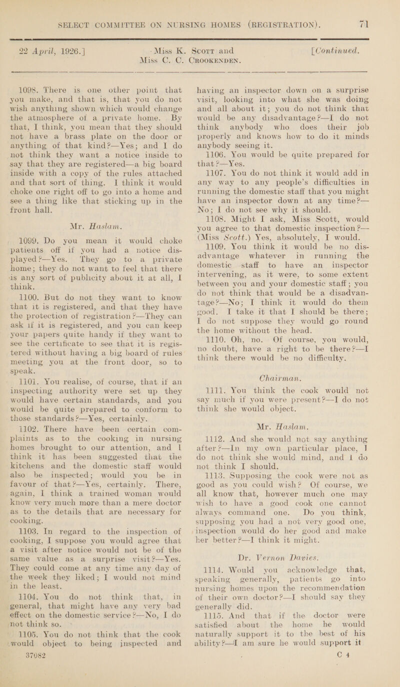22 April, 1926. ]   | Continued. 1098. There is one other point that you make, and that is, that you do not wish anything shown which would change the atmosphere ot a private home. . By that, I think, you mean that they should not have a brass plate on the door or anything of that kind?—Yes; and I do not think they want a notice inside to say that they are registered—a big board inside with a copy of the rules attached and that sort of thing. I think it would choke one right off to go into a home and see a thing like that sticking up in the front hall. Mr. Haslam. 1099. Do you mean it would choke patients off if you had a notice dis- played ?’—Yes. They go to a _ private home; they do not want to feel that there 1s any sort of publicity about it at all, | think. 1100. But do not they want to know that it is registered, and that they have the protection of registration ?’—They can ask 1f 1t is registered, and you can keep your papers quite handy if they want to see the certificate to see that it is regis- tered without having a big board of rules meeting you at the front door, so to speak. 110i. You realise, of course, that. if an inspecting authority were set up they would have certain standards, and you would be quite prepared to conform to those standards ?—Yes, certainly. 1102. There have been certain com- plaints as to the cooking in nursing homes brought to our attention, and 1! think it has been suggested that the kitchens and the domestic staff would also be inspected; would you be in favour of that?—Yes, certainly. There, again, 1 think a trained woman would know very much more than a mere doctor as to the details that are necessary for cooking. 1103. In regard to the inspection of cooking, I suppose you would agree that a visit after notice would not be of the same value as a surprise visit ?—Yes. They could come at any time any day of the week they liked; I would not mind in the least. 1104, Nou do «not; think, |that,; in general, that might have any very bad effect on the domestic service ?—No, I do not think so. . 1105. You do not think that the cook would object to being inspected and 37082  having an inspector down on a surprise visit, looking into what she was doing and all about it; you do not think that would be any disadvantage?—I do not think anybody who does their job properly and knows how to do it minds anybody seeing it. 1106. You would be quite prepared for that r—Yes. ; 1107. You do not think it would add in any way to any people’s difficulties in running the domestic staff that you might have an inspector down at any time?— No; I do not see why it should. 1108. Might I ask, Miss Scott, would you agree to that domestic inspection P— (Miss Scott.) Yes, absolutely, I would. 1109. You think it would be no dis- advantage whatever in running the domestic staff to have an _ inspector intervening, as it were, to some extent between you and your domestic staff; you do not think that would be a disadvan- tage?—No; I think it would do them good. J take it that I should be there; I do not suppose they would go round the home without the head. 1110. Oh, no. Of course, you would, no doubt, have a right to be there?—I think there would be no difficulty. Chairman. 1111. You think the cook would not say much if you were present?—I do nos think she would object. Mr. Haslam. 1112. And she would not say anything after ?—In my own particular place, J do not think she would mind, and | do not think I should. 1113. Supposing the cook were not as good as you could wish? Of course, we all know that, however much one may wish to have a good cook one cannot always command one. Do you think, supposing you had a not very good one, inspection would do her good and make Dr. Vernon Davies. 1114. Would you acknowledge that, speaking generally, patients go into nursing homes upon the recommendation of their own doctor?—TI should say they generally did. 1115. And that if the doctor ‘were satisfied about the home he would naturally support it to the best of his ability &gt;—I am sure he would support it C4