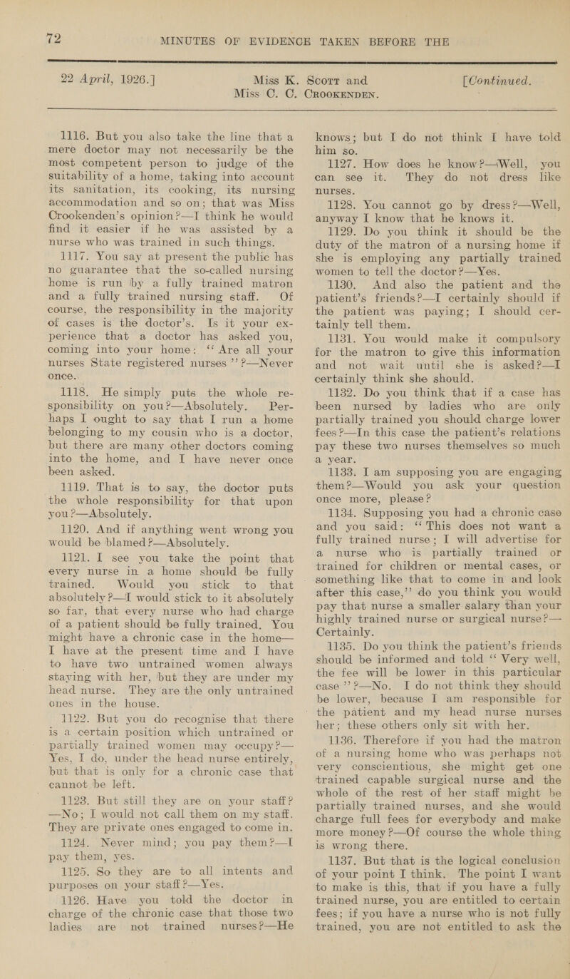  22 April, 1926.]  [ Continued.  1116. But you also take the line that a mere doctor may not necessarily be the most competent person to judge of the suitability of a home, taking into account its sanitation, its cooking, its nursing accommodation and so on; that was Miss Crookenden’s opinion?—I think he would find it easier if he was assisted by a nurse who was trained in such things. 1117. You say at present the public has no guarantee that the so-called nursing home is run by a fully trained matron and a fully trained nursing staff. Of course, the responsibility in the majority of cases is the doctor’s. Is it your ex- perience that a doctor has asked you, coming into your home: ‘ Are all your nurses State registered nurses ’’ P—Never once. 1118. He simply puts the whole re- sponsibility on you?—Absolutely. Per- haps I ought to say that I run a home belonging to my cousin who is a doctor, but there are many other doctors coming into the home, and I have never once been asked. 1119. That is to say, the doctor puts the whole responsibility for that upon you ?—Absolutely. 1120. And if anything went wrong you would be blamed ?—Absolutely. 1121. I see you take the point that every nurse in a home should be fully trained. Would you stick to that absolutely P—I would stick to it absolutely so far, that every nurse who had charge of a patient should be fully trained. You might have a chronic case in the home— I have at the present time and I have to have two untrained women always staying with her, ‘but they are under my head nurse. They are the only untrained ones in the house. 1122. But you do recognise that there is a certain position which untrained or partially trained women may occupy?— Yes, I do, under the head nurse entirely, but that is only for a chronic case that cannot be left. 1123. But still they are on your staff? —No; I would not call them on my staff. They are private ones engaged to come in. 1124. Never mind; you pay them?P—lI pay them, yes. 1125. So they are to all intents and purposes on your staff?—Yes. 1126. Have you told the doctor in charge of the chronic case that those two ladies are not trained nurses?—He knows; but I do not think I have told him so. 1127. How does he know ?—Well, you can see it. They do not dress lke nurses. 1128. You cannot go by dress?—Well, anyway I know that he knows it. 1129. Do you think it should be the duty of the matron of a nursing home if she is employing any partially trained women to tell the doctor P—Yes. 1130. And also the patient and the patient’s friends?—I certainly should if the patient was paying; I should cer- tainly tell them. 1131. You would make it compulsory for the matron to give this information and not wait until she is asked?—lI certainly think she should. . 1132. Do you think that if a case has been nursed by ladies who are only partially trained you should charge lower fees P—In this case the patient’s relations pay these two nurses themselves so much a year. 1133. I am supposing you are engaging them?—Would you ask your question once more, please? 1134. Supposing you had a chronic case ““This does not want a fully trained nurse; I will advertise for a nurse who is partially trained or trained for children or mental cases, or something like that to come in and look after this case,’? do you think you would highly trained nurse or surgical nurse ?— Certainly. 1135. Do you think the patient’s friends should be informed and told ‘‘ Very well, the fee will be lower in this particular case ’?P—No. I do not think they should be lower, because I am responsible for | her; these others only sit with her. 1136. Therefore if you had the matron of a nursing home who was perhaps not very conscientious, she might get one | trained capable surgical nurse and the whole of the rest of her staff might be partially trained nurses, and she would charge full fees for everybody and make more money ?—Of course the whole thing is wrong there. 1137. But that is the logical conclusion of your point I think. The point I want to make is this, that if you have a fully trained nurse, you are entitled to certain fees; if you have a nurse who is not fully trained, you are not entitled to ask the