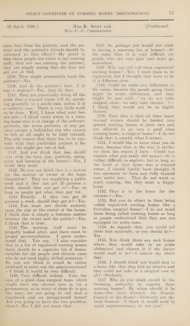  22 April, 1926. |  [ Continued. same fees from the patient, and the pa- tient and the patient’s friends should be informed to that effect?—My point is that these people are extra to my nursing staff; they are not nursing the patient; they are simply seeing that she does not get out of bed. 1138. They might presumably wash the patient rp—Yes. 11389. And do the patient’s hair, if it was a woman?—Yes, they do that. 1140. They are practically doing all the work that a trained nurse will do, speak- ing generally in a senile case, unless it is a catheter case. There is very little work to be done. Well, I know what your fees are now.—lI think every nurse in a nurs- ing home who is in charge of the ordinary patients, the acute patients, or any pa- tient except a bedridden one who cannot be left at all ought to be fully trained. The only reason that there has to be any- body with that particular patient is be- cause she might get out of bed. 1141. And you think that fees should vary with the rent, size, position, equip- ment and luxuries of the house?—yYes, I think they must. 1142. Do you not think that is a matter for the matron or owner of the home themselves? They are supplying a public need and if they can get 20 guineas a week, should they not get it?—Yes, so long as people get what they pay for. 1143. Exactly. If they can get 20 guineas a week, should they get it?—Yes. 1144. You must not decide entirely upon the size or the rental of the house. I think that is simply a business matter between the owner and the public ?—Yes, I think that is true. 1145. The nursing, ..stafi,, must «be properly looked after, and there must be proper accommodation. I quite under- stand that. You say, ‘‘I also consider that in a list of registered nursing homes there should be a separate list of homes suitable for old people and chronic cases who do not need highly skilled attention.’’ Do you not think it would be rather awkward to carry out the administration? —I think it would be very difficult. 1146. Very difficult indeed. Take the ease of a good class surgical home which might have one chronic case in for a permanency, as so many of them do to pay the rent; are you going to call that a registered and an unregistered home? Are you going to have the two qualifica- tions ?-—No, I did not mean that. 1147. So perhaps you would not stick to having a separate list of homes?—At the same time it is very difficult for people who are very poor and must go&gt; somewhere. 1148. Why not still call them registered nursing homes ?—vYes; I want them to be registered, but I thought they were to be of a different class. 1149. Could we make any difference in the name, because the people going there might be acute abdominal, and _ they might be met with ‘‘ we do not take surgical cases; we only take chronic ’’ P— I think they would not be g6o highly trained. 1150. Your idea is that all these lesser trained women should be herded into special nursing homes of their own and not allowed to go into a good class nursing home, a surgical home ?—I do not think that is exactly what I meant. 1151. I would like to know what you do mean, because that is the way it strikes me from the report I have. Could you explain what you really did mean ?—It is rather difficult to explain, but so long as the head of that home was a trained nurse, I should hardly have thought it was necessary to have any fully trained ones under her. They do not want so much nursing, but they want a happy home. 1152. That is chronics P—Yes. 1158. But you do object to them being called registered nursing homes like a first-class surgical home?—I do not mind them being called nursing homes so long as people understand that they are not equipped for acute cases. 1154. As regards that, you would tell them that naturally, or you should do?— Yes. 1155. You think there are such homes where they would take in an acute abdominal and chance it if the doctor in the home for the that. 1156. I should think you would find in a home like that they had no theatre and they could not take in a surgical case at all ?—Probably. . 1157. Who do you think should be the licensing authority to register these nursing homes? By whom should it be done—the local Council, the County Council or the State ?—Certainly not the local Council. I think it would tend to much unpleasantness, do not youP