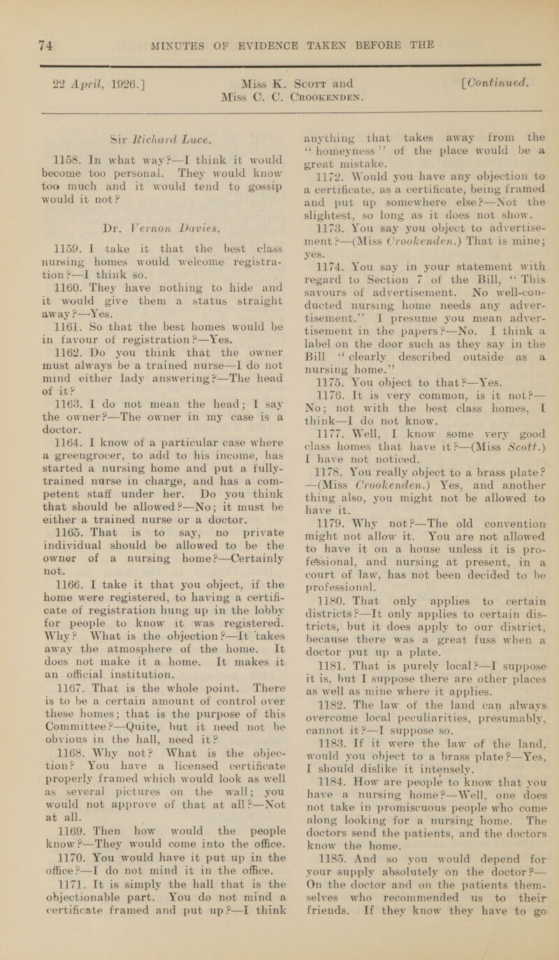  22 April, 1926. ] [ Continued.  Sir Richard Luce. 1158. In what way?—I think it would -become too personal. They would know too much and it would tend to gossip would it not? Dr. Vernon Davies. 1159. I take it that the best class nursing homes would welcome registra- tion ?—I think so. 1160. They have nothing to hide and it would give them a status straight away ?P—Yes. 1161. So that the best homes would be in favour of registration ?—Yes. 1162. Do you think that the owner must always be a trained nurse—I do not mind either lady answering ?—The head of it? 1168. I do not mean the head; I say the owner?—The owner 1n my case is a doctor. 1164. I know of a particular case where a greengrocer, to add to his income, has started a nursing home and put a fully- trained nurse in charge, and has a com- petent staff under her. Do you think that should be allowed ?—No; it must be either a trained nurse or a doctor. 1165. That is to say, no _ private owner of a nursing home?—Certainly not. 1166. I take it that you object, if the home were registered, to having a certifi- cate of registration hung up in the lobby for people to know it was registered. Why? What is the objection ?—It takes away the atmosphere of the home. It does not make it a home. It makes it an official institution. 1167. That is the whole point. There is to be a certain amount of control over these homes; that is the purpose of this Committee ?—Quite, but it need not be obvious in the hall, need it? 1168. Why not? What is the objec- tion? You have a licensed certificate ' properly framed which would look as well as several pictures on the wall; you would not approve of that at all?—Not at all. 1169. Then how would the _ people know ?—They would come into the office. 1170. You would have it put up in the office ?—I do not mind it in the office. 1171. It is simply the hall that is the objectionable part. You do not mind a certificate framed and put up ?—I think  anything that takes away from the ‘“homeyness ’’? of the place would be a great mistake. 1172. Would you have any objection to a certificate, as a certificate, being framed and put up somewhere else?—Not the slightest, so long as it does not show. 1173. You say you object to advertise- ment ?—(Miss Crookenden.) That is mine; yes. 1174. You say in your statement with regard to Section 7 of the Bull, “ This savours of advertisement. No well-con- ducted nursing home needs any adver- tisement.’’ J presume you mean adver- tisement in the papers?’—No. I think a label on the door such as they say in the Bill ‘‘ clearly described outside as a nursing home.’’ 1175. You object to that ?—Yes. 1176. It is very common, is it not?— No; not with the best class homes, I think—I do not know. 1177. Well, I know some very good class homes that have 1t?—(Miss Scott.) I have not noticed. 1178. You really object to a brass plate ? —(Miss Crookenden.) Yes, and another thing also, you might not be allowed to have it. 1179. Why not?—The old convention might not allow it. You are not allowed to have it on a house unless it is pro- fessional, and nursing at present, in a professional. - 1180. That only applies to certain districts P—It only apples to certain dis- tricts, but it does apply to our district, because there was a great fuss when a doctor put up a plate. 1181. That is purely local?—TI suppose it is, but I suppose there are other places | 1182. The law of the land can always overcome local peculiarities, presumably, cannot it ?—I suppose so. 1183. If it were the law of the land, would you object to a brass plate ?—Yes,,. I should dislike it intensely. 1184. How are people to know that you have a nursing home?—Well, one does not take in promiscuous people who come along looking for a nursing home. The doctors send the patients, and the doctors know the home. 1185. And so you would depend for vour supply absolutely on the doctor ?— On the doctor and on the patients them- selves who recommended us to their friends. If they know they have to go —