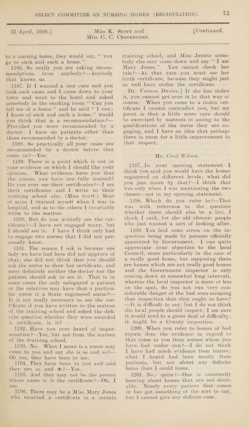 to a nursing home, they would say, ‘‘ you go to such and such a home.”’’ 1186. So really you are taking recom- mendations from anybody?—Anybody that knows us. 1187. If I wanted a rest cure and you took such cases and I came down to your town and went to the hotel and asked somebody in the smoking room ‘‘ Can you tell me of a home ”’ and he said ‘‘ I can; I know of such and such a home,”’ would you think that is a recommendation ?— Provided you were recommended by a doctor; I have no patients other than those recommended by a doctor. 1188. So practically all your cases are recommended by a doctor before they come in?—Yes. 1189. There is a point which is not in your evidence on which I should hke your opinion. What evidence have you that the nurses you have are fully trained? Do you ever see their certificates ?—I see their certificates and I write to their training school also. (Miss Scott.) Most of mine I trained myself when I was in hospital, and as to the others I invariably write to the matron. 1190. But do you actually see the cer- tificate ?—I have not engaged many, but IL should see it. I have J think only had to engage two nurses that I did not per- sonally know. 1191. The reason I ask is because one lady we have had here did not approve of that; she did not think that you should ask the nurse to show her certificate, and most definitely neither the doctor nor the patient should ask to see it. That is in some cases the only safeguard a patient or the relatives may have that a particu- lar nurse is a State registered nurse P— It is not really necessary to see the cer- tificate if you have written to the matron of the training school and asked the defi- nite question whether they were awarded a certificate, is it? 1192. Have you ever heard of imper- senation &gt;—Yes, but not from the matron of the training school. 1193. No. ‘What I mean is a nurse may come to you and say she is so and so! P— Oh yes, they have been to me. 1194. They have been to you and said they are so and so?—Yes. 1195. And they may not be the person whose name is in the certificate ?—Oh, I see. 1196. There may be a ilies Mary Jones who received a certificate in a certain   training school, and Miss Jennie some- body else may come down and say ‘‘ I am Mary Jones.’? You cannot check her taleP—At that rate you must see her birth certificate, because they might just as well have stolen the certificate. Dr. Vernon Davies.| If she has stolen it, you cannot get over it in that way oi course. When you come to a stolen cer- tificate I cannot contradict you, but my point is that a little more care should be exercised by matrons in seeing to the qualifications of the nurse they are en- gaging, and I have an idea that perhaps there is room for a little improvement in that respect. Mr. Ceécil Wilson. 1197. In your opening statement I think you said you would have the homes registered on different levels; what did you just mean by that?—I think that was only when I was mentioning the two classes—not in my opening statement. 1198. Which do you refer to?—That was with reference to the question whether there should also be a list, I think I said, for the old chronic people who just wanted a sort of looking after. 1199. You laid some stress on the in- spection being made by persons officially appointed by Government. I can quite appreciate your objection to the local Council, more particularly in the case of a really good home, but supposing there are homes which are not really good homes and the Government inspector is only coming down at somewhat long intervals, whereas the local inspector is more or less on the spot, do you not run very con- siderable danger of the bad ones escaping that inspection that they ought to have? —Ii is difficult to say, but I do not think the local people should inspect; I am sure it would tend to a great deal of difficulty ; it might be a County inspection. 1200. When you refer to homes of bad repute does the evidence in regard to that come to you from nurses whom you have had under you?P—I do not think I have had much evidence from nurses; what I heard had been mostly from patients, but not about any definite home than I could name. 1201. No; quite?—One is constantly hearing about homes that are not desir- able. Nearly every patient that comes in has got something of the sort to say, but I cannot give any definite case.