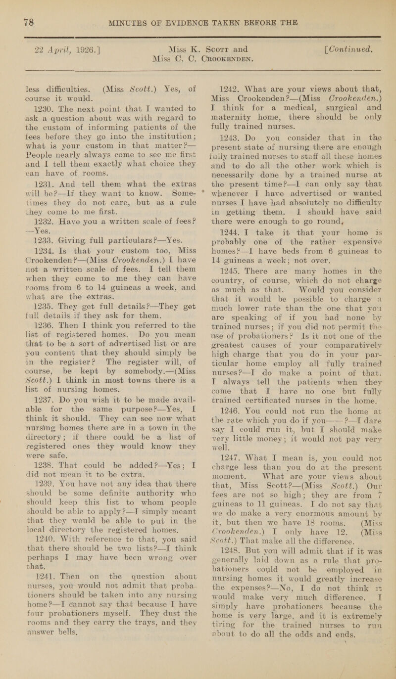  22 April, 1926. ]  (Continued. less difficulties. course it would. 1230. The next point that I wanted to ask a question about wag with regard to the custom of informing patients of the fees before they go into the institution; what is your custom in that matter ?— People nearly always come to see me first and I tell them exactly what choice they ean have of rooms. 1231. And tell them what the extras will beP—If they want to know. times they do not care, but as a rule ihey come to me first. 1232. Have you a written scale of fees? —Yes. 1233. Giving full particulars?—Yes. 1234. Is that your custom too, Miss Crookenden?—(Miss Crookenden.) I have not a written scale of fees. I tell them when they come to me they can have rooms from 6 to 14 guineas a week, and vhat are the extras. 1235. They get full details?—They get full details if they ask for them. 1236. Then I think you referred to the list of registered homes. Do you mean that to be a sort of advertised list or are you content that they should simply be in the register? The register will, of course, be kept by somebody.—(Miss Scott.) I think in most towns there is a list of nursing homes. 1237. Do you wish it to be made avail- able for the same purposeP—Yes, I think it should. They can see now what nursing homes there are in a town in the directory; if there could be a list of registered ones they would know thev were safe. . 1238. That could be added?—Yes; I did not mean it to be extra. 1239. You have not any idea that there should be some definite authority who should keep this lst to whom people should be able to apply ?—I simply meant that they would be able to put in the local directory the registered homes. 1240. With reference to that, you said that there should be two lists?—I think perhaps I may have been wrong over that. 1241. Then on the question about nurses, you would not admit that proba- tioners should be taken into any nursing home ?—I cannot say that because I have four probationers myself. They dust the rooms and they carry the trays, and they answer bells, (Miss Scott.) Yes, of 1242. What are your views about that, Miss Crookenden?—(Miss Crookenden.) I think for a medical, surgical and maternity home, there should be only fully trained nurses. 1243. Do you consider that in the present state of nursing there are enough fully trained nurses to staff all these homes and to do all the other work which is necessarily done by a trained nurse at the present time?—I can only say that whenever I have advertised or wanted nurses I have had absolutely no difficulty in getting them. [| should have said there were enough to go round, 1244. I take it that your home is probably one of the rather expensive homes?—I have beds from 6 guineas to 14 guineas a week; not over. 1245. There are many homes in the country, of course, which do not charge as much as that. Would you consider that it would be possible to charge 2 much lower rate than the one that you are speaking of if you had none by trained nurses; if you did not permit the use of probationers? Is it not one of the greatest causes of your comparatively high charge that you do in your par- ticular home employ all fully trained nurses?—I do make a point of that. I always tell the patients when they come that I have no one but fully trained certificated nurses in the home. 1246. You could not run the home ait the rate which you do if you—— ?—I dare say I could run it, but I should make very little money; it would not pay very well. 1247. What I mean is, you could not charge less than you do at the present moment. What are your views about that, Miss Scott?—(Miss Scott.) Our fees are not so high; they are from 7 guineas to 11 guineas. I do not say that we do make a very enormous amount by it, but then we have 18 rooms. (Miss Crookenden.) I only have 12. (Miss Scott.) That make all the difference. 1248. But you will admit that if it was generally laid down as a rule that pro- bationers coyld not be employed in nursing homes it would greatly increase the expenses?P—_No, I do not think it would make very much difference. I simply have probationers because the home is very large, and it is extremely tiring for the trained nurses to run about to do all the odds and ends.