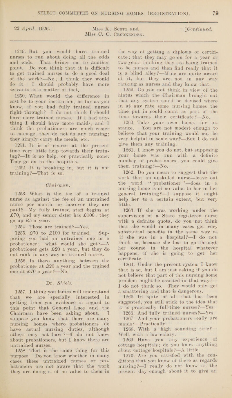 Miss C. C 1249. But you would have trained nurses to run about doing all the odds and ends. That brings me to another point. Do you think that it is difficult to get trained nurses to do a good deal of the work?—No; I think they would do it. I should probably have more servants as a matter of fact, 1250. What would the difference in cost be to your. institution, as far as you know, if you had fully trained nurses right through?—I do not think I should have more trained nurses. If I had any- thing I should have more maids, and I think the probationers are much easier to manage, they do not do any nursing; they simply carry the meals, etc. 1251. It is of course at the present time very little help towards their train- ~ing?—It is no help, or practically none. They go on to the hospitals. 1252. It is breaking in, but it is not training ?—That is so. Chairman. 1253. What is the fee of a trained nurse as against the fee of an untrained nurse per month, or however they are paid ?—My fully trained staff begins at £70, and my senior sister has £100; they go up £5 a year. 1254. Those are trained?—Yes. 1255. £70 to £100 for trained. Sup- pesing you had an untrained one or a probationer; what would she get?—A probationer gets £20 a year, but they do not rank in any way as trained nurses. 1256. Is there anything between the probationer at £20 a year and the trained one at £70 a year ?—No. Dr. Shiels. 1257. I think you ladies will understand that we are specially interested in getting from you evidence in regard to this point that General Luce and the Chairman have been asking about. I suppose you know that there are many nursing homes where probationers do have actual nursing duties, although others may not have?—I do not know about probationers, but I know there are untrained nurses. 1258. That is the same thing for this purpose. Do you know whether in many cases these untraired nurses or pro- bationers are not aware that the work they are doing is of no value to them in   the way of getting a diploma or certifi- cate; that they may go on for a year or two years thinking they are being trained to be nurses and then find really that it is a ‘blind alleyP—Mine are quite aware of it, but they are not in any way ranking as nurses and they know that. 1259. Do you not think in view of the hiatus which the Chairman brought out that any system could be devised where in at any rate some nursing homes the time put in could count as part of the time towards their certificate ?—No. 1260. Take your own home, for in- stance. You are not modest enough to believe that your training would not be very helpful in some way ?—But I do not give them. any training. 1261. I know you do not, but supposing your home was run with a definite number of probationers, you could give them training ?P—No. 1262. Do you mean to suggest that the work that an unskilled nurse—leave out the word ‘* probationer ’’—does in a nursing home is of no value to her in her general training?—I suppose it might help her to a certain extent, but very little. 1263. If she was working under the supervision of a State registered nurse with a definite quota, do you ‘not think that she would in many cases get very substantial benefits in the same way as if she was in a _ hospitalP—I do not think so, because she has to go through her course in the hospital whatever happens, if she is going to get her certificate. 1264. Under the present system I know that is so, but I am just asking if you do not believe that part of this nursing home problem might \be assisted in that way? I do not think so. They would only get a smattering and that is dangerous. 1265. In spite of all that has been suggested, you still stick to the idea that it is practically full-time nurses?—Yes. 1266. And fully trained nurses ?—Yes. 1267. And your probationers really are maids ?’—Practically. 1268. With a high sounding title?— Well, with a low salary. 1269. Have you any experience of cottage hospitals; do you know anything about cottage hospitals ?—A little. 1270. Are you satisfied with the con- ditions that you know of there as regards nursing ?—I really do not know at the present day enough about it to give an 