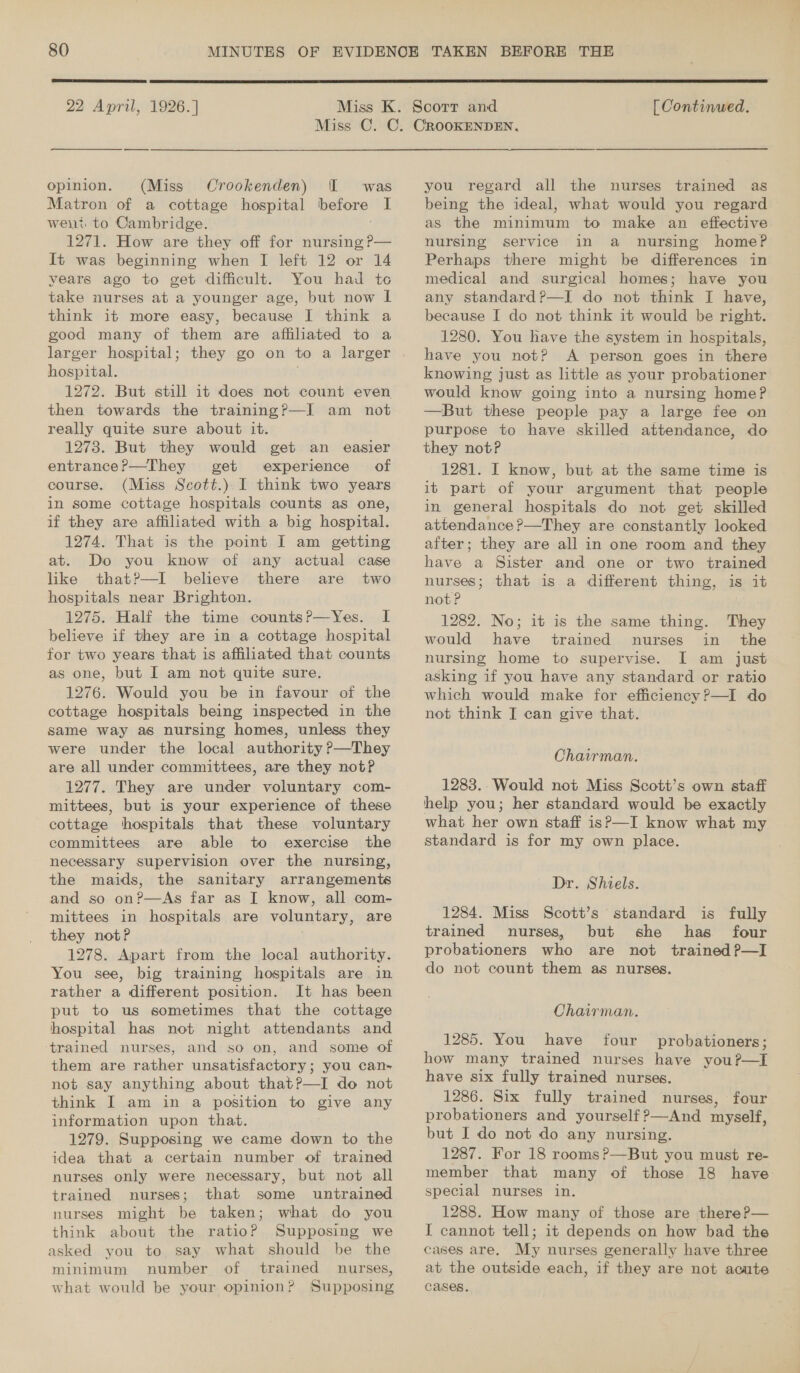  22 April, 1926. ]  [ Continued. _ opinion. (Miss Crookenden) I was Matron of a cottage hospital before I went: to Cambridge. 1271. How are they off for nursing P— It was beginning when I left 12 or 14 years ago to get difficult. You had to take nurses at a younger age, but now lL think it more easy, because I think a good many of them are affiliated to a larger hospital; they go on to a larger hospital. 1272. But still it does not count even then towards the training?—I am not really quite sure about it. 1273. But they would get an easier entrancePr—They get experience of course. (Miss Scott.) I think two years in some cottage hospitals counts as one, if they are affiliated with a big hospital. 1274. That is the point I am getting at. Do you know of any actual case like that?—I believe there are two hospitals near Brighton. 1275. Half the time countsP—Yes. I believe if they are in a cottage hospital for two years that is affiliated that counts as one, but I am not quite sure. 1276. Would you be in favour of the cottage hospitals being inspected in the same way as nursing homes, unless they were under the local authority Pp—They are all under committees, are they not? 1277. They are under voluntary com- mittees, but is your experience of these cottage hospitals that these voluntary committees are able to exercise the necessary supervision over the nursing, the maids, the sanitary arrangements and so on?—As far as I know, all com- mittees in hospitals are voluntary, are they not? 1278. Apart from the local authority. You see, big training hospitals are in rather a different position. It has been put to us sometimes that the cottage hospital has not night attendants and ‘trained nurses, and so on, and some of them are rather unsatisfactory; you can~ not say anything about that?—I do not think I am in a position to give any information upon that. 1279. Supposing we came down to the idea that a certain number of trained nurses only were necessary, but not all trained nurses; that some untrained nurses might be taken; what do you think about the ratio? Supposing we asked you to, say what should be the minimum number of trained nurses, what would be your opinion? Supposing you regard all the nurses trained as being the ideal, what would you regard as the minimum to make an effective nursing service in a nursing home? Perhaps there might be differences in medical and surgical homes; have you any standard?—I do not think I have, because I do not think it would be right. 1280. You have the system in hospitals, have you not? A person goes in there knowing just as little as your probationer would know going into a nursing home? —But these people pay a large fee on purpose to have skilled attendance, do they notP 1281. I know, but at the same time is it part of your argument that people in general hospitals do not get skilled attendance ?—They are constantly looked after; they are all in one room and they have a Sister and one or two trained nurses; that is a different thing, is it not? 1282. No; it is the same thing. They would have trained nurses in the nursing home to supervise. I am just asking if you have any standard or ratio which would make for efficiency?—I do not think I can give that. Chairman. 1283.-Would not Miss Scott’s own staff help you; her standard would be exactly what her own staff is?P—I know what my standard is for my own place. Dr. Shiels. 1284. Miss Scott’s standard is fully trained nurses, but she has four probationers who are not trained P—I do not count them as nurses. Chairman. 1285. You have four probationers; how many trained nurses have you?—I have six fully trained nurses. 1286. Six fully trained nurses, four probationers and yourself ?—And myself, but I do not do any nursing. 1287. For 18 rooms?—But you must re- member that many of those 18 have: special nurses in. 1288. How many of those are thereP— I cannot tell; it depends on how bad the cases are. My nurses generally have three at the outside each, if they are not acute cases.