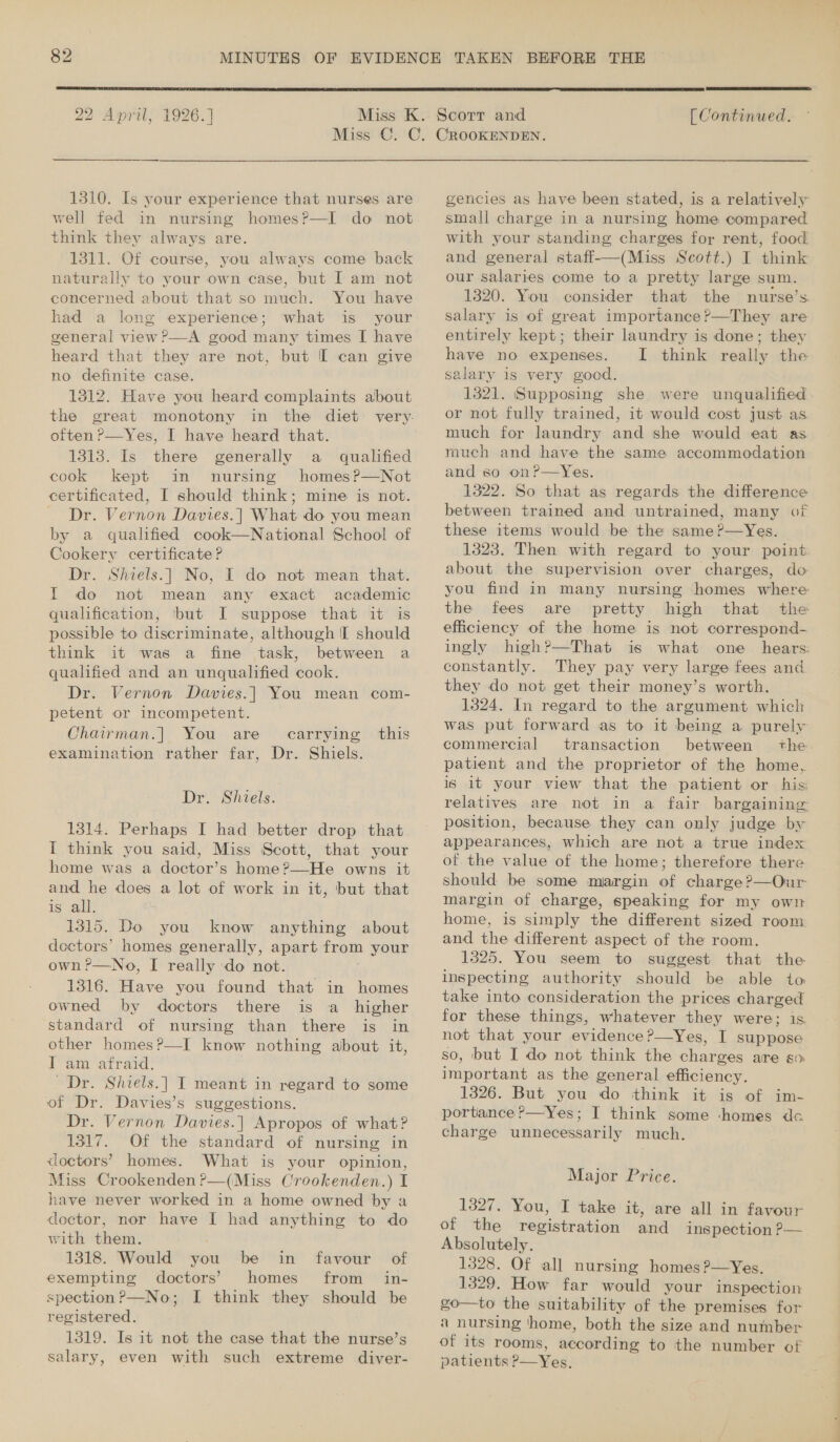  22 April, 1926.]  [ Continued. 1310. Is your experience that nurses are well fed in nursing homes?—I do not think they always are. 1311. Of course, you always come back naturally to your own case, but I am not concerned about that so much. You have had a long experience; what is your general view ?&gt;—A good many times I have heard that they are not, but I can give no definite case. 1312. Have you heard complaints about the great monotony often ?—Yes, I have heard that. 1313. Is there generally a qualified cook kept in nursing homes ?—Not certificated, I should think; mine is not. — Dr. Vernon Davies.] What do you mean by a qualfied cook—National School of Cookery certificate ? Dr. Shiels.| No, I do not mean that. I do not mean any exact academic qualification, but I suppose that it is possible to discriminate, although I should think it was a fine task, between a qualified and an unqualified cook. Dr. Vernon Davies.| You mean com- petent or incompetent. Chairman.| You are examination rather far, Dr. carrying this Shiels. Dr. Shiels. 1314. Perhaps I had better drop that I think you said, Miss Scott, that your home was a doctor’s home ?—He owns it and he does a lot of work in it, but that is all. 1315. Do you know anything about doctors’ homes generally, apart from your own ?—No, I really do not. 1316. Have you found that in homes owned by doctors there is a higher standard of nursing than there is in other homes?—I know nothing about it, I am afraid. Dr. Shiels.| I meant in regard to some of Dr. Davies’s suggestions. Dr. Vernon Davies.| Apropos of what? 1317. Of the standard of nursing in doctors’ homes. What is your opinion, Miss Crookenden?—(Miss Crookenden.) I have never worked in a home owned by a doctor, nor have I had anything to do with them. 1318. Would you be in favour of exempting doctors’ homes from _ in- spection?—No; I think they should be registered. 1319. Is it not the case that the nurse’s salary, even with such extreme diver- gencies as have been stated, is a relatively small charge in a nursing home compared with your standing charges for rent, food and general staff-——(Miss Scott.) I think our salaries come to a pretty large sum. 1320. You consider that the nurse’s salary is of great importance ?—They are entirely kept; their laundry is done; they have no expenses. I think really the salary is very good. 1321. ‘Supposing she were unqualified or not fully trained, it would cost just as much for laundry and she would eat as much and have the same accommodation and so on?—yYes. 1322. So that as regards the difference between trained and untrained, many of these items would be the same ?—Yes. 1323. Then with regard to your point about the supervision over charges, do you find in many nursing homes where the fees are pretty high that the efficiency of the home is not correspond- ingly high?—That is what one hears: constantly. They pay very large fees and they do not get their money’s worth. 1324. In regard to the argument which was put forward as to it being a purely commercial transaction between the. patient and the proprietor of the home, is it your view that the patient or his: relatives are not in a fair bargaining position, because they can only judge by appearances, which are not a true index ot the value of the home; therefore there should be some margin of charge ?—Our margin of charge, speaking for my own home, is simply the different sized room and the different aspect of the room. 1325. You seem to suggest that the inspecting authority should be able to take into consideration the prices charged for these things, whatever they were; is not that your evidence ?—yYes, I suppose so, but I do not think the charges are so important as the general efficiency. 1326. But you do think it is of im- portance ?—Yes; I think some homes de charge unnecessarily much. Major Price. 1327. You, I take it, are all in favour of the repisiration sind inspection ?-— Absolutely. 1328. Of all nursing homes ?—yYes. 1329. How far would your inspection go—to the suitability of the premises for a nursing ‘home, both the size and number of its rooms, according to the number of patients P—Yes,