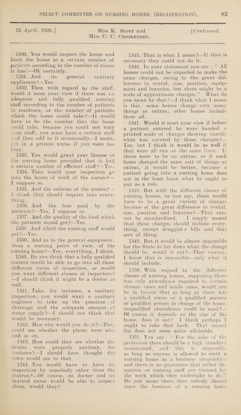 =  1330. You would inspect the house and limit the house to a certain number of patients according to the number of rooms it hast—-Oh certainly. 1331. And its appliances ?&gt;—Yes. 1332. Then with regard to the staff, would it meet your view if there was an adequate and fully qualified nursing staff according to the number of patients in residence, or the number of patients which the home could take?—It wouid have to be the number that the home eould take, because you could not vary your staff; you must have a certain staff and then add to it occasionally—I mean, eet in a private nurse if you were too busy. 1333. You would grant your licence to the nursing home provided that it had a certain number of efficient staff?—Yes. 1334. Then would your inspection go into the hours of work of the nurses ?-— { suppose so. 1335. And the salaries of the nurses? -— it think they should inquire into every- thing. 13386. And the fees paid by the patients ?—Yes, I suppose so. 1337. And the quality of the food which the patients would get ?—Yes. 1338. And which the nursing staff would get P—Yes. 1339. And as to the general equipment, from a nursing point of view, of the nursing home ?—Yes; everything, I think. 1340. Do you think that a fully qualified matron would be able to go into all those different forms of inspection, or would you want different classes of inspectors? —I should think it might be a doctor as well. 1341. Take, for instance, a sanitary inspection; you would want a sanitary engineer to take up the question of drainage and the adequate amount cf water supply?—I should not think that would be necessary. - 13842. How else would you do it?—They could see whether the places were airy and’ so on. 1343. How could they see whether the drains , were properly sanitary, for instance ?—I should have thought the town would see to that. 1344. You would have to have an inspection by somebody other than the matron ?—Of course, no doctor and no trained nurse would be able to inspect them, would they? general sanitary  1345. That is what I mean?—If that is necessary they could not do it. 1346. In your statement you say: ‘ All homes could not be expected to make the same charges, owing to the great dif- ference in rental, size, position, equip- ment and luxuries, but there might be a scale of approximate charges.’’ What do you mean by that ?—I think what I mean is this: some homes charge very many things as extras; other homes include them all. 1347. Would it meet your view if before a patient entered he were. handed a printed scale of charges showing exactly what was covered by those charges ?—- Yes, but I think it would be as well if they were all run on the same lines. Ii there were to be no extras, or if each home charged the same sort of things as extras, it would be better, because a patient going into a nursing home does not in the*least know what he ought to pay as a rule. 1348. But with the different classes of nursing homes, as you say, there would have to be a great variety of charges because of the great difference in rental, size, position and luxuries?—That can- not be standardised. I simply meant that those charges should include every- thing, except druggists bills and that sort of thing. 1349. But it would be almost impossible for the State to lay down what the charge should be, would it not?—They ‘cannot; I know that is impossible—only what it should include. 13850. With regard to the different classes of nursing homes, supposing there was only attendance required to certain chronic cases and senile cases, would you be in favour that as long as there was a quahfied nurse or a qualified matron or qualified person in charge of the home, unqualified attendance could be used P— Of course it depends on the size of the home, does it not? I think perhaps I ought to take that back. That second list does not seem quite advisable. 1351. You say: “‘ For the sake of the profession there should be a high standard maintained, and this is impossible as long as anyone is allowed to start a nursing home as a business proposition and there is no guarantee that either tho matron or nursing staff are trained for the work which they undertake to do.”’ Do you mean there that nobody should start the business of a nursing home