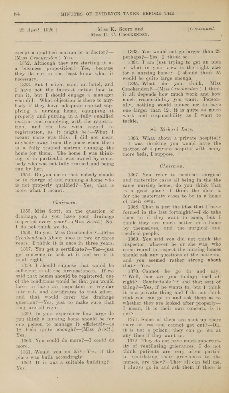  22 April, 1926.] . [ Continued, except a qualified matron or a doctor ?— (Miss Crookenden.) Yes. 13852. Although they are starting it as a business proposition?—Yes, because they do not in the least know what is necessary. 1353. But I might start an hotel, and I have not the faintest notion how to run it, but I should engage a manager who did. What objection is there to any- body if they have adequate capital sup- plying a nursing home, equipping it properly and putting in a fully qualified matron and complying with the registra- tion, and the law with regard to registration, as it might be?—What I meant more was this: I did not mean anybody away from the place when there is a fully trained matron running the home for them. The home I was think- ing of in particular was owned by some- body who was not fully trained and being run by her. 1354. Do you mean that nobody should be in charge of and running a home who is not properly qualified?—Yes; that is more what I meant. Chairman. 1355. Miss Scott, on the question of drainage, do you have your drainage inspected every year?—(Miss Scott.) No, I do not think we do. 1356. Do you, Miss Crookenden ?—(Miss Crookenden.) About once in two or three years; I think it is once in three years. 1357. You get a certificate P—Yes—just get someone to look at it and see if it is all right.” a 1858. I should suppose that would be sufficient in all the circumstances. If we said that homes should be registered, one of the conditions would be that you would have to have an inspection at regular intervals and certificates to that effect, and that would cover the drainage question?—Yes, just to make sure that they are all right. 1359. In your experience how large do you think a nursing home should be for one person to manage it efficiently—is 18 beds quite enoughP—(Miss Scott.) Yes. 1360. You could do more?—I could do more. 1361. (Would you do 25?—Yes, place was built accordingly. 1362. If it was a suitable building ?— if the  1363. You would not go larger than 25 perhaps?—Yes, I think so. 1364. I am just trying to get an idea of what. in your view is the right size for a nursing home?—TI should think 25 would be quite large enough. _ 1865. What do you think, Miss Crookenden ?—(Miss Crookenden.) I think it all depends how much work and how much responsibility you want. Person- ally, nothing would induce me to have one larger than 12; it is quite as much work and responsibility as I want to tackle. Sir Richard Luce. 1366. What about a private hospital? —J was thinking you would have the matron of a private hospital with many more beds, I suppose. | Chairman. 1367: You refer to medical, surgical and maternity cases all being in the the same nursing home; do you think that is a good plan?—I think the ideal is for the maternity cases to be in a home of their own. 1368. That is just the idea that I have formed in the last fortnight?—I do take them in if they want to come, but I think they are much better in a home by themselves, and the surgical and 1369. You said you did not think the inspector, whoever he or she was, who came round to inspect the nursing homes should ask any questions of the patients, and you seemed rather strong about -that ?—Yes. 1370. Cannot he go in and say; ‘Well, how are you to-day; food all right? Comfortable ’’? and that sort of thing P—Yes, if he wants to, but I think it is a private thing and I do not think that you can go in and ask them as to whether they are looked after properly— I mean, it is their own concern, is it not? . 1371. Some of them are shut up there more or less and cannot get out?—Oh, ib is not a prison; they can go out at any time if they want to. 1372. They do not have much opportun- ity of ventilating grievances; I do not think patients are very often partial to ventilating their grievances to the nurses, are they ?—They all can tell me.