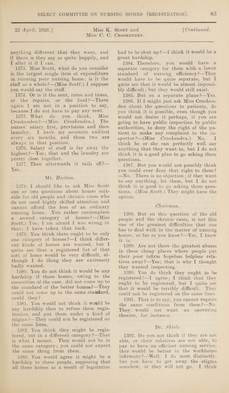e  22 April, 1926.] [ Continued. anything different that they want, and if there is they say so quite happily, and I alter it if I can. . 1373. Miss Scott, what do you consider is the largest single item of expenditure in running your nursing home; is it the staff as a whole?—(Miss Scott.) I suppose you would say the staff. 1374. Or is it the rent, rates and taxes, or the repairs, or the food?—There again IT am not in a position to say, because I do not have to pay any rent. 1875. What do you think, Miss Crookenden?—(Miss Orookenden.) The nurses’ salary first, provisions and then laundry. I have my accounts audited every six months, and those two are always in that position. 1376. Salary of staff is far away the highest ?—Yes; that and the laundry are pretty close together. 1377. Then afterwards Yes, it tails off P— Mr. Haslam. 1378. I should like to ask Miss Scott one or two questions about homes suit- able for old people and chronic cases who do not need highly skilled attention and cannot afford the fees of an ordinary nursing home. You rather contemplate a second category of homes?—(Miss Scott.) Yes; I am afraid I was wrong in that; I have taken that back. 1379. You think there ought to be only one category of homes?—TI think differ- quite see that a registered list of that sort of home would be very difficult, al- though I do thing they are extremely badly wanted. 1380. You do not think it would be any hardship if those homes, owing to the necessities of the case, did not come up to the standard of the better homes?—They could not come up to the same standard, could they? 1381. You would not think it would be tration and put them under a kind of stigma ?—They could not be registered or the same lines. 1382. You think they might be regis- tered, but in a different category ?—That is what I meant. They would not be in the same category; you could not expect the same thing from them. 1383. You would agree it might be a hardship to these people, supposing that all these homes as a result of legislation had to be shut up?—I think it would be a great hardship. 1384. Therefore, you would have a separate category for them with a lower standard of nursing efficiency P—They would have to be quite separate, but I quite see that it would be almost impossi- bly difficult; but they would still exist. 1385. But on a separate plane ?—Yes. 1386. If I might just ask Miss Crooken- den about the questions to patients, do you think it is possible, even though you would not desire it perhaps, if you are going to have public inspection by public authorities, to deny the right of the pa- tient to make any complaint to the in- spector ?—(Miss Crookenden.) No. I think he or she can perfectly well say anything that they want to, but I do not think it is a good plan to go asking them questions. 1387. But you would not possibly think you could ever deny that right to them? —No. There is no objection; if they want to say anything, let them, but I do not think it is good to go asking them ques- tions. (Miss Scott.) They might have the option. Chairman. 1388. But on this question of the old people and the chronic cases, is not this one of the greatest difficulties that one has to deal with in the matter of nursing homes, so far as you know ?—Yes, I know iss 1389. Are not there the greatest abuses in these cheap places where people put their poor infirm hopeless helpless rela- tives away?—Yes; that is why I thought they wanted inspecting. 1390. You do think they ought to be registered?—I agree; [I think that they ought to be registered, but I quite see that it would be terribly difficult. They could not be registered on the same lines. 1391. That is to say, you cannot require the same conditions from them?—wNo. They would not want an _ operating theatre, for instance. Dr. Shiels. 1392. Do you not think if they are not able, or their relatives are not able, to pay to have an efficient nursing service, they would be better in the workhouse infirmary ?—Well, I do most distinctly, but you have to get away the stigma somehow, or they will not go. I think