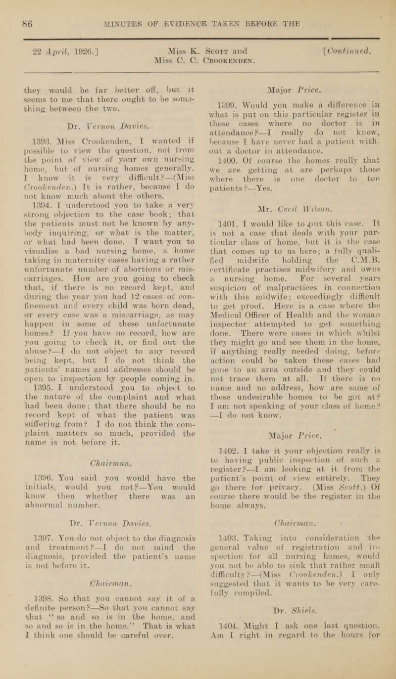 CO o&gt; {  22 April, 1926.]  [ Continued. they would be far better off, but it seems to me that there ought to be some- thing between the two. Dr. Vernon Davies. 1393. Miss Crookenden, I wanted if possible to view the question, not from the point of view of your own nursing home, but of nursing homes generally. I know it- is very difficult?—(Miss Orookenden.) It is rather, because I do not know much about the others. 1394. I understood you to take a very strong objection to the case book; that the patients must not be known by any- body inquiring, or what is the matter, or what had been done. I want you to visualise a bad nursing home, a home taking in maternity cases having a rather unfortunate number of abortions or mis- carriages. How are you going to check that, if there is no record kept, and during the year you had 12 cases of con- finement and every child was born dead, or every case was a miscarriage, as may happen in some of these unfortunate homes? Jf you have no record, how are you going to check it, or find out the abuse ?—I do not object to any record being kept, but I do not think the patients’ names and addresses should be open to inspection by people coming in. 1395. I understood you to object to the nature of the complaint and what had been done; that there should be no record kept of what the patient was suffering from? TI do not think the com- plaint matters so much, provided the name is not before it. Chairman. 1396. You said you would have the initials, would you not?—You would know then whether there was an abnormal number. : Dr. Vernon Davies. 1397. You do not object to the diagnosis and treatment?—I do not mind the diagnosis, provided the patient’s name is not before it. Chairman. 1398. So that you cannot say it of a definite person ?—So that you cannot say that ‘‘so and so is in the home, and so and so is in the home.”? That is what I think one should be careful over. Major Price. 1599. Would you make a difference in what is put on this particular register in those cases where no doctor is in attendance?—I_ really do not know, because I have never had a patient with- out a doctor in attendance. 1400. Of course the homes really that We are getting at are perhaps those where there is one doctor to ten patients ?—Yes. Mr. Cecil Wilson. 1401. I would like to put this case. It is not a case that deals with your par- ticular class of home, but it is the case that comes up to us here; a fully quali-. fied midwife holding the OC.M.B. certificate practises midwifery and owns a nursing home. For several years suspicion of malpractices in connection with this midwife; exceedingly difficult to get proof. Here is a case where the Medical Officer of Health and the woman inspector attempted to get something done. There were cases in which whilst they might go and see them in the home, if anything really needed doing, before action could be taken these cases had gone to an area outside and they could not trace them at all. If there is no name and no address, how are some of these undesirable homes to be got at? I am not speaking of your class of home? —I do not know. Major Price. 1402. I take it your objection really is to having public inspection of such a register?—I am looking at it from the patient’s point of view entirely. They go there for privacy. (Miss Scott.) Of course there would be the register in the home always. Ohairman. 1403. Taking into consideration the general value of registration and in- spection for all nursing homes, would you not be able to sink that rather small difficulty P—(Miss Crookenden.) I only suggested that it wants to be very care- fully compiled. Dr. Shiels. 1404. Might I ask one last question. Am I right in regard to the hours for