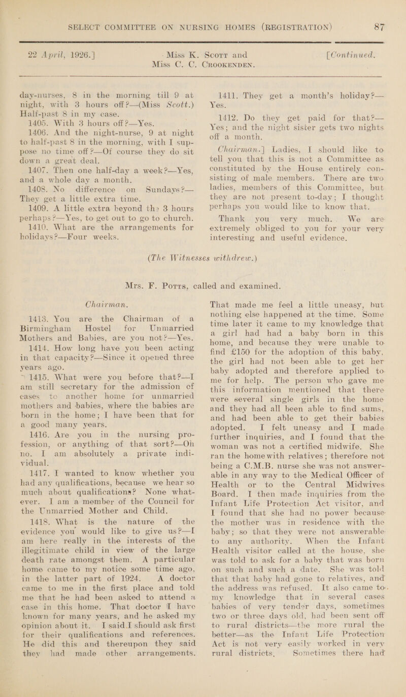  22 April, 1926. ]  [ Continued, day-nurses, 8 in the morning till 9 at night, with 3 hours offP—(Miss Scott.) Half-past 8 in my ease. 1405. With 3 hours off P—Yes. 1406. And the night-nurse, 9 at night to halt-past 8 in the morning, with I sup- pose no time off ?—Of course they do sit down a great deal. 1407. Then one half-day a week ?—Yes, and a whole day a month. 1408. No difference on They get a little extra time. 1409. A little extra beyond the 3 hours perhaps ?—Yes, to get out to go to church. 1410. What are the arrangements for holidays?—Four weeks. Sundays P—  1411. They get a month’s holiday ?— Yes. 1412. Do they get paid for that?— Yes; and the night sister gets two nights off a month. Chairman.| Ladies, I should like to tell you that this is not a Committee as constituted by the House entirely con- sisting of male members. There are two ladies, members of this Committee, but they are not present to-day; I thought perhaps you would hke to know that. Thank you very much... We are extremely obliged to you for your very interesting and useful evidence. Chairman. 1413. You are the Chairman of a Birmingham Hostel for Unmarried Mothers and Babies, are you not ?—Yes. 1414. How long have you been acting in that capacity ?—Since it opened three years ago. ~*~ 1415. What were you before that?—tI am still secretary for the admission cf cases to another home for unmarried mothers and babies, where the babies are born in the home; I have been that for a good many years. 1416. Are you in the fession, or nOssk am vidual. 1417. I wanted to know whether you had any qualifications, because we hear so much about qualifications? None what- ever. JL am a member of the Council for the Unmarried Mother and Child. 1418. What is the nature of the evidence you would like to give usP—I am here really in the interests of the illegitimate child in view of the large death rate amongst them. A particular home came to my notice some time ago, in the latter part of 1924. A doctor came to me in the first place and told me that he had been asked to attend « case in this home. That doctor I have known for many years, and he asked my opinion about it. I said.I should ask first for their qualifications and references. He did this and thereupon they said they had made other arrangements. nursing pro- anything of that sort?—Oh absolutely a private indt- That made me feel a little uneasy, but nothing else happened at the time. Some time later it came to my knowledge that a girl had had a baby born in this home, and because they were unable to. find £150 for the adoption of this baby, the girl had not been able to get her baby adopted and therefore applied to me for help. The person who gave me this information mentioned that there were several single girls in the home and they had all been able to find sums, and had been able to get their babies adopted. I felt uneasy and I made further inquiries, and I found that the woman was not a certified midwife. She ran the home with relatives; therefore not being a C.M.B. nurse she was not answer-- able in any way to the Medical Officer of Health or to the Central Midwives Board. I then made inquiries from the Infant Life Protection Act visitor, and I found that she had no power because: the mother was in residence with the baby; so that they were not answerable to any authority. When the Infant Health visitor called at the house, she was told to ask for a baby that was born on such and such a date. She was told that that baby had gone to relatives, and the address was refused. It also came to. my knowledge that in several cases babies of very tender days, sometimes two or three days old, had been sent off to rural districts—the more rural the better—as the Infant Life Protection Act is not very easily worked in very rural districts, Sometimes there had