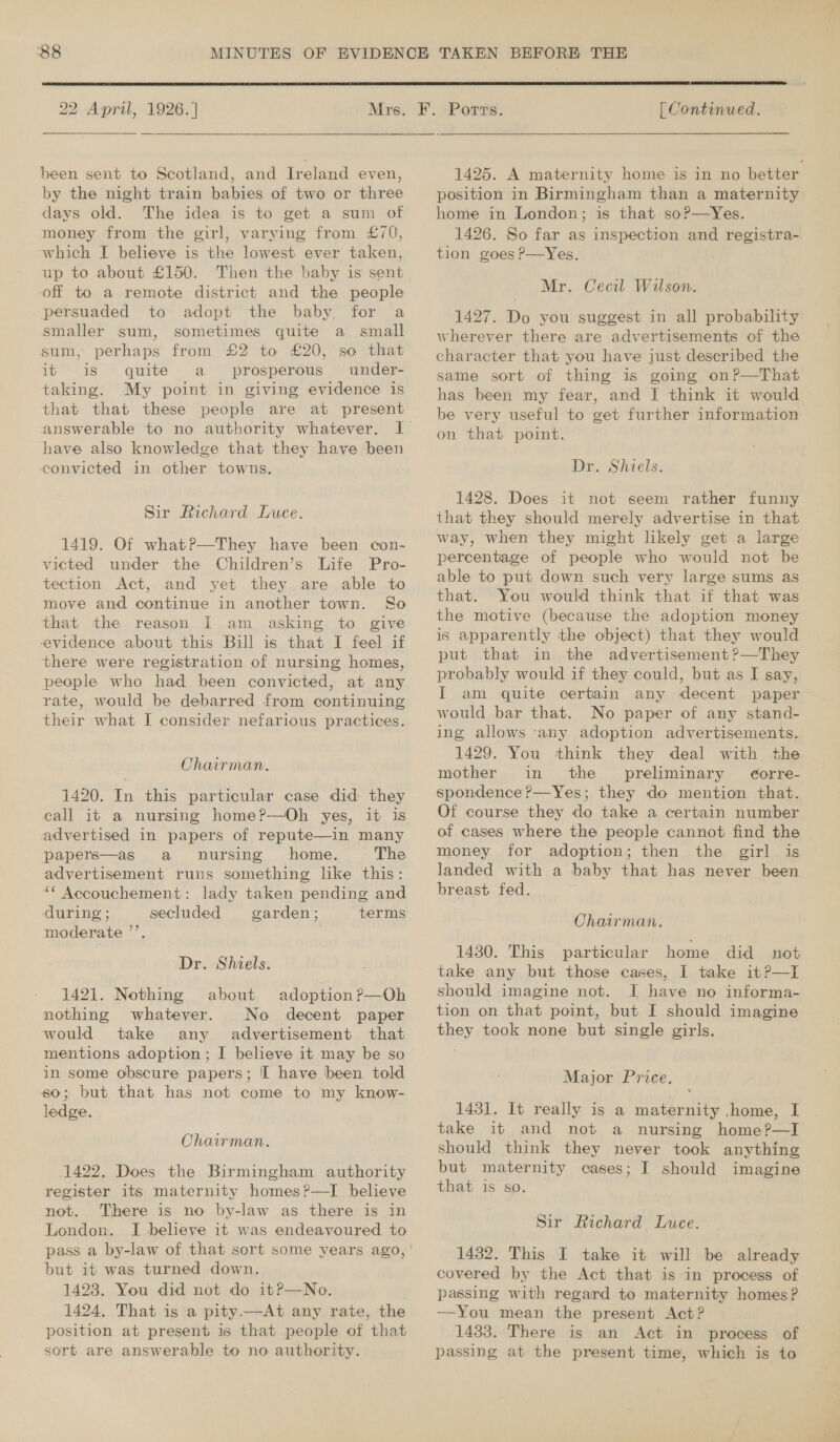  22 April, 1926. ] been sent to Scotland, and Ireland even, by the night train babies of two or three days old. The idea is to get a sum of money from the girl, varying from £70, which I believe is the lowest ever taken, up to about £150. Then the baby is sent off to a remote district and the people persuaded to adopt the baby, for a smaller sum, sometimes quite a small sum, perhaps from £2 to £20, so that it is quite a prosperous’ under- taking. My point in giving evidence is that that these people are at present have also knowledge that they have been convicted in other towns. Sir Richard Luce. 1419. Of what?—They have been con- victed under the Children’s Life Pro- tection Act, and yet they are able to move and continue in another town. So that the reason I am asking to give evidence about this Bill is that I feel if there were registration of nursing homes, people who had been convicted, at any rate, would be debarred from continuing their what I consider nefarious practices. Chairman. 1420. In this particular case did they eall it a nursing home?—Oh yes, it is advertised in papers of repute—in many papers—as a nursing home. The advertisement runs something like this: “* Accouchement: lady taken pending and during ; secluded garden; terms moderate ’’. Dr. Shiels. 1421. Nothing about adoption ?—Oh nothing whatever. No decent paper would take any advertisement that mentions adoption; I believe it may be so in some obscure papers; I have been told 60; but that has not come to my know- ledge. Chairman. 1422. Does the Birmingham authority register its maternity homes?—I believe not. There is no by-law as there is in London. I believe it was endeavoured to but it was turned down. 1423. You did not do itP—No. 1424, That is a pity.—At any rate, the position at present is that people of that sort are answerable to no authority.  [ Continued. 1425. A maternity home is in no better position in Birmingham than a maternity home in London; is that so?—Yes. 1426. So far as inspection and registra- tion goes P—Yes. Mr. Cecil Wilson. 1427. Do you suggest in all probability wherever there are advertisements of the character that you have just described the same sort of thing is going on?—That has been my fear, and I think it would be very useful to get further information on that point. Dr. Shiels. 1428. Does it not seem rather funny that they should merely advertise in that way, when they might likely get a large percentage of people who would not be able to put down such very large sums as that. You would think that if that was the motive (because the adoption money is apparently the object) that they would put that in the advertisement ?—They probably would if they could, but as I say, I am quite certain any decent paper would bar that. No paper of any stand- ing allows ‘any adoption advertisements. 1429. You think they deal with the mother in the preliminary Gorre- spondence ?—Yes; they do mention that. Of course they do take a certain number money for adoption; then the girl is landed with a baby that has never been breast fed. Chairman. 1430. This particular home did not take any but those cases, I take it?—I should imagine not. I have no informa- tion on that point, but I should imagine they took none but single girls. Major Price. 1431. It really is a maternity home, I take it and not a nursing home?—I should think they never took anything but maternity cases; I should imagine that is so. Sir Richard Luce. 1432. This I take it will be already covered by the Act that is in process of passing with regard to maternity homes? —You mean the present Act? 1433. There is an Act in process of passing at the present time, which is to