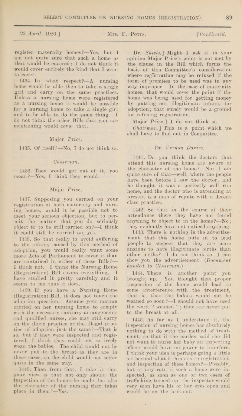  22 April, 1926.]  register maternity homes?—Yes, but I am not quite sure that such a home as that would be covered; I do not think it would cover entirely the kind that I want to cover. 1434. In what respect?—A nursing home would be able then to take a single girl and carry on the same practices. Unless a nursing home were. registered as a nursing home it would be possible for a nursing home to take a single girl and to be able to do the same thing. I do not think the other Bills that you are mentioning would cover that. Major Price. 1435. Of itself?—No, I do not think so. Chairman. 1436. They would get out of it, you mean ?—Yes, I think they would. Major Price. 1437. Supposing you carried on your registration of both maternity and nurs- ing homes, would it be possible not to meet your serious objection, but to per- mit the matter that you do _ seriously object to to be still carried on?—I think it could still be carried on, yes. 1438. So that really to avoid suffering to the infants caused by this method of adoption, you would really want some more Acts of Parliament to cover it than are contained in either of these Bills P— I think not. I think the Nursing Home (Registration) Bill covers everything. I have studied it pretty carefully and it seems to me that it does. 1439. If you have a Nursing Home (Registration) Bill, it does not touch the adoption question. Assume your matron carried on her nursing home to comply with the necessary sanitary arrangements and qualified nurses, she may still carry on the illicit practice or the illegal prac- so, but if they were inspected and regis- tered, I think they could not so freely wean the babies. The child would not be never put to the breast as they are in thése cases, so the child would not suffer quite in the same way. 1440. Then from that, I take it that your view is that not only should the inspection of the homes be made, but also the character of the nursing that takes place in them ?—Yes. [ Continued. Driv Sheetsi}) Might» I vask af m-your opinion Major Price’s point is not met by the clause in the Bill which forms the basis of this Committee’s consideration where registration may be refused if the form of premises to be used was in any way improper. In the case of maternity homes, that would cover the point if the home was being used for getting money by putting out illegitimate infants for adoption; that surely would be a ground for refusing registration. Major Price.] I do not think so. Chairman.| This is a point which we shall have to find out in Committee. Dr. Vernon Davies. 1441. Do you think the doctors that attend this nursing home are aware of the character of the home?—No; I am quite sure of that—well, where the people have been before I saw the doctor, and he thought it was a perfectly well run home, and the doctor who is attending at present is a man of repute with a decent class practice. 1442. So that in the course of their attendance there they have not found anything to object to in the home?—No; they evidently have not noticed anything. 1448. There is nothing in the advertise- ment that this home puts in to lead people to suspect that they are more anxious to have illegitimate births than other birthsP—I do not think so. I can show you the advertisement. (Document handed to Chairman.) 1444. There is another point you brought up. You thought that proper inspection of the home would lead to some interference with the treatment, that is, that the babies would not be weaned so soon?—TI should not have used the word ‘‘ weaned ’’; they are never put to the breast at all. 1445. As far as I understand it, the inspection of nursing homes has absolutely nothing to do with the method of treat- ment, so that if the mother said she did not want to nurse her baby an inspecting officer would have no power to interfere. I think your idea is perhaps going a little bit beyond what I think as to registration  but at any rate if such a home were in- spected, as soon as one or two cases of trafiicking turned up, the inspector would very soon have his or her eyes open ance would be on the look-out