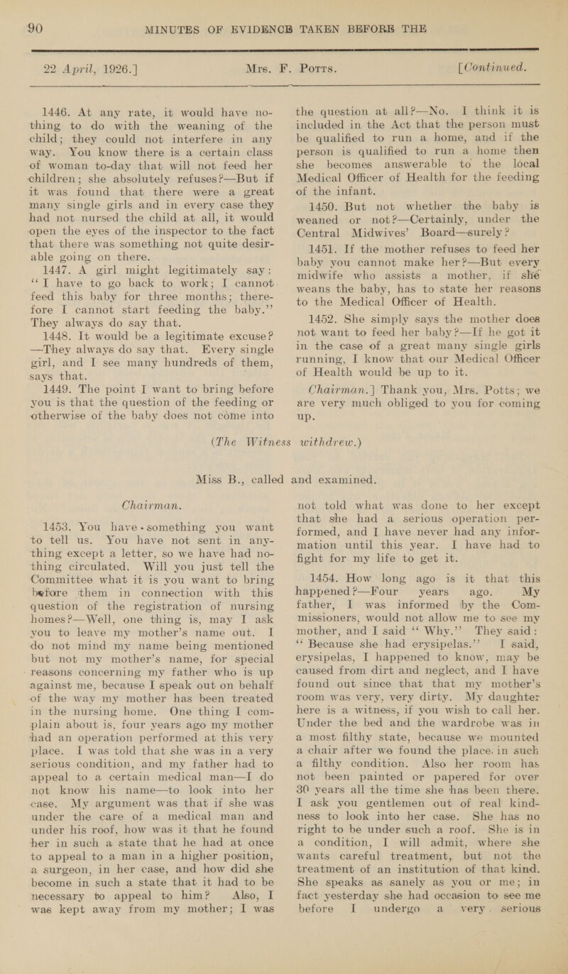  22 April, 1926.] AEROS CEN ES RRS [ Continued.  1446. At any rate, it would have no- thing to do with the weaning of the child; they could not interfere in any way. You know there is a certain class of woman to-day that will not feed her children; she absolutely refuses?—But if it was found that there were a great many single girls and in every case they had not nursed the child at all, it would open the eyes of the inspector to the fact that there was something not quite desir- able going on there. 1447. A girl might legitimately say: feed this baby for three months; there- fore I cannot start feeding the baby.”’ They always do say that. 1448. It would be a legitimate excuse? —They always do say that. Every single girl, and I see many hundreds of them, says that. 1449. The point I want to bring before you is that the question of the feeding or otherwise of the baby does not come into the question at allP—No. I think it is included in the Act that the person must be qualified to run a home, and if the person is qualified to run a home then she becomes answerable to the local Medical Officer of Health for the feeding of the infant. 1450. But not whether the baby is weaned or not?—Certainly, under the Central Midwives’ Board—surely ? 1451. If the mother refuses to feed her baby you cannot make her?—But every midwife who assists a mother, if shé weans the baby, has to state her reasons to the Medical Officer of Health. 1452. She simply says the mother does not want to feed her baby ?—If he got it in the case of a great many single girls running, I know that our Medical Officer of Health would be up to it. Chairman.| Thank you, Mrs. Potts; we are very much obliged to you for coming up. Chairman. 1453. You have-something you want to tell us. You have not sent in. any- thing except a letter, so we have had no- thing circulated. Will you just tell the Committee what it is you want to bring before them in connection with this question of the registration of nursing homes ?—Well, one thing is, may I ask you to leave my mother’s name out. I do not mind my name being mentioned but not my mother’s name, for special -reasons concerning my father who is up against me, because I speak out on behalf of the way my mother has been treated in the nursing home. One thing I com- plain about is, four years ago my mother ‘had an operation performed at this very place. I was told that she was in a very serious condition, and my father had to appeal to a certain medical man—I do not know his name—to look into her case. My argument was that if she was under the care of a medical man and under his roof, how was it that he found her in such a state that he had at once to appeal to a man in a higher position, a surgeon, in her case, and how did she become in such a state that it had to be necessary to appeal to him? Also, I not told what was done to her except that she had a serious operation per- formed, and [ have never had any infor- mation until this year. I have had to - 1454. How long ago is it that this happened?—Four years ago. My father, I was informed by the Com- missioners, would not allow me to see my mother, and I said ‘‘ Why.’’ They said: ‘* Because she had erysipelas.”’ I said, erysipelas, I happened to know, may be caused from dirt and neglect, and I have found out since that that my mother’s room was very, very dirty. My daughter here is a witness, if you wish to call her. Under the bed and the wardrobe was in a most filthy state, because we mounted a chair after we found the place. in suck a filthy condition. Also her room has not been painted or papered for over 30 years all the time she thas been there. I ask you gentlemen out of real kind- ness to look into her case. She has no right to be under such a roof. She is in a condition, I will admit, where she wants careful treatment, but not the treatment of an institution of that kind. She speaks as sanely as you or me; in fact yesterday she had occasion to see me