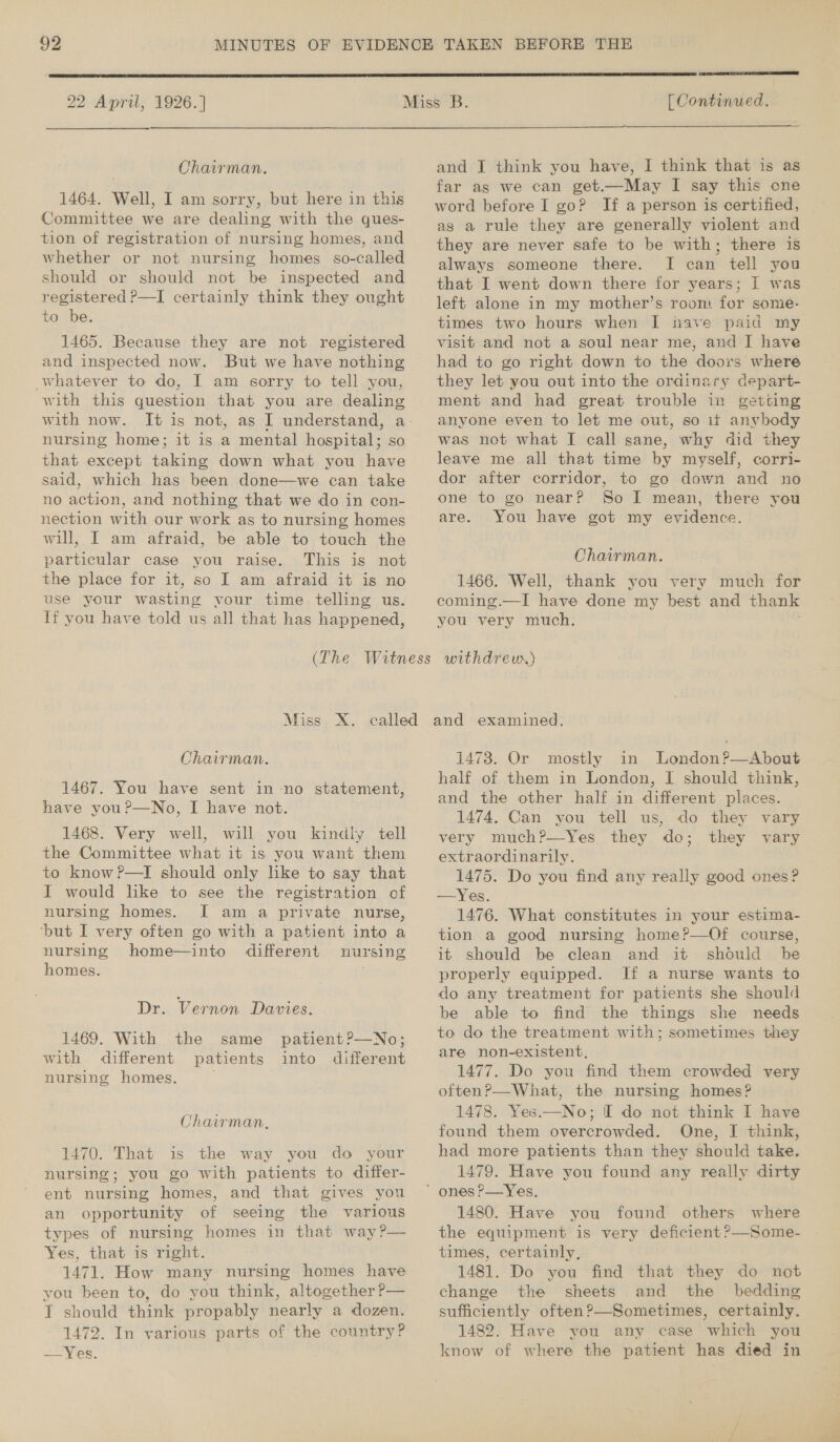  22 April, 1926.] el [ Continued.  Chairman. 1464. Well, I am sorry, but here in this Committee we are dealing with the ques- tion of registration of nursing homes, and whether or not nursing homes so-called should or should not be inspected and registered P—I certainly think they ought to be. 1465. Because they are not registered and inspected now. But we have nothing whatever to do, I am sorry to tell you, with this question that you are dealing with now. nursing home; it is a mental hospital; so that except baket ie down what you have said, which has been done—we can take no action, and nothing that we do in con- nection with our work as to nursing homes will, I am afraid, be able to touch the particular case you raise. This is not the place for it, so I am afraid it is no use your wasting vour time telling us. If you have told us all that has happened, Miss X. Chairman. 1467. You have sent in -no statement, have you?—No, I have not. 1468. Very well, will you kindiy tell the Committee what it is you want them to know ?P—I should only like to say that I would lke to see the registration of nursing homes. I am a private nurse, ‘but I very often go with a patient into a nursing home—into different nursing homes. Dr. Vernon Davies. 1469. With the with different nursing homes. same patient?——No; patients into different Chairman, 1470. That is the way you do your nursing; you go with patients to differ- ent nursing homes, and that gives you an opportunity of seeing the various types of nursing homes in that way ?— Yes, that is right. 1471. How many nursing homes have you been to, do you think, altogether P— I should think propably nearly a dozen. 1472. In various parts of the country? -—Yes. and I think you have, I think that is as far as we can get.—May I say this one word before I go? If a person is certified, as a rule they are generally violent and they are never safe to be with; there is always someone there. I can tell you that I went down there for years; I was left alone in my mother’s room for some- times two hours when I nave paid my visit and not a soul near me, and J have had to go right down to the doors where they let you out into the ordina wry depar t- ment and had great trouble in getting anyone even to let me out, so it anybody was not what I call sane, why did they leave me all that time by myself, corri- dor after corridor, to go down and no one to go near? So I mean, there you are. You have got my evidence. Chairman. 1466. Well, thank you very much for coming.—I have done my best and thank you very much. withdreur) and examined. 1473. Or mostly in London?—About half of them in London, I should think, and the other half in different places. 1474. Can you tell us, do they vary they vary extraordinarily. 1475. Do you find any really good ones? —Yes. 1476. What constitutes in your estima- tion a good nursing home?—Of course, it should be clean and it should be properly equipped. If a nurse wants to do any treatment for patients she should be able to find the things she needs to do the treatment with; sometimes they are non-existent, 1477. Do you find them crowded very oftenP—-What, the nursing homes? 1478. Yes.—No; I do not think I have found them overcrowded. One, I think, had more patients than they should take. 1479. Have you found any really dirty 1480. Have you found others where the equipment is very deficient ?—Some- times, certainly, 1481. Do you find that they do not change the sheets and the bedding sufficiently often?—Sometimes, certainly. 1482. Have you any case which you know of where the patient has died in